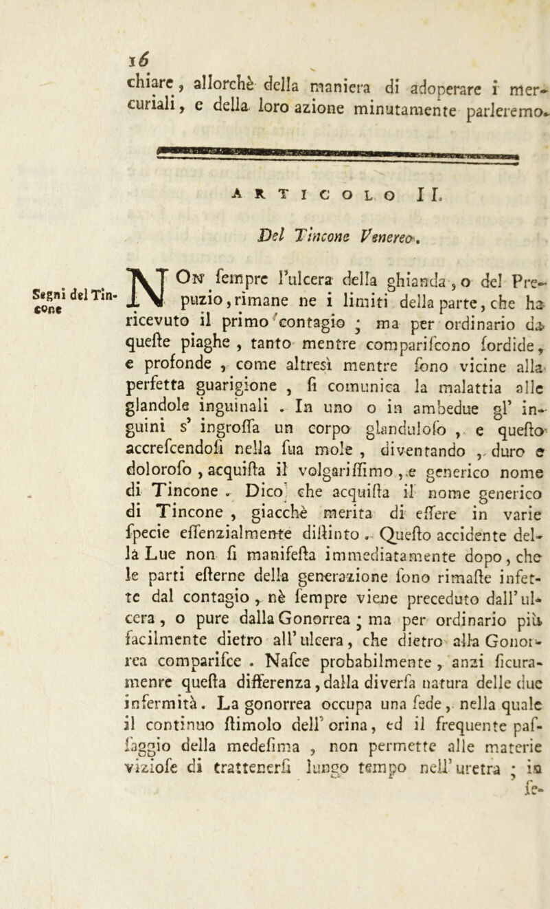 V. chiare , allorché della maniera di adoperare i mer- curiali , e della- loro azione minutamente parleremo* ARTICOLO IL Del Tificene Venereo. Stgni del Tin- tone NOn* Tempre Tulcera della ghianda , o del Pre- puzio, rimane ne i limiti della parte, che ha ricevuto il primo contagio • ma per ordinario da* quelle piaghe, tanto mentre comparifcono fordide, e profonde , come altresì mentre fono vicine alla perfetta guarigione , fi comunica la malattia alle glandole inguinali . In uno o in ambedue gl’ in- guini s’ ingroffa un corpo glandulofo , e quefio accrefcendofi nella fua mole, diventando ,, duro e dolorofo , acquifia il volgariIfimo ,,e generico nome di Tincone . Dico che acqui Ila il nome generico di Tincone , giacché merita di edere in varie fpecie effenzialmente dipinto . Quefio accidente del» là Lue non fi manifefìa immediatamente dopo, che le parti efterne della generazione fono rimafie infet- te dal contagio , nè Tempre viene preceduto dall’ul* cera, o pure dalla Gonorrea j ma per ordinario pii* facilmente dietro all’ulcera, che dietro alla Gonor- rea comparifce . Nafce probabilmente , anzi ficura- menre quefta differenza, dalla diverfa natura delle due infermità. La gonorrea occupa una fedenella quale il continuo (limolo dell orina, ed il frequente paf- faggio della medefima , non permette alle materie viziofe di trattenerli lungo tempo nell’uretra * ia ’ fe-