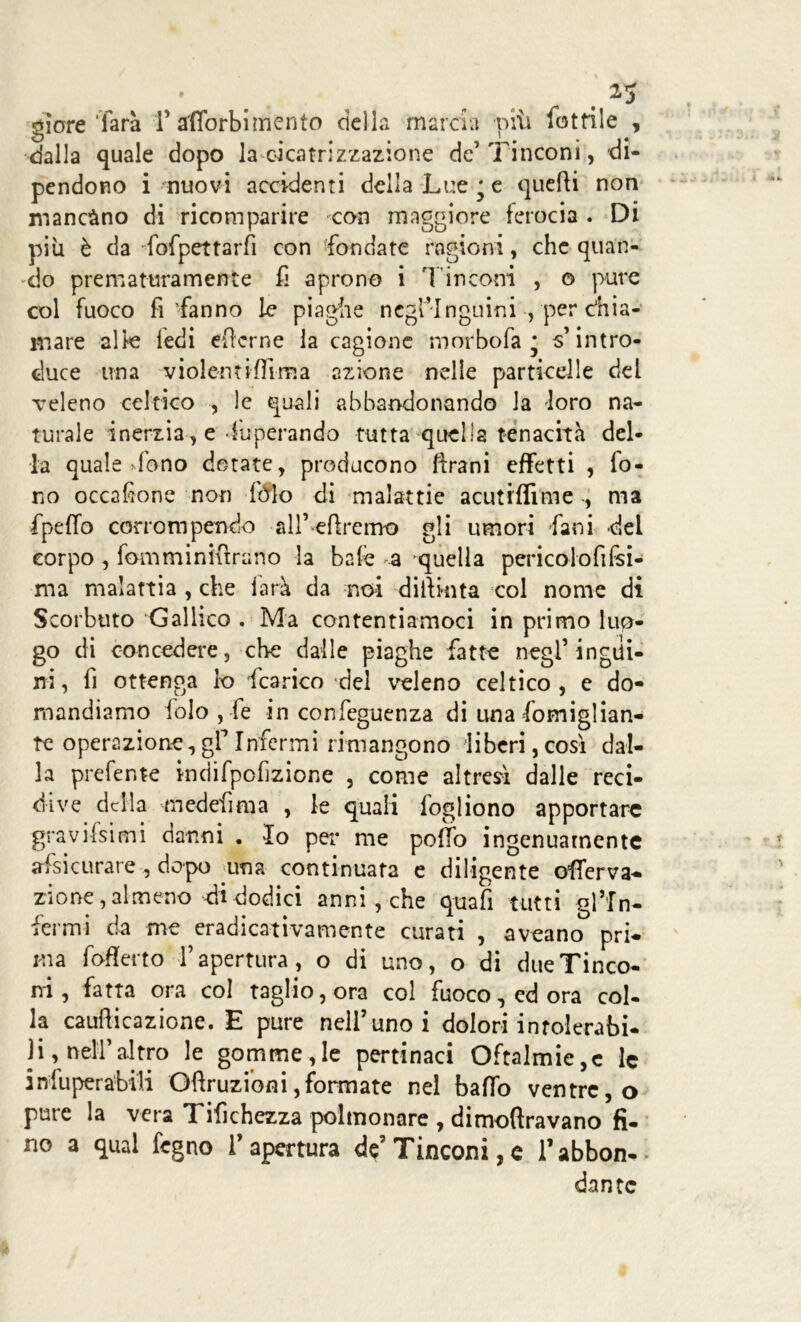 giore farà f afibrbimento della marcia piìi lotfi 1 e , dalla quale dopo la cicatrizzazione de’Tinconi, di- pendono i nuovi accidenti della Lue^e quefìi non mancàno di ricomparire con maggiore ferocia . Di più è da fofpettarfi con fondate ragioni, che quan- do prematuramente fi aprono i T in coni , o pure col fuoco fi'fanno le piaghe negringuini , per chia- mare alle ledi eficrne la cagione morbofa * s’intro- duce una violentiffima azione nelle particelle del veleno celtico , le quali abbandonando la loro na- turale inerzia, e Superando tutta quella tenacità del- la quale >fono dotate, producono (frani effetti , fo- no occafione non folo di malattie acutrffime -, ma fpeffo corrompendo all’ effremo gli umori fa ni dei corpo, fomminifìrano la bafe a quella pericolofifsi- ma malattia , che farà da noi diiìnita col nome di Scorbuto Gallico . Ma contentiamoci in primo luo- go di concedere, che dalle piaghe fatte negl’ingui- ni, fi ottenga lo fcarico del veleno celtico, e do- mandiamo folo , fe in confeguenza di una fomiglian- tc operazione, gf Infermi rimangono liberi, così dal- la prefente indifpcfizione , come altresì dalle reci- dive della medefima , le quali fogliono apportare gravissimi danni . Io per me pofifo ingenuamente assicurare , dopo una continuata e diligente offerva- zione,almeno di dodici anni , che quafi tutti gl’In- fermi da me eradicativamente curati , aveano pri- ma fofferto rapertura, o di uno, o di dueTinco- ni, fatta ora col taglio, ora col fuoco, ed ora col- la caufticazione. E pure nell’uno i dolori inrolerabi- )i, nell’altro le gomme,le pertinaci Oftalmie,c le inoperabili Oftruzioni, formate nel baffo ventre, o pure la vera Tifichezza polmonare , dimoftravano fi- no a qual fegno l’apertura de’ Tinconi, e l’abbon- dante