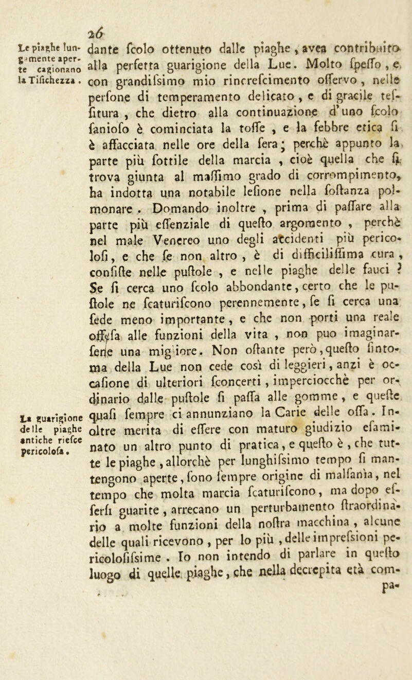 Lt piaghe lun- gamente aper- te cagionano UTilìchezza . L* guarigione delie piaghe antiche riefce pericolofa. 2Ó dante (colo ottenuto dalle piaghe , avea contribuita alla perfetta guarigione della Lue. Molto fpeffo , e con grandifsimo mio rincrefcimento offervo , nelle perfone di temperamento delicato , e di gracile tei- fitura , che dietro alla continuazione d’uno (colo faniofo è cominciata la toffe , e la febbre etica fi è affacciata nelle ore della fera* perchè appunto la parte piu fottile della marcia , cioè quella che fi. trova giunta al maffimo grado di corrompi mento* ha indotta una notabile lefione nella foftanza pol- monare . Domando inoltre , prima di paffare alla parte più effenziale di quefto argomento , perchè nel male Venereo uno degli accidenti più perico- lofi, e che fe non altro , è di difficiliffima cura , confile nelle puftole , e nelle piaghe delle fauci ? Se fi cerca uno (colo abbondante, certo che le pu- litole ne featurifeono perennemente, fe fi cerca una fede meno importante , e che non -porti una reaie ofjfyfa alle funzioni della vita , non può imaginar- ferje una migiore. Non oftante però, quefto ùnto* ma della Lue non cede così di leggieri, anzi è oc- cafione di ulteriori (concerti , imperciocché per or- dinario dalle puftole fi paffa alle gomme, e quelle quafi Tempre ci annunziano la Carie delle offa. In- oltre merita di effere con maturo giudizio efami- nato un altro punto di pratica, e quefto è , che tut- te le piaghe , allorché per lunghifsimo tempo fi man- tengono aperte, fono letnpre origine di malfanìa, nel tempo che molta marcia (caturilcono, ma dopo ei- ferfi guarite , arrecano un perturbamento firaordina- no a molte funzioni della nofira macchina , alcune delle quali ricevono , per lo più , delle itnprefsioni pe- ricolofffsime . Io non intendo di parlare in quello luogo di quelle piaghe, che nella decrepita età cotn-