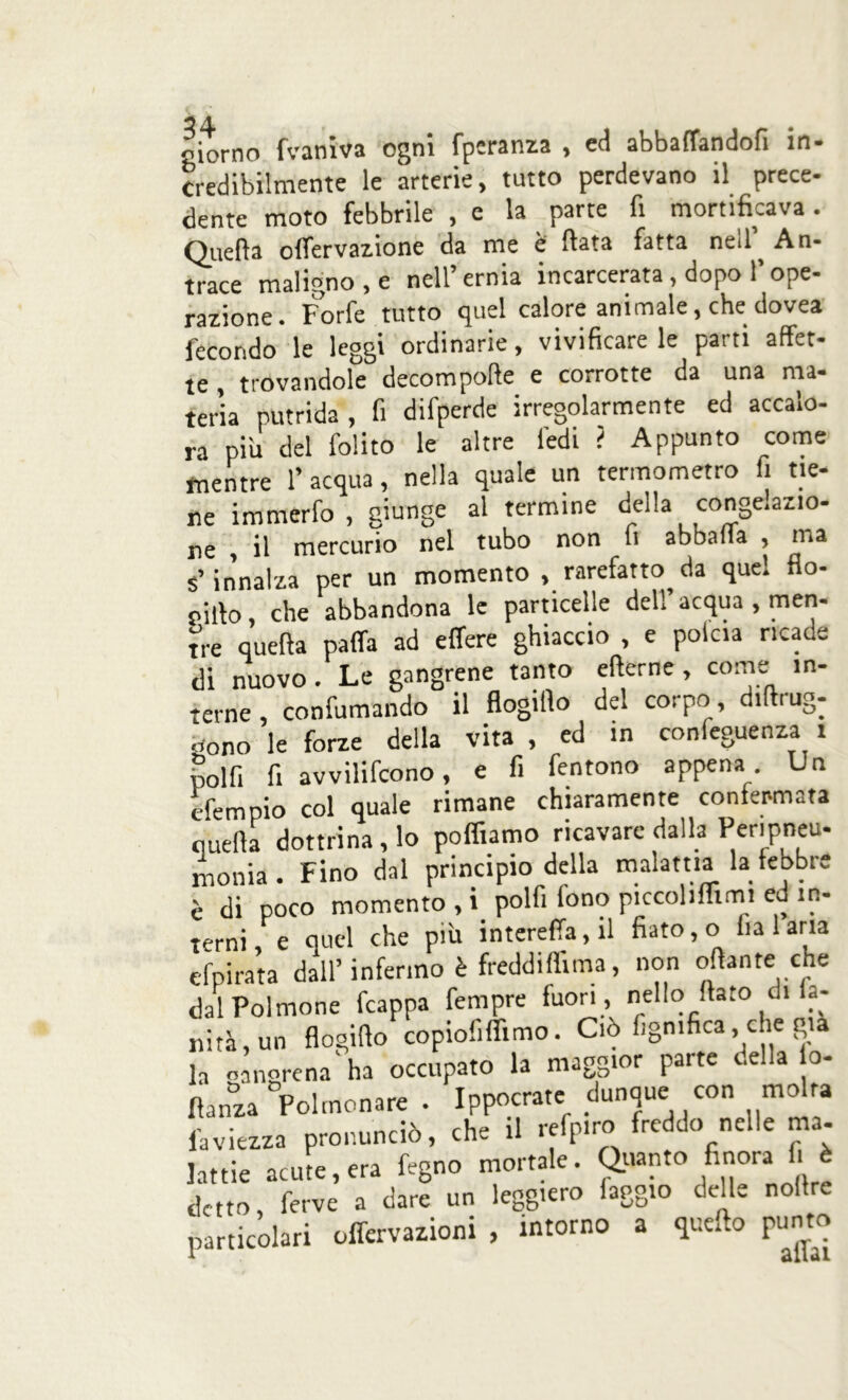 24 oiorno fvaniva ogni fpcranza , ed abbaffandofi in- credibilmente le arterie, tutto perdevano il prece- dente moto febbrile , e la parte fi mortificava. Quella o(fervanone da me è fiata fatta ned An- trace maligno, e nell’ernia incarcerata, dopo l’ope- razione. Forfè tutto quel calore animale, che dovea fecondo le leggi ordinarie, vivificare le parti affet- te , trovandole decompofte e corrotte da una ma- teria putrida, fi difperde irregolarmente ed accalo- ra più del folito le altre fedi ? Appunto come mentre l’acqua, nella quale un termometro fi tie- ne immerfo, giunge al termine della congelazio- ne , il mercurio nel tubo non li abballa , ma s’innalza per un momento, rarefatto da quel flo- oilto, che abbandona le particelle dell’acqua , men- tre quella paffa ad effere ghiaccio , e polcia ricade di nuovo. Le gangrene tanto efterne, come in- terne, confumando il flogifio del corpo diftrug- d0no le forze della vita , ed in confluenza t polfi fi avvilifcono, e fi fentono appena . Un efempio col quale rimane chiaramente confermata quella dottrina, lo polliamo ricavare dalla Peripneu- monia. Fino dal principio della malattia la feobre è di poco momento , i polfi fono piccolifiimi ed in- terni, e quel che più intereffa,il fiato, o fialana efpirata dall’ infermo è freddiflima, non ofiante che dal Polmone fcappa Tempre fuori , nello fiato di a- nità, un flogifio copiofiflimo. Ciò fign.fica, che gtà la onngrcna'ha occupato la maggior parte della o- fìanza ^Polmonare . Ippocrate dunque con m Mra laviezza pronunciò, che il refpiro freddo nelle ma- lattie acute, era fegno mortale. Quanto finora.fi è detto, ferve a dare un leggiero faggio delle noflre particolari offervazioni , intorno a quello punto