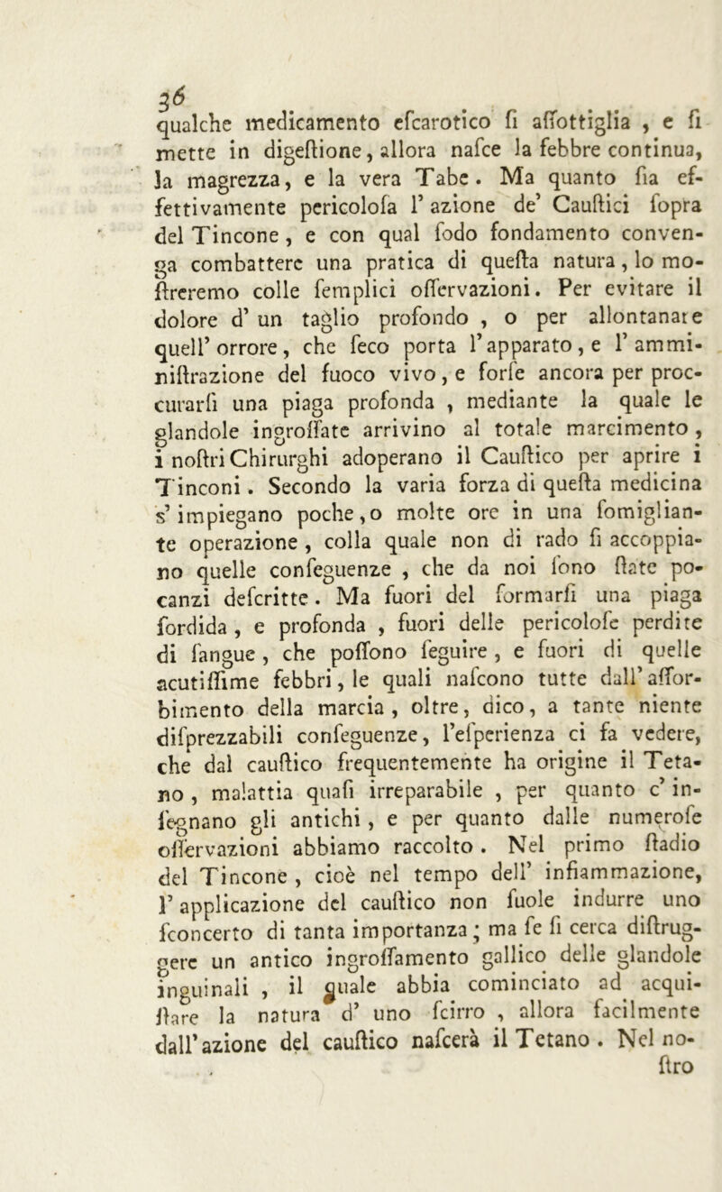 qualche medicamento efcarotico fi afTottiglia , e fi inette in digetione, allora nafce la febbre continua, la magrezza, e la vera Tabe. Ma quanto fia ef- fettivamente pericolofa 1’ azione de’ Cautici iopra del Tincone , e con qual fedo fondamento conven- ga combattere una pratica di quella natura, lo mo- flrcremo colle femplici offervazioni. Per evitare il dolore d’ un taglio profondo , o per allontanat e quell’orrore, che feco porta l’apparato, e 1’ ammi- nitrazione del fuoco vivo, e forle ancora per proc- urarli una piaga profonda , mediante la quale le glandole ingroffate arrivino al totale marcimento , i notri Chirurghi adoperano il Cautico per aprire i Tinconi. Secondo la varia forza di quella medicina s’impiegano poche,o molte ore in una fomiglian- te operazione , colla quale non di rado fi accoppia- no quelle confeguenze , che da noi fono tate po- canzi deferitte. Ma fuori del formarli una piaga fordida , e profonda , fuori delle pericolofe perdite di fangue , che poffono feguire , e fuori di quelle acutiffime febbri, le quali nafeono tutte dall’affor- bimento della marcia, oltre, dico, a tante niente difprezzabili confeguenze, l’efperienza ci fa vedere, che dal cautico frequentemente ha origine il Teta- no , malattia quafi irreparabile , per quanto c’ in- fognano gli antichi , e per quanto dalle numerofe offervazioni abbiamo raccolto. Nel primo tadio del Tincone , cioè nel tempo deli’ infiammazione, l’applicazione del cautico non fuole indurre uno fconcerto di tanta importanza; ma fe fi cerca ditrug- gerc un antico ingrolfamento gallico delle glandole inguinali , il girale abbia cominciato ad. acqui- fere la natura d’ uno (cirro , allora facilmente dall’azione del cautico nafeerà il Tetano . Nel no- fìro