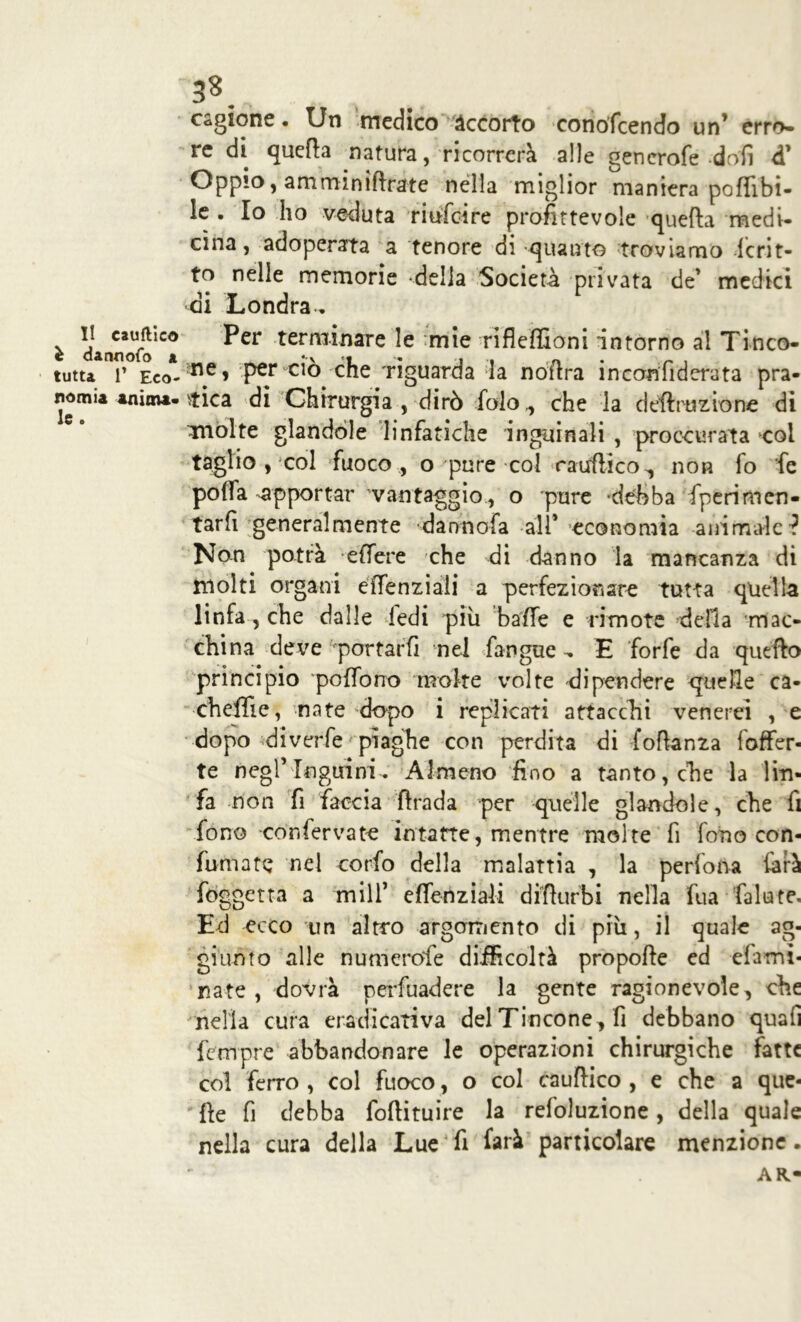 I! cauftico è dannoso a tutta P Eco- nomia anima* le. 38. cagione. Un medico accorto conoscendo un’ erro- re di quella natura, ricorrerà alle generofe doli d’ Oppio, amminiflrate nella miglior maniera poflibi- ie . Io ho veduta riufcire profittevole quella medi- cina, adoperata a tenore di quanto troviamo Scrit- to nelle memorie della Società privata de’ medici ai Londra. Per terminare le :mie rifleffioni intorno al Tinco- me, per ciò che 'riguarda la noftra inconfiderata pra- tica di Chirurgia , dirò folo., che la detrazione di molte glandòle linfatiche inguinali , proccurata col taglio , col fuoco , o pure col raufiico^, non fo fe poffa -apportar vantaggio , o pure 'debba Sperimen- tarli generalmente darmofa all* economia animale? Non potrà effere che di danno la mancanza di molti organi efienziaii a perfezionare tutta quella linfa, che dalle ledi più balle e rimote della mac- china deve portarfi nei fangue -, E forfè da quello principio pofibrro moke volte dipendere quelle ca- cheffie, nate dopo i replicati attacchi venerei , e dopo diverfe piaghe con perdita di fofianza foffer- te negl’Inguini. Almeno fino a tanto, che la lin- fa non fi faccia firada per quelle glandòle, che fi fono con ferva te intatte, mentre molte fi fono con- fumate nel corfo della malattia , la pedona farà foggetta a mill* efienziaii difiurbi nella fua fallate. Ed ecco un altro argomento di più, il quale ag- giunto alle numcrofe difficoltà propofte ed eiami- nate , dovrà perfuadere la gente ragionevole, che nella cura eradicati va del Tincone, fi debbano quali Sempre abbandonare le operazioni chirurgiche fatte col ferro , col fuoco, o col cauftico , e che a que- lle fi debba fofiituire la refoluzione, della quale nella cura della Lue fi farà particolare menzione. AR«