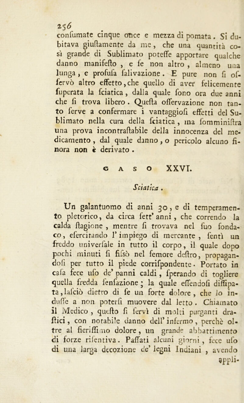 25Ó confumate cinque once e mezza di pomata. Si du- bitava giuflamente da me , che una quantità co- sì grande di Sublimato potette apportare qualche danno manifeflo , e fe non altro , almeno una lunga , e profufa lallazione . E pure non fi of- fcrvò altro effetto,che quello di aver felicemente fuperata la fciatica , dalla quale fono ora due anni che lì trova libero . Quella offervazione non tan- to ferve a confermare i vantaggiofi effetti del Su- blimato nella cura della fciatica , ma fomminifira una prova incontraflabile della innocenza del me- dicamento , dal quale danno, o pericolo alcuno fi- nora non è derivato . gaso XXVI. Sciatica . Un galantuomo di anni 30,0 di temperamen- to pletorico, da circa fett* anni , che correndo la calda ftagione , mentre fi trovava nel fuo fonda- co, efercitando V impiego di mercante, fentì un freddo univerfale in tutto il corpo, il quale dopo pochi minuti fi fuso nel femore deliro, propagan- doli per tutto il piede corrifpondente. Portato in cala fece ufo de’ panni caldi, fperando di togliere quella fredda fenfazione ; la quale efiendofi diffipa- ta,lalciò dietro di fe un forte dolore, che lo in- dutte a non poterli muovere dal letto . Chiamato il Medico , quello fi fervi di molti purganti dra- flici, con notabile danno dell’ infermo, perchè ol- tre al fieriffimo dolore, un grande abbattimento di forze rifentiva. Paffati alcuni giorni, fece ufo di una larga decozione de’ legni Indiani , avendo Sppli-