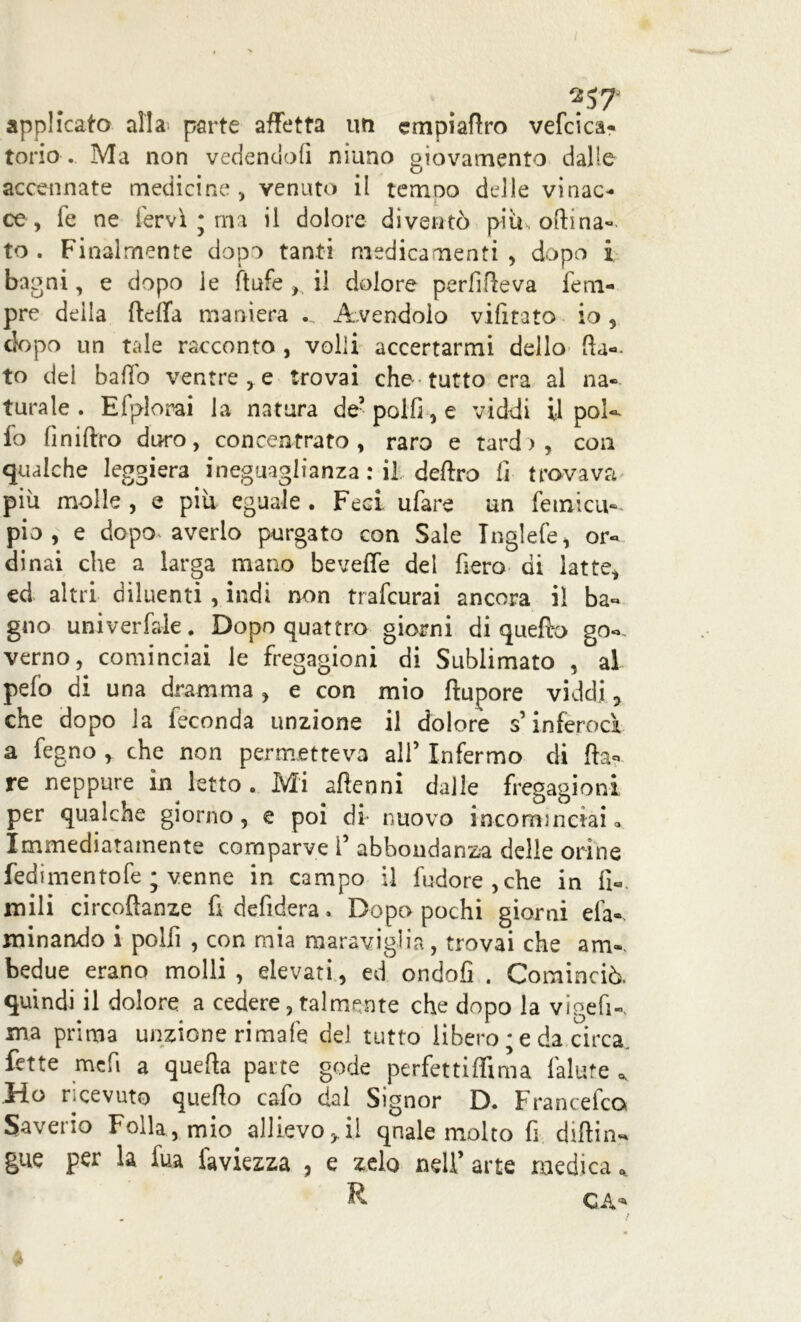 I applicato alla parte affetta un empiaflro vefcica* torio . Ma non vedendoli ninno giovamento dalle accennate medicine, venuto il tonno delle vinac- ce, fe ne fervi ; ma il dolore diventò piti, oftina^ to . Finalmente dopo tanti medicamenti , dopo i bagni, e dopo le ftufe , il dolore perfifteva Tem- pre della fteffa maniera ... Avendolo vifitato io, dopo un tale racconto , volli accertarmi dello fia- to dei balio ventre , e trovai che- tutto era al na- turale . Efplorai la natura de5 polli, e viddi il poi-- fo finiftro duro, concentrato , raro e tardi, con qualche leggiera ineguaglianza : il deliro li trovava piu molle , e piu eguale . Feci ufare un fetnicu- pio, e dopo- averlo purgato con Sale Tnglefe, or- dinai che a larga mano beveffe del fiero di latte, ed altri diluenti , indi non trafeurai ancora il ba- gno univerfale. Dopo quattro giorni di quefiro go-, verno, cominciai le fregagioni di Sublimato , al pelò di una dramma , e con mio ftupore viddi 7 che dopo la feconda unzione il dolore s’inferocì a fegno , che non permetteva ali’ Infermo di Ila- re neppure in letto . Mi aftenni dalle fregagioni per qualche giorno , e poi di nuovo incominciai » Immediatamente comparve 1’ abbondanza delle orine fedimentofe ; venne in campo il fudore,che in li- mili circoftanze fi defidera. Dopo pochi giorni eia- minando i polfi , con mia maraviglia, trovai che am», bedue erano molli, elevati, ed ondofi . Cominciò, quindi il dolore a cedere, talmente che dopo la vigefi-, ma prima unzione rimale del tutto libero ; e da circa fette me fi a quella parte gode perfettiffima falute ^ Ho ricevuto quello cafo dal Signor D. Francefco Saverio Folla , mio allievo 3, il quale molto fi diflin- gue per la fua faviezza , e zelo nell’ arte medica, R ‘4 CA-
