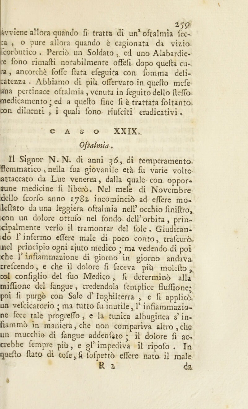 avviene allora quando fi tratta di un1 oftalmia fec- :a , o pure allora quando è cagionata da vizio, fcorbutico . Perciò un Soldato ,, ed uno Alabardie- re fono rimaffi notabilmente offefi dopo quella cu- ra , ancorché foffe fiata efeguita con fomma deli-, catezza . Abbiamo di piu offervato in quello mefe ana pertinace oftalmia , venuta in feguito dello ftefiò medicamento; ed a quello fine fi è trattata foltanto :on diluenti , i quali fono riufciti eradicativi, CASO XXIX. Oftalmia . Il Signor N.N. di anni 36, di temperamento flemmatico , nella fua giovanile età fu varie volte attaccato da Lue venerea, dalla quale con oppor- tune medicine fi liberò. Nel mefe di Novembre delio fcorfo anno 1782, incominciò ad effere mo- Iellato da una leggiera oftalmia nell’ occhio finiftro, con un dolore ottufo nel fondo dell5 orbita , prin- cipalmente verfo il tramontar del fole . Giudican- do f infermo eifere male di poco conto, trafcuro, nel principio ogni ajuto medico ; ma vedendo di poi che f infiammazione di giorno in giorno andava crefcendo e che il dolore fi faceva piu molefto , col configlio del lùo Medico , fi determinò alla mi filone del l'angue, credendola fempiice fiuffione; poi fi purgò con Sale d’Inghilterra , e fi applicò un vefcicatorio ; ma tutto fu inutile, l5 infiammazio- ne fece tale progreffo , e la tunica albuginea s in- fiammò in maniera, che non compariva altro,che un mucchio di fangue addenfato ; il dolore fi ac- crebbe fempre più, e gl’impediva il ripofo . In quello fiato di cole, fi fofpettò effere nato il male R Tk da.