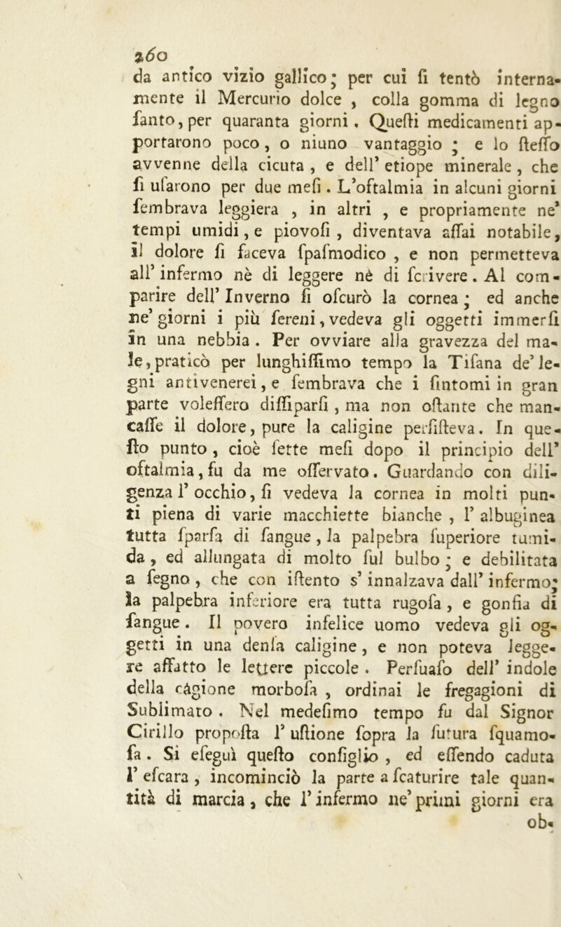 %6o da antico vizio gallico; per cui fi tentò interna- mente il Mercurio dolce , colla gomma di legno fanto,per quaranta giorni. Quelli medicamenti ap- portarono poco, o niuno vantaggio ; e lo fteffo avvenne della cicuta , e dell’ etiope minerale , che fi ularono per due mefi. L’oftalmia in alcuni giorni fembrava leggiera , in altri , e propriamente ne* tempi umidi, e piovofi , diventava affai notabile, il dolore fi faceva fpafmodico , e non permetteva all’infermo nò di leggere nè di fcrivere. Al com- parire dell’ Inverno fi ofeurò la cornea ; ed anche ne’giorni i piu fereni, vedeva gli oggetti immerfi in una nebbia . Per ovviare alla gravezza del ma- le, praticò per lunghiffimo tempo la Tifana de’le- gni antivenerei, e fembrava che i fintomi in gran parte voleffero diffìparfi , ma non ottante che man- caffe il dolore, pure la caligine perfifteva. In que- llo punto , cioè lette mefi dopo il principio dell* oftalmia, fu da me offervato. Guardando con dili- genza 1’ occhio, fi vedeva la cornea in molti pun- ti piena di varie macchiette bianche , Y albuginea tutta fparfa di fangue, Ja palpebra fuperiore tumi- da , ed allungata di molto fui bulbo ; e debilitata a fegno , che con ittento s’innalzava dall’ infermo; ìa palpebra inferiore era tutta rugofa , e gonfia di fangue. Il povero infelice uomo vedeva gli og- getti in una denla caligine, e non poteva legge- re affatto le lettere piccole . Perfuafo dell’ indole della cagione morbofa , ordinai le fregagioni di Sublimato. Nel medefimo tempo fu dal Signor Cirillo propella Y uflione fopra la futura fquamo- fa . Si efeg ni quello configlio , ed effóndo caduta 1’ efeara , incominciò la parte a fcaturire tale quan- tità di marcia, che V infermo ne’ primi giorni era ob-