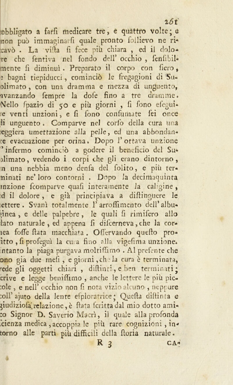 16i obbligato a farfi medicare tre, t quàttto volte ; e non può immaginarli quale pronto follievo ne ri** cavò . La villa fi fece più chiara , ed il dolo- re che fentiva nel fondo dell’ occhio , fenfibil* mente fi diminuì . Preparato il corpo con fiero , i bagni tiepiducci, cominciò le fregagioni di Su- blimato , con una dramma e mezza di unguento, avanzando fempre la dole fino a tre dramme. Nello fpazio di 50 e più giorni , fi fono efégui* e venti unzioni, e fi fono confumate fei once li unguento . Comparve nel corfo della cura Una eggiera umettazione all a pelle, ed una abbondan- :e evacuazione per orina * Dopo F ottava unzione 5 infermo cominciò a godere il beneficio del Su* fiimato, vedendo i corpi che gli erano dintorno, n una nebbia meno denfa del folito, e più ter- tiinati ne’ loro contorni . Dopo la decimaquinta inzione fcomparVe quafi interamente la caligine , d il dolore , e già principiava a difiinguere le ettere . Svanì totalmente 1’ arroffimento delfalbu- ;inea , e delle palpebre, le quali fi rimifero allo tato naturale * ed appena fi difcerneva, che la cor- lea folle fiata macchiala . Ofiervando quello pro- ìtto , fi profeguì la cu a fino olla vigefima unzione* n tanto la piaga purgava molti firmo . Al preiente che ono già due meli , e giorni,eh la cura è terminata, rede gli oggetti chiari , diftind, e ben termirati* crive e legge beniffimo , anche le lettere le più pic- ele , e nell5 occhio non fi nota vizio alcuno , neppure :oll'ajuto della lente esploratrice * Quella diftinla e jiudiziofa relazione, è fiata fcritta dal mio dotto ami- co Signor D. Saverio Macrì, il quale alla profonda .cienza medica accoppia le più rare cognizioni , in- torno alle parti più difficili della fioria naturale. R 3 CA*