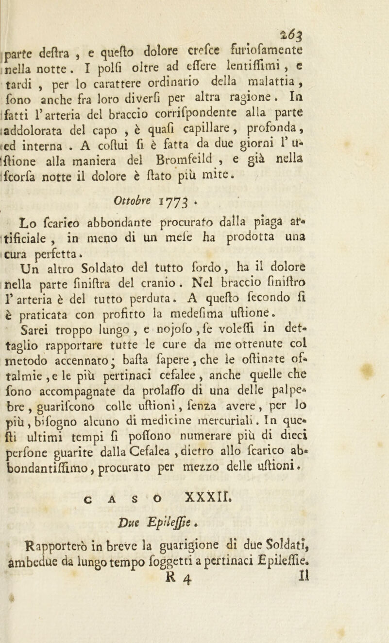 2ÓJ parte delira , e quello dolore crefce furiofamente nella notte . I polfi oltre ad effere lentiffimi , e tardi , per lo carattere ordinario della malattia 9 fono anche fra loro diverfi per altra ragione . In fatti l’arteria del braccio corrifpondenre alia parte addolorata del capo , è quali capillare , profonda, ed interna . A coftui fi è fatta da due giorni T U- ‘{tione alla maniera del Bronifeild , e già nella ifcorfa notte il dolore è flato piu mite. Ottobre 1773 * Lo {carico abbondante procurato dalla piaga ai> tificiale , in meno di un mele ha prodotta una cura perfetta* Un altro Soldato del tutto fordo, ha il dolore nella parte finiftra del cranio. Nel braccio finiltro l’arteria è del tutto perduta* A quello fecondo li è praticata con profitto la niedefima uflione. Sarei troppo lungo, e nojolo,fe voleffi in det- taglio rapportare tutte le cure da me ottenute col metodo accennato* balla fapere , che le oflinate of- talmie^ le più pertinaci cefalee, anche quelle che fono accompagnate da prolaffo di una delle palpe- bre , guarifcono colle ullìoni, lenza avere, per lo più,bifogno alcuno di medicine mercuriali. In que- lli ultimi tempi fi poffono numerare più di dieci perfone guarite dalla Cefalea , dietro allo fcarico ab- bondantiflimo, procurato per mezzo delle ullioni * caso xxxir. Due EpìleJJie » Rapporterò in breve la guarigione di due Soldati, ambedue da lungo tempo foggetti a pertinaci Epileffie. R 4 II