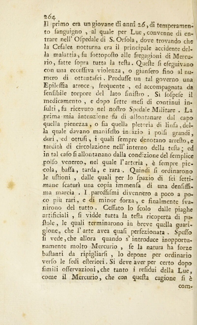 Il primo era un giovane di anni 26,di temperamene to Sanguigno , al quale per Lue , convenne di en- trare nell5 Olpedale di S. Òrfola, dove trovando che 2a Cefalea notturna era il principale accidente del- ia malattia , fu fot to porto alle fregagioni di Mercu- rio, fatte fopra tutta la tetta. Quelle fi efeguivano con una eccepiva violenza , o giunfero fino al nu- mero di ottantafei . Produfie un tal governo una Epileffia atroce , frequente , ed accompagnata da fenlìbile torpore del lato finiftro . Si fofpele il inedicamento , e dopo fette mefi di continui in- fulti , fu ricevuto nei no Uro Spedale Militare . La prima mia intenzione fu di allontanare dal capo quella pienezza, o fia quella pletoria di linfa,del- la quale curvano manifefto incizio i poifi grandi, duri,-ed ottufi, i quali fempre denotano arredo,e tardità di circolazione nell5 interno della teda * ed in tal calo fi allontanano dalla condizione del fiemplice pollo venereo, nel quale l’arteria , è fempre pic- cola, balla, tarda, e rara . Quindi fi ordinarono le uftioni , dalle quali per lo fpazio di lei fetti- mane fcaturì una copia immenfa di una denfiffi. ma marcia . I parodi fmi divennero a poco a po- co psu rari, e di minor forza, e finalmente fva- n irò no dei tutto . Celiato lo fcolo dalle piaghe artificiali , fi vidde tutta la teda ricoperta di pu. Itole , le quali terminarono in breve quella guari- gione,, che l’arte avea quali perfezionata „ Spedo fi vede,che allora quando s’introduce inopportu- namente molto Mercurio , fe la natura ha forze badanti da ripigliarfi , lo depone per ordinario verfo le fedi ederiori.Si deve aver per certo dopo filmili olfervazioni ,che tanto i refidui della Lue, come il Mercurio, che con quella cagione fi è com*