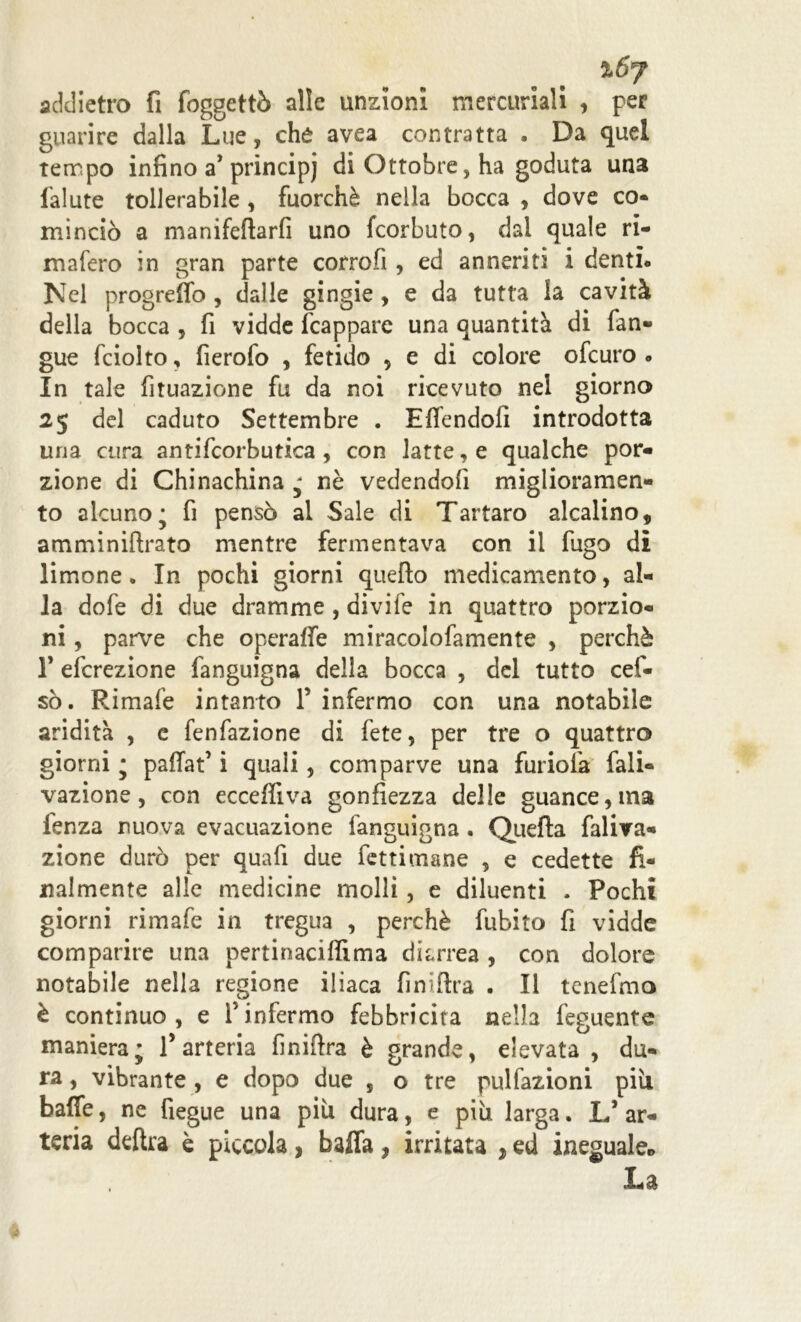 %6j addietro fi foggettò alle unzioni mercuriali , per guarire dalla Lue, che avea contratta . Da quel tempo infino a* principi di Ottobre, ha goduta una lalute tollerabile , fuorché nella bocca , dove co- minciò a manifefìarfi uno fcorbuto, dal quale ri- mafero in gran parte corrofi, ed anneriti i denti. Nel progreffo, dalle gingie , e da tutta la cavità della bocca , fi vidde frappare una quantità di fan- gue fciolto, fierofo , fetido 5 e di colore ofcuro . In tale fituazione fu da noi ricevuto nel giorno 25 del caduto Settembre . Effendofi introdotta una cura antifcorbutica , con latte, e qualche por- zione di Chinachina ; nè vedendoli miglioramen- to alcuno; fi pensò ai Sale di Tartaro alcalino, amminiflrato mentre fermentava con il fugo di limone • In pochi giorni quello medicamento, al- la dofe di due dramme , divife in quattro porzio- ni , parve che operaffe miracolofamente , perchè T efcrezione fanguigna della bocca , del tutto cef- sò. Rimale intanto 1’ infermo con una notabile aridità , e fenfazione di fete, per tre o quattro giorni ; paflat’ i quali, comparve una furiolà fali- vazione, con ecceffiva gonfiezza delle guance, ma fenza nuova evacuazione fanguigna . Quella faliva- zione durò per quafi due fettimane , e cedette fi- nalmente alle medicine molli, e diluenti . Pochi giorni rimafe in tregua , perchè fubito fi vidde comparire una pertinaciflìma diarrea , con dolore notabile nella regione iliaca finiftra . Il tenefmo è continuo, e f infermo febbricita nella feguente maniera; l’arteria finiftra è grande, elevata , du- ra , vibrante , e dopo due , o tre pulfazioni più balle, ne fiegue una più dura, e più larga. L’ar- teria delira è piccola, baffa, irritata , ed ineguale.» La