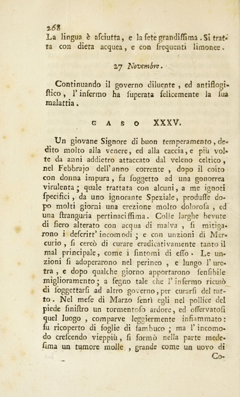 2Ó% ' La lingua è afciutta, e la fetégfandiffinaa .Si trat- ta con dieta acquea, e con frequenti limonee. / 2,7 Novembre, Continuando il governo diluente , ed antiflogi- fìico, T infermo ha fuperata felicemente la fua malattia. GASO XXXV* Un giovane Signore di buon temperamento , de- dito molto alla venere, ed alla caccia, e piu voi*» te da anni addietro attaccato dal veleno celtico, nel Febbraio dell’anno corrente , dopo il coito con donna impura , fu foggetto ad una gonorrea virulenta* quale trattata con alcuni, a me ignoti fpecifici , da uno ignorante Speziale > produfle do- po molti giorni una erezione molto dolorofa , ed una fìranguria pertinaci ffiraa. Colie larghe bevute di fiero alterato con acqua di malva , fi mitiga* rono i deferitt’incomodi * e con unzioni di Mer- curio , fi cercò di curare eradicativamente tanto il mal principale, come i fintomi di elfo* Le un- zioni fi adoperarono nel perineo , e lungo 1’ ure- tra , e dopo qualche giorno apportarono lenfibile miglioramento* a fegno tale che l’infermo ricusò di iòggettarfi ad altro governo, per curarfi del tut- to . Nel mefe di Marzo lenti egli nel pollice del piede finiftro un tormentofb ardore, ed olfervatolì quel luogo , comparve leggiermente infiammato: fu ricoperto di foglie di fambuco ; ma 1’ incomo- do crefeendo vieppiù, fi formò nella parte mede- sima un tumore molle , grande come un uovo di Co-