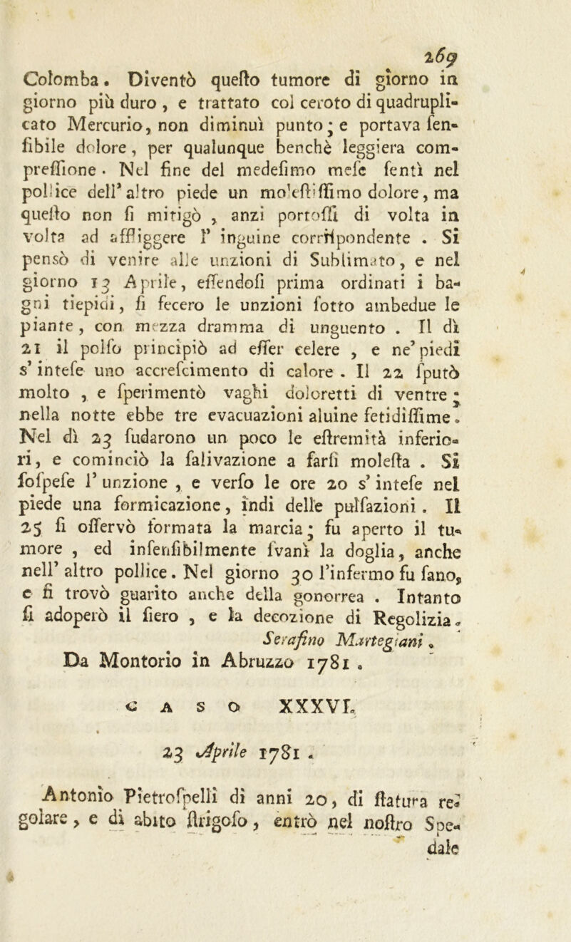 i6g Colomba. Diventò quello tumore di giorno in giorno più duro , e trattato col ceroto di quadrupli- cato Mercurio, non diminuì puntole portava Ten- ibile dolore, per qualunque benché leggiera com- preffione . Nel fine del medefimo mele fentì nel poi ice dell* altro piede un moretti ffimo dolore, ma quello non fi mitigò , anzi portoli! di volta in volta ad affiggere 1’ inguine corriipondente . Si pensò di venire alle unzioni di Sublimato, e nel giorno 13 Aprile, eiTendofi prima ordinati i ba- gni tiepidi, fi fecero le unzioni lotto ambedue le piante , con mezza dramma di unguento . Il dì 21 il pclfo principiò ad effer celere , e ne’piedi s’intefe uno accrefcimento di calore . Il 22 fputò molto , e fperimentò vaghi doloretti di ventre • nella notte ebbe tre evacuazioni aluine fetidiffime. Nel dì 23 badarono un poco le eftretnità inferio® ri, e cominciò la falivazione a farli moietta . Si folpefe r unzione , e verfo le ore 20 s’intefe nel piede una formicazione, indi delle pulsazioni . Il 25 fi offervò formata la marcia; fu aperto il tu* more , ed infenfibilmente lvanì la doglia , anche nell’ altro pollice. Nel giorno 30 l’infermo fu fano, e fi trovò guarito anche della gonorrea . Intanto fi adoperò il fiero , e la decozione di Regolizia* S era fino Marte gì ani « Da Montorio in Abruzzo 178X0 caso XXXVL 23 aprile 1781 . Antonio Pietrofpelli dì anni 20, di fiatila re» goiare, e dì abito Angolo, entrò nel noftro Soe- ' ~ • -- r 1 , date