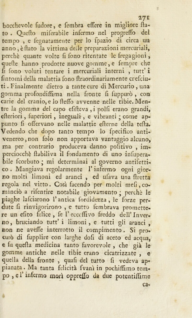 bocchevole (udore, e fembra effere in migliore fla- to . Quefto miferabile infermo nel progreffo del tempo , e fegnatamente per lo fpazio di circa un anno, è flato la vittima deile preparazioni mercuriali, perchè quante volte fi fono ritentate le fregagioni, quefle hanno prodotte nuove gomme, e fempre che fi fono voluti tentare i mercuriali interni , tutt’ i fintomi della malattia fono fìraordinariamente crefciu- ti. Finalmente dietro a tante cure di Mercurio , una gomma profondiflìma nella fronte fi fuppurò , con carie del cranio, e lo fleffo avvenne nelle tibie. Men- tre la gomma del capo efifleva ,i polfi erano grandi, efleriori, fuperiori, ineguali, e vibranti * come ap- punto fi offervano nelle malattie eflerne della teda. Vedendo che dopo tanto tempo lo fpecifico anti- venereo, non folo non apportava vantaggio alcuno, ma per contrario produceva danno pofitivo , im- perciocché ftabiliva il fondamento di uno inopera- bile fcorbuto ; mi determinai al governo antifetti- co . Mangiava regolarmente 1’ infermo ogni gior- no molti limoni ed aranci , ed ufava una firetta regola nel vitto. Cosi facendo per molti mefi,co- minciò a rifentire notabile giovamento • perchè le piaghe lafciarono V antica foraidezza , le forze per- dute fi rinvigorirono , e tutto fembrava promette- re un efito felice , fe 1’ ecccflivo freddo dell’ Inver- no, bruciando tutt’ i limoni, e tutti gli aranci , non ne avefle interrotto il compimento. Si pro- curò di fupplire con larghe dofi di aceto ed acqua, e fu quefta medicina tanto favorevole , che già le gomme antiche nelle tibie erano cicatrizzate , e quella della fronte , quafi del tutto fi vedeva ap- pianata . Ma tanta felicità fvanì in pochiflimo tem- po , e f infermo morì opprefiò da due potentiflìme