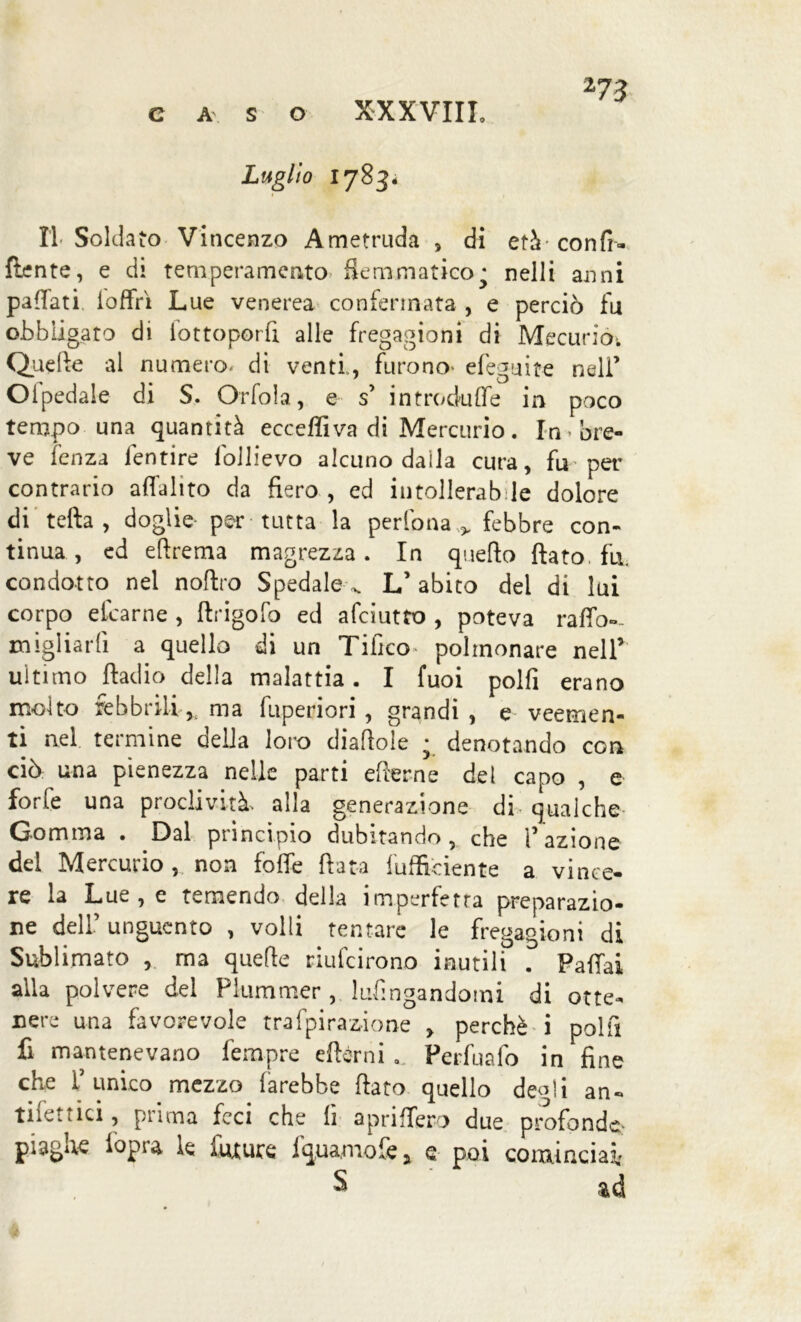 caso XXXVIII. Luglio 1783- II- Soldato Vincenzo Ametruda , di età con fi- (lente, e di temperamento flemmatico j nelli anni pafiati loffri Lue venerea confermata , e perciò fu obbligato di iottoporfi alle fregagioni di Mecuriò*. Quelle al numero, di venti,, furono* efeguite nell’ Olpedale di S. Orfola, e s’ introduce in poco tempo una quantità ecceffiva di Mercurio. In bre- ve lenza lentire lbllievo alcuno dalla cura, fu* per contrario affalito da fiero , ed intollerab le dolore di teda , doglie per tutta la perlbna > febbre con- tinua, ed eftrema magrezza. In quello flato, fu. condotto nel noflro Spedale ^ L’ abito dei di lui corpo elcarne , ftrigofo ed afciutto , poteva raffo-- migliarli a quello di un Tifico polmonare nell’ ultimo fìadio della malattia. I fuoi polfi erano molto febbrili* ma fuperiori , grandi , e veemen- ti nel termine delia loro diafiole ; denotando con ciò una pienezza nelle parti efierne del capo , e forfè una proclività, alla generazione di qualche Gomma . Dal principio dubitando , che ì’ azione del Mercurio , non fofle fiata {ufficiente a vince- re la Lue, e temendo della imperfetta preparazio- ne dell’ unguento , volli tentare le fregagioni di Sublimato , ma quelle riufeirono inutili . Pattai alla polvere del Piummer , lufingandotni di otte- nere una favorevole trafpiragione > perchè i polli fi mantenevano fernpre efbrni Perfuafo in fine che l’unico mezzo farebbe fiato quello de^li an- tiiettici, prima feci che fi aprittero due profonde- piagne iopia le future fquaniofe y q poi cominciai S ad