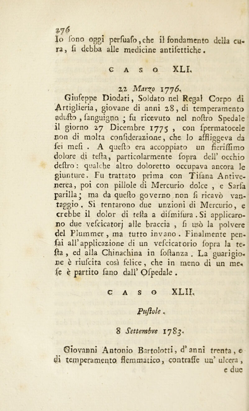ra , fi debba alle medicine antifettiche • caso XLL z,i Mary? 1776. Giufeppe Diodati, Soldato nel Regai Corpo di Artiglieria, giovane di anni 28, di temperamento adiifto , fanguigno * fu ricevuto nel noftro Spedale 11 giorno 27 Dicembre 1775 , con fpermatocele non di molta confiderazione, che lo affliggeva da fei mefi . A quello era accoppiato un fieri/Timo dolore d,i tefla, particolarmente fopra dell’ occhio deliro : qualche altro doloretto occupava ancora le giunture. Fu trattato prima con Tifana Antive- nerea, poi con pillole di Mercurio dolce , e Sarfa parilla • ma da quello governo non fi ricavò van- taggio . Si tentarono due unzioni di Mercurio, e crebbe il dolor di fella a dilmilura . Si applicaro- no due vefcicatorj alle braccia , fi usò la polvere del Plummer, ma tutto invano . Finalmente pen- sai all’applicazione di un vefcicatorio fopra la te- fta , ed alla Chinachina in foftanza . La guarigio- ne è riufcita così felice , che in meno di un me* fe è partito fano dall’ Ofpedale . caso XLIL Puftole. 8 Settembre 17 83. Giovanni Antonio Bnrtolotti, d’anni trenta , e di temperamento flemmatico, contraile un’ulcera , e due