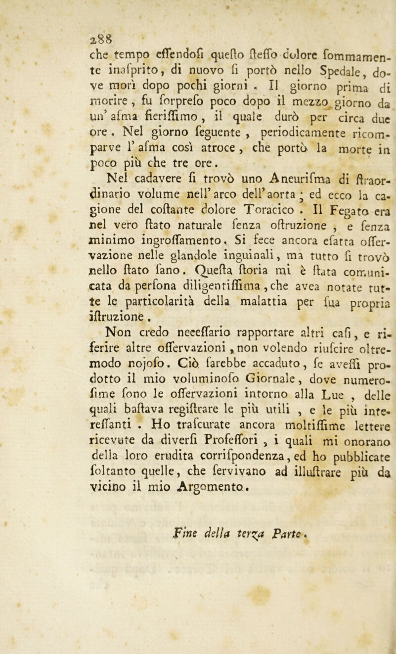 2SS che tempo effendofi quello fteffo dolore fommamen- te inalprito, di nuovo fi portò nello Spedale, do- ve morì dopo pochi giorni . Il giorno prima di morire , fu forprefo poco dopo il mezzo giorno dai un’ alma fieriflimo, il quale durò per circa due ore , Nel giorno feguente , periodicamente ricom- parve 1’ afma così atroce , che portò la morte in poco più che tre ore. Nel cadavere fi trovò uno Aneurifma di ftraor- dinario volume nell’arco dell’aorta * ed ecco la ca- gione del collante dolore Toracico . Il Fegato era nel vero fiato naturale fenza ofiruzione , e fenza minimo iogrofiamento « Si fece ancora efatta offer- vazione nelle glandole inguinali, ma tutto fi trovò nello fiato fano. Quella ftoria mi è fiata comuni- cata da perfona diligenriflìma , che avea notate tut- te le particolarità della malattia per fua propria iflruzione. Non credo neceffario rapportare altri cafi, e ri- ferire altre oflervazioni % non volendo riufcire oltre- modo nojofo. Ciò, farebbe accaduto, fe avelli pro- dotto il mio voluminofo Giornale, dove numero- fime fono le ofiervazioni intorno alla Lue , delle quali ballava regillrare le più utili , e le più inte* reflanti . Ho trafeurate ancora moltilfime lettere ricevute da diverfi Profelfori , i quali mi onorano della loro erudita corrifpondenza, ed ho pubblicate foltanto quelle, che fervivano ad illufirare più da vicino il mio Argomento. Fine della ter^a Parte,