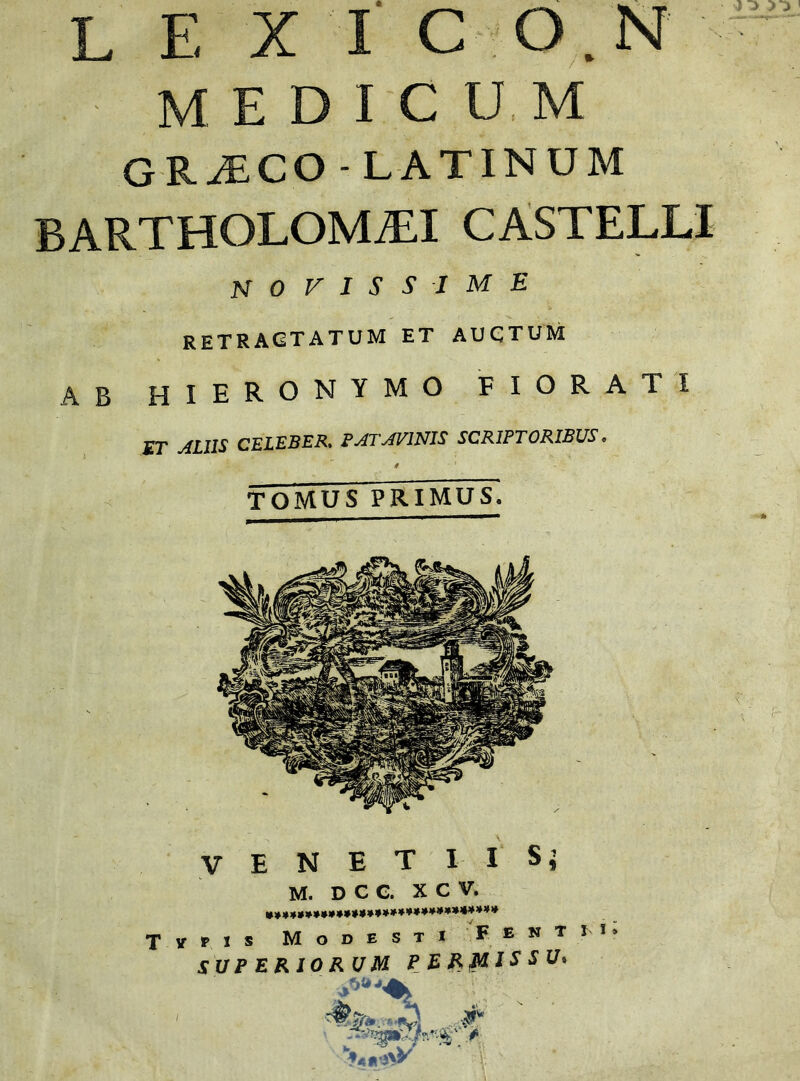 medicum GRAECO- LATINUM BARTHOLOMALI CASTELLI novissime retractatum et auctum AB HIERONYMO FIORATI ET ALIIS CELEBER. PATAVINIS SCRIPTORIBUS. i TOMUS PRIMUS. E T I I Sj V E N M. D c C. X C V. ■/ F E Tirris Modesti SUPERIORUM PERMISSU» N T I S v .9% .r