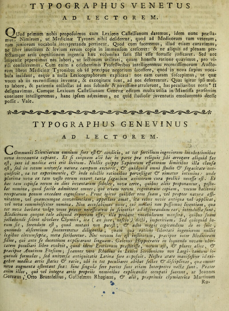 TYPOGRAPHUS VENETUS AD LECTOREM. 'U-lUod primum nobis propofuimus cum Lexicon Caftellianum daremus, idem nunc pra;fta-k mus. Nimirum, ut Medicinae Tyrones nihil defiderent, quod ad Medicorum tum veterum, Tum juniorum vocabula interpretanda pertineat. Quod cum faceremus, illud etiam curavimus, ne liber inutilium & levium rerum copia in immenfum crefceret: & ne aliquis ad plenam per- fe&amque artis cognitionem ingentia haec volumina fatis fibi efte fortaffe judicaret. Sed nec tmpenfte pepercimus nec labori, ut leftorum utilitati, quam honefta ratione quaerimus, pro vi- rili confuleremus. Cum enim a celeberrimis Profefibribus intelligeremus recentiflimorurn Auro- rum libros Medicinae Tyronibus ob id praecipue negotium faceflere, quod in nova faepius voca- bula incidant, eaque a nulla Lexicographorum explicata: nos eam curam fufcepimus, ut quae voces ab iis recentiffimis inventa;, & excogitata: funt, ad nos deferrentur. Quas igitur ipfi mul- to labore, & patientia colleftas ad nos fubinde & noviffime attulerunt, has peculiaribus notis* II defignavimus. Cumque Lexicum Caftellianum Genevae editum multa utilia in Mantilia praefertim continere intelligeremus, hanc ipfam adjecimus, ne quid ftudiofe juventutis emolumento deeffe poftir. Vale . TYPOGRAPHUS GENEVINUS AD LECTOREM. .. .... \^i Ommunis Scientiarum omnium fors efl& conditio, ut tot fertilium ingeniorum lucubrationibus nova incrementa capiant. Et fi cuiquam alii hac in parte pra reliquis flbi arrogare aliquid fas efl, jure id mediae arti erit licitum. Nullis quippe Sapientum effatorum limitibus illa claufa efi,fed in totum univerfa naturae campum excurrit, & quidquid omni Jludio & fagacitate con- qutfivit, ea tot experimentis, & inde edublis rationibus pervefligat & rimatur intimius: unde plurima nova ex tam vaflo rerum oceano tanta fagacium animorum cura prolici neceffe efl. Et hac tam copiofa rerum in dies inventarum foboles, nova certe, quibus aliis proponantur , poflu- lat nomina, quod facile admittent omnes, qui etiam rerum cognitarum copiam, vocum hablenus receptarum penum excedere cogncfcunt. Prout igitur quilibet rem fuam , vel propter natura affi- nitatem , vel quamcumque convenientiam, appellare amat, ita rebus novis antiqua vel applicat, vel nova comminifcitur nomina. Non accufabimus~nuncy cui mederi non poffumus licentiam., qua tot nova barbara vulgo voces prater neceffitatem in fcientias ad obfcurandum eas, introduEhefunt, Medicinam quoque tale aliquid expertam effe, illa probatu vocabulorum monflra, quibus fuam jaclabundi folent obvelare. Chymici, ita ( an jure, nefeio ) dibli, imperitiam. Sed quicquid ho- rum fit , ferendufn efl , quod mutari non potefl , & adeo magis cogitandum de eo fuit , quomodo difeentium fuccurreretur diligentia , quam qua ratione libertati ingeniorum nullis legibus circumfepta, meta feriberetur. Nec' novum hoc efl inflituturn, pracipue inter Medicorum filios, qui ante fe docentium explicarunt linguam. Galenus Hippocratis in loquendo novam uber- tatem peculiari libro evolvit, quod idem Erotianum praflitiffe, votum efl, & plures alios, & pracipue Hnutium Eoefium; Joannes vero Rhodius in Lexico Scriboniano non Largi- tantum lo- quendi formulas , fed univerfa antiquitatis Latina fere expofuit. Noflra atate manifeflior id exi- gebat medica artis flatus & ratio, ubi in tot peculiares abibat feclas ZIP difciplinas, qua omnes nova augmenta oflentant fua: hinc flngula fere partes fuos etiam Interpretes nabla funt. Prater enim illos, qui vel integra artis propriis nominibus explicandis occupati fuerunt, ut Joannes Gorratus ,‘_Otto Brunsfellius, Guilielmus Rheginus, & alii, praprimis chymiatrica Martinum Ru- • •