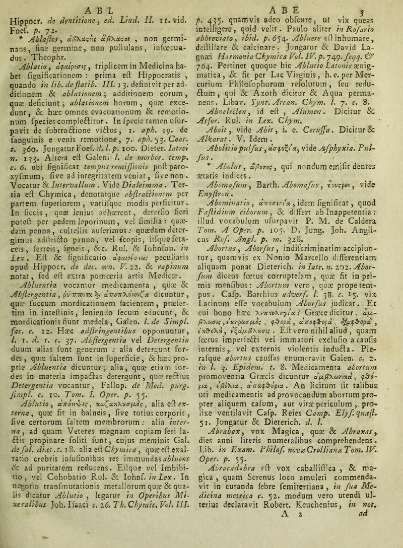 _ A B L Hippocr. de dentitione, ed. Lind. II. xi.vid. Foef. p. 72. * Abi af os, aS\ct<;']g dfixuaos , non germi- nans, fine germine, non pullulans, infecun- dus. Theophr. Ablatio , d<palpi<ris, triplicem in Medicina ha- bet fignificationcm : prima eft Hippocratis , quando in lib. de flatib. III. 13. defini vit per ad- ditionem & ablationem; additionem eorum, quse deficiunt j ablationem horum , qua; exce- dunt, & haec omnes evacuationum & remotio- num fpecies compleftitur. In fpecie tamen ufur- pavit de fubtra&ione viftus, 1. aph. 19. de fanguinis e venis remotione, 7. aph. ^3. Coae, t. 3<5o. Jungatur Foef. d. l.p. 100. Dieter. latra n. 133. Altera efi Galeni l. de morbor. temp. c. 6. ubi fignificat tempus remijjionis poft paro- xyfmum, five ad integritatem veniat, five non. Vocatur & Intervallum . Vide Dialeimma . Ter- tia eft Chymica, denotatque abfiraElioncm per partem liiperiorem , variifque modis perficitur In ficcis , quae lenius adhaerent, deterfio fieri poteft per pedem leporinum, vel fimilia : quas- dam penna, cultellis auferimus.- qutedam deter- gimus adilriSto panno, vel ficopis, iifquefeta- ceis, ferreis, igneis, &c. Rui. & Iohnfon. in Lex. Eli & fignificatio aycupto-ta»? peculiaris apud Hippocr. de dee. orn. V. 22. &c rapinum notat, fed eft extra pomoeria artis Medicas. Abluentia, vocantur medicamenta , quee & Abjlergentia , pv7r.Tvrm uTroirXvvoAa dicuntur, qua: fuccum mordicationem facientem, praeler- tim in intefiinis, leniendo fecum educunt, 8c mordicationis fiunt medela , Gaten. I. de Simpl. fac. c. \2. Ha:c adflringentibus opponuntur, /. t. d. t. c. 37. Abjlergentia vel Detergentia duum alias funt generum alia detergunt for- des, qua: fialtem funt in fuperficie , & haec pro- prie Abluentia dicuntur j alia, quse etiam ior- des in materia impaflas detergunt, qucere&ius 'Detergentia vocantur, Fallop. de Med. purg. fimpl. c. 10. Tom. I. Opsr. p. 55. Ablutio , chrotij tc, xciJuxXvo-iaog, alia efl ex- terna, quse fit in balneis, five totius corporis, five certorum faitem membrorum; alia inter- na , ad quam Veteres magnam copiam feri la- ftis propinare foliti funt, cujus meminit Gal. defal. di.et.t. 18. alia efl Chymica, quee efl exal- tatio crebris infufionibus res immundas abluens tk ad puritatem reducens. Etlque vel Imbibi- uo , vel Cohobatio Rui. & Iohnf. in Lex. In negotio tranfmutationis metallorum quse & qua- lis dicatur Ablutio , legatur in Operibus Mi- neralibus Joh. Ifaaci c. 26, Th. Chymic, Vol. III. A B E j p. 435. quamvis adeo obfcure, ut vix queas ijntelligere, quid velit. Paulo aliter inRofario abbreviato, ibid. p.654. Abluere efl inhumare, deflillare & caicinare . Jungatur & David La- gnafi Harmonia Chymica Vol. IV. p. 749. feq-q. & 764. Pertinet quoque hic Ablutio Latonis •£ nig- matica,.& fit per Lac. Virginis , h. e. per Mer- curium Philofophorum refolutum, feu redu- £lum , qui & Azoth dicitur & Aqua perma- nens. Libav. Synt.Arcan. Chym. I. 7. c. 8. Abneletlen, id efl , Alumen. Dicitur & Asfor. Rui. in Lex. Chym. Aboit, vide Abit, i. e. Cerujfa. Dicitur & Alkarat. V. Idem . Abolitio pulfus, vide Jifphyxia. Eui- ftts • * Abolus, olporos, qui nondum emifit dentes astatis indices. Abomafum , Barth. Abomafus, «ws-ppv, vide Enyjlron. Abominatio, dyrcair/ot , idem fignificat, quod Fajlidium ciborum , & differt ab Inappetentia : illud vocabulum ufurpavit P. M. de Caldera Tom. A Op;r. p. 105. D. Jung, Joh. Angli- cus Rof. Angi. p. m. 328. Abortus, Aborfus, indiferiminatim accipiun- tur, quamvis ex Nonio Marcello differentiam aliquam ponat Dieterich. in Iatr. n. 202. Abor- fum dicens fetus corruptelam , qua: fit in pri- mis menfibus : Abortum vero , quse prope tem- pus . Cafp. Barthius adverf. I. 38. c. 15. vix Latinum effe vocabulum Aborfus judicat. Et cui bono ha:c XinrwXcylxi Grasce dicitur, a,a- pxuau; , iurpccafeo; , fS-op« , u /ro^^ofd , t xS-oXn , i^cifj.fiXuais . Eli vero nihil aliud , quam fetus imperfe£li vel immaturi exclufio a caufis internisvel externis violentis indufta. Ple- rafque abortus cauffas enumeravit Gaien. c. 2. in l. 3. Epidem. t. 8. Medicamenta abortum promoventia Grtecis dicuntur dixtiXarixd, «p^o- Pia , ifoXix, «VfixjS-tfpwt. An licitum fit talibus uti medicamentis ad provocandum abortum pro- pter aliquem cafum, aut virae periculum pro- lixe ventilavit Cafp. Reies Camp. Elyftjuxft* 51. Jungatur & Dieterich. d. L Abrabax, vox Magica, qua:. & Abraxas y dies anni literis numeralibus comprehendens. Lib. in Exam. Philof novaCrollianceTom.IV* Oper. p. 55. Alracadubra efl vox caballiffica , & ma- gica , quam Serenus loco amuleti commenda- vit in curanda febre femitertiana , in fua Me- dicina metrica c. 52. modum vero utendi ul- terius declaravit Robert. Keuchenius, in not. A 2 ad