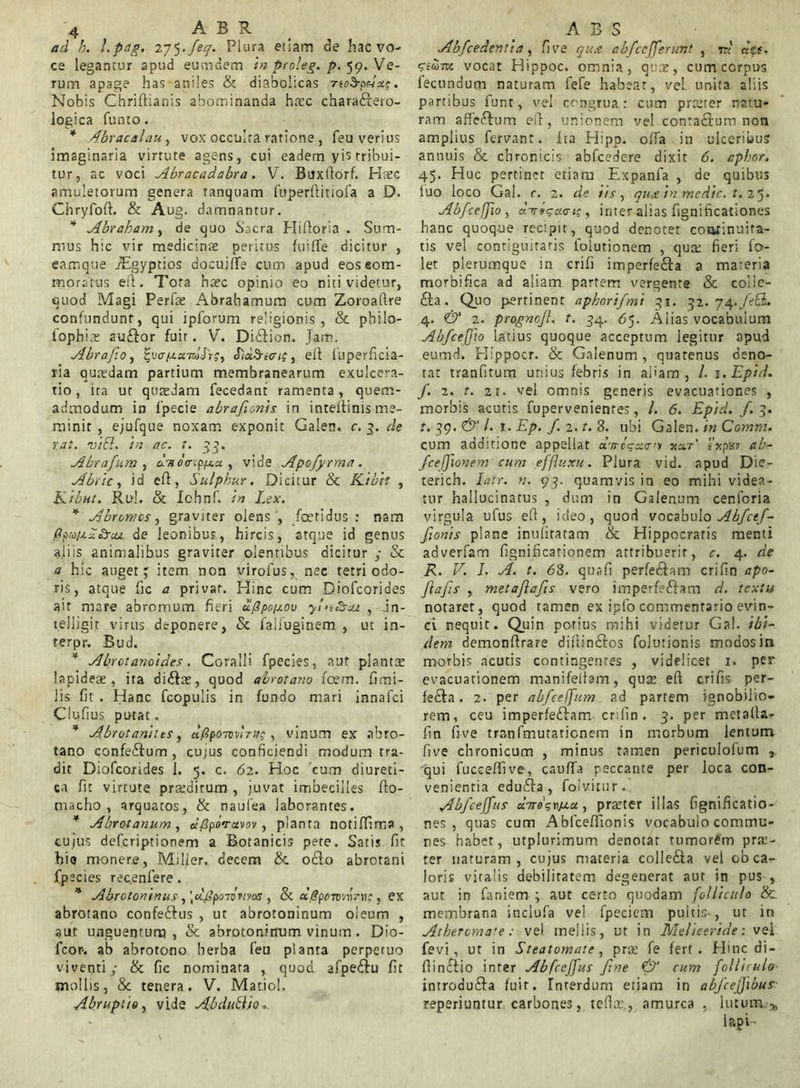ad h. l‘p<ig. 275-feq. Plura etiam de hac vo- ce legantur apud eumdem in ptoleg. p. 59. Ve- rum apage has aniles & diabolicas noSpuuc. Nobis Chriftianis abominanda hasc chara&ero- logica funto. * Abracalau, vox occulta ratione , feu verius imaginaria virtute agens, cui eadem yis tribui- tur, ac voci Abracadabra. V. Btfxfiorf. Htec amuletorum genera tanquam fuperftitiofa a D. Chryfofh & Aug. damnantur. * Abraham, de quo Sacra Hifloria . Sum- mus hic vir medicinae peritus fuifle dicitur , eamque AEgyptios docui/Te cum apud eoseom- moratus etl. Tora hasc opinio eo niti videtur, quod Magi Perfas Abrabamum cum Zoroaflre confundunt, qui ipforum religionis, & philo- iophhe auftor fuit. V. Di&ion. Jam. Abrafo, i-uff/uaWJr?, Eiu^nci;, efi fuperficia- ria quasdam partium membranearum exulcera- tio, ita ut quasdam fecedant ramenta, quem- admodum in 1’pecie abrafionis in inteitinis me- minit , ejufque noxam exponit Galen. c. 3. de tat. viSl. 'tn ac. t. 33. Abrafum , dvdircpfx.u , vide Apofyrma. Abite y id cft, Sulphur. Dicitur & Kibrt , Ribut. Rui. & Ichnf. in Lex. * Abromcs, graviter olens , foetidus : nam ftpa/j.~<£rcu de leonibus, hircis, atque id genus aliis animalibus graviter olentibus dicitur ; & a hic auget; item non virofus, nec tetri odo- ris, atque fic a privat. Hinc cum Diofcorides ait mare abromum fieri ufipcixov yinSrua. , in- telligit virus deponere, & faliuginem , ut in- terpr. Bud. * Abrot&noides. Coralli fpecies, aut plantae lapideas, ita diCite, quod abrotono fcem. fimi- Jis fi? . Hanc fcopulis in fundo mari innafei Clufius putat. * Abrotanitts, a/?po7owV»?, vinum ex abro- tano confe&um , cu;us conficiendi modum tra- dit Diofcorides 1. 5. c. 62. Hoc cum diureti- ca fit virtute pratditurn , juvat imbecilles fto- niacho , arquatos, & naufe.a laborantes. * Abrotonum, dfiporuvov, planta notififima, cujus deferiptionem a Botanicis pete. Satis fit hio monere, Miljer. decem &. ocio abrotani fpecies rec.enfere. * Abrotoninus, \d.fipoiomo5 , & «,<?ponnrrtc, ex abrotano confe&us , ut abrotoninum oleum , aut unguentum, & abrotoninum vinum. Dio- fcor-. ab abrotono herba feu planta perpetuo viventi,- & fic nominata , quod afpeClu fit mollis, & tenera. V. Matiol. Abruptio, vide Abduftio. Abfcedenti a , fi ve qua abfcefferunt , ad att. sium vocat Hippoc. omnia, quae, cum corpus fecundum naturam fefe habeat, vel. unita aliis partibus funt, vel congrua: cum proster natu- ram affe&um efl, unionem vel contaCtum non amplius fervant. Ita Hipp. offa in ulceribus annuis & chronicis abfcedere dixit 6. apbnr. 45. Huc pertinet etiam Expanfa , de quibus fuo loco Gal. c. 2. de tts, qua in medie, t. 25- Abfcefjio , d-7r»ga<7i', inter alias fignificationes hanc quoque recipit, quod denotet coolinuira- tis vel contiguiraris lolutionem , quee fieri fo- let plerumque in crifi imperfecta a materia morbifica ad aliam partem vergente & colie- £ta. Quo pertinent aphnrifmi 31. 32.74 .feQu 4. & 2. pragnofl. t. 34. 65. Alias vocabuium AbfcefTto latius quoque acceptum legitur opud eumd. Flippocr. & Galenum , quatenus deno- tat tranfitum unius febris in aliam, /. i.Epid. f. 2. t. 21. vel omnis generis evacuationes , morbis acutis fupervenienres, /. 6. Epid. f. 3. t. 39. & l. 1. Ep. f. 2. t. 8. ubi Galen. in Ccmm. cum additione appellat d-ncsxait xar' fxpsv ab- Jcefflonem cum effluxu. Plura vid. apud Die- terich. Iatr. n. 93. quamvis in eo mihi videa- tur hallucinatus , dum in Galenum cenforia virgula ufus efi, ideo, quod vocabulo Abfctf- fionis plane inulitatam & Hippocratis menti adverfam fignificationem attribuerit, c. 4. de R. V. L A. t. 68. quafi perfe&am crifin apo- fiafs , metafafis vero imperfectam d. textu notaret, quod tamen ex iplo commentario evin- ci nequit. Quin potius mihi videtur Gal. ibi- dem demonftrare difiinCtos folutionis modos in morbis acutis contingentes , videlicet 1. per evacuationem manifeltam, quas efi crifis per- feCta. 2. per abfceffurn ad partem ignobilio- rem, ceu imperfeCtam crifin. 3. per metalla- fin fi ve tranfmutaticnem in morbum lentum five chronicum , minus tamen pericuiofum , 'qui fucceffive, cauffa peccante per loca con- venientia eduCta, folvitur. Abfceffus uTTodrixa., praster illas fignificatio- nes, quas cum Ablceffionis vocabulo commu- nes habet, utplurimum denotat tumorem pra:- ter naturam, cujus materia colIeCta vei ob ca- loris viralis debilitatem degenerat aut in pus , aut in faniem ; aut certo quodam folliculo & membrana inclufa vel fpeeiem pultis-, ut in Atheromate: vel mellis, ut in Meliceride: vei fevi , ut in Steatomate, pras fe fert. Hinc di- fiinClio inter Abfceffus fine & cum folliculo introduCla fuit. Interdum etiam in abfcejfibus reperiuntur carbones, tefia’, amurca , lutum>