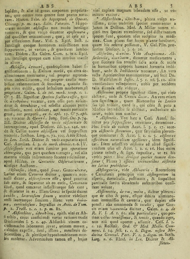 Iapides, Sc alia id genus corporum proprieta- tes, qua omnes toto genere funt praeter natu- ram . Hieron. Fabr. ab Aquapend. cie Operat. Chirurg. p. m. 142. Edit. Patavin. * Hippo- crates nornine abfcejfus non modo intelligit tumores, Sc quas vulgo dicuntur apoflemata , led quaslibet evacuationes, quas, ut ipfe ait , per effluxiones fiunt. Vid. 2. Epid. Se£L x. Intelligit quoque humorum colle&iones non fuppurantes, ut varices , Sc gravitates lumbo- rum. Ibidem. Ex Galen. Com. 2. in 1. Epid. 21. intelligit quoque cum alius morbus tranfit in alium. AbJ'cifJ'10, unoxowc, quadruplicem habet fi- gnificationem . I. Exitum morbi, qui citra de- clinationem terminatur, vel propter aegrotan- tium imbecillitatem, vel propter cauflas mor- bificat vehementiam Sc ferociam , quando fu- pra vires exiflit, quod lethalium morborum eft proprium. Galen. I. de tot. morb. temp. c. 1. & 5. II. Significat fpeciem frablurce ojjis, qua? Sc aVofFpaWi; vocatur, cum offis pars abfcin- ditur Sc detrahitur, vel refe&ae alicujus partis mollioris, nervi videlicet, aut tenuis particulas genas, aut prasputii , ex 6. aph. 19. &y.apb. 29. vocatur Sc Jfexom'. Jung. Foei. Oec. p. 74. III. Dicitur AbfciJJio de vocis obfairitate Sc interceptione, apud Diofcor. lib. 2. c. 146. un- de Sc Celfus vocem abfciffam vel fuppreflam vocavit. Scribon. Larg. n. 72. too. Adde Rhod. in Lex. Scrib. Dicitur 8c vocis amputatio apud Ctel. Aureiian. I. 2. de morb. chronie, c. 6. IV. Ab/cijfionis vox etiam fumitur pro operatione chirurgica , qua pars quasdam corrupta , vel alia mareria vitiofa inflrumento fecante refeinditur , apud Hildan. in Centuriis Obfervationum , aliofque Au&ores. Abfconjio , idem, quod Jinus. Grasce xo\7tos, Latine etiam Caverna dicitur , quamvis non- nulli dicant, abfconfionem efie , quod penetrat fub cute, Sc feparatur ab eo cutis, Cavernam illud, quod concavat infleftiturque fub cute , & dilatatur in ea. Illam Grasci infipecie dicunt paotafii , lacernofum fmum , attritas videlicet vefli lacernasque fimiiem . Hanc vero uWvo- pca , cuniculofum . Ingraffias in Avie, de Tum. p. 2. Trabi. 1. c. 1. p. m. 81. * Abfintkites, dpan^trng, epith. vini ex Ab- finthio, cujus conficiendi varias rationes tradic Diofcorides !. 5. c. 49. Abfinthii vinum ca- cofiomacho laborantes juvat, urinam movet , calculos expellit, iieni, iftero , menfiruis de- ficientibus , Sc plerifque hypochondriorum mor- bis medetur. Advertendum tamen eft , hujus vini cojfiam magnam bibendam eflfe , ut vo- mitum excitet. * Absinthium, a/SoY.Svov, planta vulgo no- tiffima, cujus undecim fpecies numerantur a James in DiStion. Med. A Miller tamen vi- ginti tres fpecies recenfentur, led aiSIce tantum fpecies funt, quorum ufus recipitur in medi- cina. Cum plures fint hujus plantas facultates, quam hic referre poffimus, V. GaI.Plin.pr2- fertim Diofcor. 1. 3. c. 26. Abforbeo , dycmlsu. Vide Anapinoma . Ab~ forbentia, Asmivostvi, dicuntur medicamenta , quas ficcitate fua terreftri iafia acria Sc acida in humoribus corporis humani hasrentia imbi- bunt, unde Sc Imbibentia vocantur. An vero recte Aperientibus annumerentur , uti fecit Dn. D. Waldfcbmidt Injlit. /.5. c. 16. §. 12. aliis ventilandum relinquimus, nobis per accidens talia dicenda e fle videtur. Abflemius proprie fignificat illum, qui vino abflmet, unde Sc Grascis Acu os. An vero etiam lata fignificatio , quam Blancardus in Lexico fuo ipfi tribuit, quod is, qui cibis Sc potu a Medico intc-rdiStis fe abflinet, auctoritate ni- tatur, nobis non confiat. * Abjlentio. Vox hasc a Ccel. Aurei, fu- mitur pro fupprejfione, retentione, detentione. Hoc ferifu ab eodem Acuc. 1. 3. c. 17. acce- pta abjlentio Jlercorum , quas fatyriafirn plerum- que comitatur: Sc Acut. 1. 2. c. 5. abjlentas officiorum naturalium egejlienes , idem fignifi- cat. Idem adje£tivo abjlenta ad aliud fignifi- candum ufus eft Acut. ]. 2. c. 16. Hoc enim pleuras tribuit, Sc fign. impedita , ut ex his verbis patet : hinc denique quoties tumore den- Jatur ( Pleura ) ojfibus vicinantibus abjlenta ire latius prohibetur . Abjlergentia, vide Abluentia . Recentiores e Cartelianis principiis vim abjlergentem in afperis, duriufculis, peSIinatis , Sc lcopalibus particulis fordes abradendo auferentibus ccnfi- itere volunt. Abjlinentia, ucrrtct, nghx , dicitur ^plerum- que de cibo Sc potu, eftque debita alimento- rum intermiffio Sc carentia , quas duplex effe poteft : alia omnimoda Sc totalis , quas G12- cis etiam \i/0.0x7 oviu dicitur , Galen. c. 4. de R. V. I. A. t. 61. alia particularis, quo per- tinet vitlus tenuiffimus, Sc tenuis, quando 2ger, non nifi quod oportet , affumit. Celf. I. 2. c. 16. Rolfink. Ord. & Med. Medie. Com- ment. I. 14. febl. 1. c. 6. Dogm. nojlra Me- dicina General. Part. V. c. 2. dogm. ic. Scrib. Larg. n. 6. Rhod. in Lex. Dicitur Sc Ab- Jlinen-