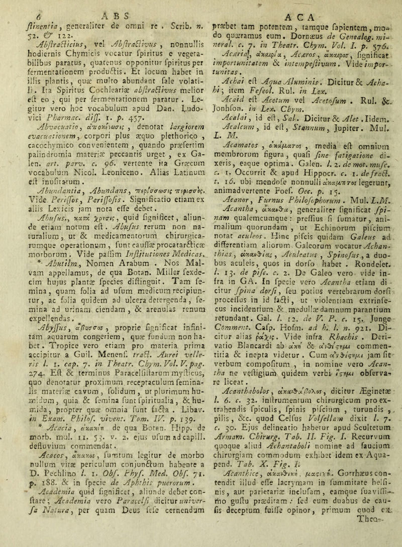 Jlinentu7, generaliter de omni re . Scrib. n. 52. & 122. AbflraBicius, vel AbflraBivus , nonnullis hodiernis Chymicis vocatur fpiritus e vegeta- bilibus paratus, quatenus opponitur fpiritus per fermentationem produffis. Et locum habet in illis plantis, quae multo abundant fale volati- li. Ita Spiritus Cochlearia abfiraBivus melior eft eo , qui per fermentationem paratur . Le- gitur vero hoc vocabulum apud Dan. Ludo- vici Pharmac. dijf. 1. p. 457. Ahvacuatio, uitoAiccat; , denotat largiorem evacuationem, corpori plus aequo plethorico , cacochymico convenientem , quando prcefertim paiindromia materiae peccantis urget , ex Ga- len. art. parv. c. 96. vertente ita Graecum vocabulum Nicol. Leoniceno. Alias Latinum eil inufita-tum. Abundantia, Abundans, trifavMine ntifiaVoq. Vide Periffos, Perijfofs. Significatio etiam ex aliis Lexicis jam nota effe debet. Ahufus., ^.prs-ij, quid fignificet, aliun- de etiam notum e it. Ahufus rerum non na- turalium,, ut & medicamentorum chirurgica- rumque operationum, funt cauflaeprocatar&icae morborum. Vide paftim Infinitiones Medicas, * Abutilm., Nomen Arabum . Nos Mal- vam appellamus, de qua Botan. Miiler fexde- cim hujus planta fpecies difiinguit. Tam fe- mina, quam folia ad ufum medicum recipiun- tur, ac folia quidem ad ulcera detergenda , fe- mina ad urinam ciendam , & arenulas renum expellendas. Abyjfus, apoacos , proprie fignificat infini- tam aquarum congeriem, quae fundum non ha- bet . Tropice vero etiam pro materia prima accipitur a Guil. Menenf. traB. Aurei velle- ris l. 1. cap. 7. in Theatr, Chym. Vol, V. png. 274. Eft & terminus Paracelfiltarum myfticus, quo denotatur proximum receptaculum femina- lis materia: cavum, folidum, ut plurimum hu- milium, quia & femina funt fpiritualia, & hu- mjda, propter quae omnia funt fa£}a . Libav. in Exam. Philo/ vivent. Tom. IV. p. 139. * Acacia, ur.uVn1 de qua Botan. Hipp. de morb. mul. 11. 53. v. 2. ejus ufum ad capill. defluvium commendat. Aeaeos, ur.xr.Mi fumtum legitur de morbo nullum vitee periculum conjun&um habente a D. Pechlino l. 1. Obf. Phyf. Med. Obf. 71. p. 188. & in fpecie de Aphthis puerorum. Academia quid fignificet, aliunde debet con- flare; Academia vero Paraeclf dicitur univer- fa Natura, per quam Deus fele cernendum prxbet tam potentem , tamque fapientem, mo- do quaeramus cum. Dornaeus de Genealog. mi- ner al. c. 7. in Theatr. Chym. Vol. I. p. 576. Acxria\i uv.uj.fu, Acxros, axswpor, fignificat importunitatem & intempefivum. Vile impor- tunitas . Achai e fi Aqua Aluminis. Dicitur & Acha- hi; item Fefeol. Rui. in Lex. Acaid eft Acetum vel Acetofum . Rui. #c_ Jonhfon. in Lex. Chym. Acalai, id eft, .SV. Dicitur & Alet, Iidem. Acalcum, id eft, Stannum, Jupiter. Mul. I. M. Acamatos , d-Hufjuras , media eft omnium membrorum figura , quafi fine fatigatione di- xeris, eaque optima. Galen. /. 2. de mot.mufc. c. 1. Occurrit & apud Hippocr. c. 1. defraB. t. 16. ubi mendofe nonnulli dnuixinas legerunt, animadvertente Foef. Oec. p. 15. Acanor 1 Furnus Philojephorum . Mul. L.M. Acantha , oluusb-u, generaliter fignificat /pi- nam qualemcumque : preflius fi fumatur, ani- malium quorundam , ut Echinorum pifeium notat aculeos. Hinc pifeis quidam Galeus ad differentiam aliorum Galeorum vocatur Achan- thias, clr.ajSlei; , Aculeatus , Spinofus , a duo- bus aculeis, quos in dorfo habet . Rondeler. /. 13. de pife. c. 2. De Galeo vero vide in- fra in GA. In fpecie vero Acantha etiam di • citur /pina dorfi, feu potius vertebrarum dorfi procelfus in id fa£li, ut violentiam extrinfe- cus incidentium & medulla? damnum parantium retundant. Gal. /, 12. de V. P. c. 15. Junge Comment. Cafp. Hofm. ad h.. I. n. 921. Di- citur alias pafc/j. Vide infra Rhachis . Deri- vatio Blancardi ab aW & u&tgryu commen- titia & inepta videtur. Cum «VfhVw/Ai jam fie verbum compofitum , in nomine vero Acan- tha ne veftigiurrl quidem verbi /ji obferva- re liceat. Acantkabolos, <xr.ui$-Vfio\t>s, dicitur AEginetae /. 6. c. 32. inftrumentum chirurgicum pro ex- trahendis fpiculis, fpinis pifeium , turundis , pilis, &c. quod Celfus Votfellam dixit /. 7. c. 30. Ejus delineatio haberur apud Scultetum Armam. Chirurg. T ab. II. Fig. I. Recurvum quoque aliud Achantaboli nomine ad faucium chirurgiam commodum exhibet idemexAqua- pend. T ab. X. Fig. T. A eant hi ce, , /ju^ivn. Gorrhaeus con- tendit illud effe lacrymam in fummitate belfi- nis, aut parietariae inclufam , eamque fuavifli.-- rho gufiu proditam .• fed eum duabus de cau- fis deceptum fuilfe opinor, primum cuod es., ThcQ-5-
