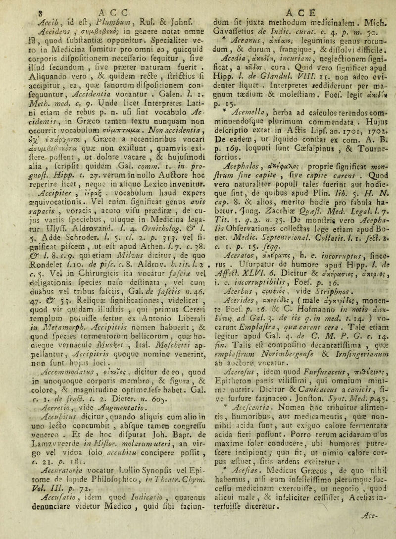 Accib, id eft, Plumbum, Rui. & Johnf. Accidens , in genere notat omne }3 , quod fubftantiae opponitur. Specialiter ve- ro in Medicina fumitur pro omni eo „ quicquid corporis difpofitionem neceffario fequitur , five illud fecundum , five praeter naturam fuerit . Aliquando vero , & quidem redle , itri£tius fi accipitur, ea, quae fanorum difpofitionem con- fequuntur, Accidentia vocantur . Galen. I. i. Meth. med. c. 9. Unde licet Interpretes Lari- ni etiam de rebus p. n. ufi fint vocabulo Ac cidentis, in Graeco tamen textu nunquam non occurrit vocabulum (r\)pcirridia.x . Non accidentia , virapy/irmi , Graece a recentioribus vocari davia.faflvr.cTec quce non exifiunt , quamvis exi- fiere pollent , ut dolore vacare , & hujufmodi alia , fcripfit quidem Gal. comm. x. in pro- gnofl. Hipp. t. 27. verum in nullo Auftore hoc reperire licet, neque in aliquo Lc-xico invenitur. Accipiter , itpx^ , vocabulum haud expers squivocationis. Vel enim fignificat genus avis rapacis , voracis , acuto vifu praeditae , de cu- jus variis fpeciebus, ufuque in Medicina lega- tur Ulylf. Aldrovand. /. 4. Ornitholog. & l. 5. Adde Scbroder. /. 5. cl. 2. p. 315. vel fi- gnificat pifcem , ut eit apud Athen./. 7. c. 38. & l.S.c.g. qui etiam Milvus dicitur, de quo Rondelet /.10. de ptfc. c. 8. AIdrov. b.tit.l. 2 . c. 5. Vel in Chirurgicis ita vocatur fafeice vel Religationis fpecies nafo dcllinata , ve! cum duabus vel tribus fafciis, Gal. de fafciis n. 46. 47. & 55. Reliq uae fignificationes, videlicet , quod vir quidam illuflris , qui primus Cereri Templum po.uifle fertur ex Antonio Liberali in Metamorpb. Accipitris nomen habuerit ; & quod fpecies termentorum bellicorum , qua: ho- ciieque vernacule Musket , Ital. Mofcbetti ap- pellantur, Aaipitris quoque nomine venerint, non funt hujus loci. Accommodatus , oly.tloq , dicitur de eo, quod in unoquoque corporis membro , & figura , & colore, & magnitudine optime fele habet. Gal. c. 1. de fraft. t. 2. Dierer. n. 605. Accretio, vide Augmentatio. Accubitus dicitur, quando aliquis cum alio in uno lefto concumbit , abfque tamen congrelfu venereo . Et de hoc difputat Joh. Bapf. de Lamzvveerde in Hi flor, molarum uteri, an vir- go vel vidua folo accubitu concipere poffit , c. 21. p. 181. Accuratvria vocatur I.ullio Synopfis vel Epi- tome d? lapide Philofophico, inTheatr.Cbym. Vol. III. p- 72. Accufatio , idem quod Indicatio , quatenus denunciare videtur Medico , quid libi faciun- dum fit juxta methodum medicinalem . Mich. Gavaffetius de Indic, curat, c. 4. p. m. 50. * Arcanus, ciy.ta.wg leguminis genus rotun- dum, & durum, frangique, & diffolvi difficile. Acedia , dxnAir), incuriam, negle£tionem figni- ficat, a xikfw cura. Quid vero fignificet apud Hipp. /. de Glandul. VIII. ir. non adeo evi- denter liquet . Interpretes reddiderunt per ma- gnum taedium & moleftiam. Foef. legit «h«Li» P- 15- * Acemella, herba ad calculos terendos com- minuendotque plurimum commendata . Hujus defcriptio exrat in Aftis Lipf. an. i/or, 170;. De eadem, ut liquido confiat ex com. A. B. р. 1(59. loquuti funt Caefalpinus , & Tourne- fortius. Acephalos , oixPpxXo; proprie fignificat mon- flrum fine capite , five capite carens . Quod vero naturaliter populi tales fuerint aut hodie- que fint, de quibus apud Plin. lib. 5. H. N. cap. 8. & alios, merito hodie pro fabula ha- betur. 'Jung. Zacclrae Qu,efl. Med. Legal. I. 7. T it. 1. q,z. n. 35. De monfiris vero Acepha- lis Obfervationes colleftas lege etiam apud Bo- net. Medie. Septentrional. Collatit. I. 1. feti. 2. с. 1. p. 15. flqq. Aceratos, xApxivc, h. e. incorruptus, fince- rus . Ufurpatur de humore apud Hipp. I. de Affetl. XLVI. 6. Dicitur & dr.ripxcno;, «xnpiOf, i. e. incorruptibilis, Foef. p. 16. Acerbus, (gpvpvof, vide Striphnos. Acerides, «xnp/JV? , (male xyxiplStg, monen- te Foef. p. r.6- & C. Hofroa nno in notis xax- ad Gal. q. de iis q. in med. t. 14. ) vo- carunt Emplaflra, qua carent cera. Tale etiam legitur apud Gal. 4.de C. M. P. G. c. 14. fin. Talis efir compofirio decantatiflima , qua; emplnflrum Norimbergenfe & Irnflngerianum ab auctore vocatur. Acerofus, idem quod Furfuraceus, 7ri$izivoc, Epitheton parfis viiiffimi , qui omnium mini- me nutrit. Dicitur & Cani cacetis ucanicis, fi- ve furfure farjnaceo . Jcnfion. Synt. Med. />.47» * Acefcentia. Nomen hoc tribuitur alimen- tis, humoribus, aut medicamentis, quae non- nihil acida funt, aut exiguo calore fermentata acida fieri pofiunt. Porro rerum acidarum u us maxime loler conducere, ubi humores putre- lcere incipiunt; quo fit, ut nimio calore cor- pus aefluet, fitis ardens exciretur. * Aceflas. Medicus Grrecus , de quo nihil habemus, nfi eum infeliciffimo plerumque fuc- cefiu medicinam exercui (Te, ut negotio , quod alicui male, & infeliciter ceffiUet, Aceijasin- terfuiffe diceretur.