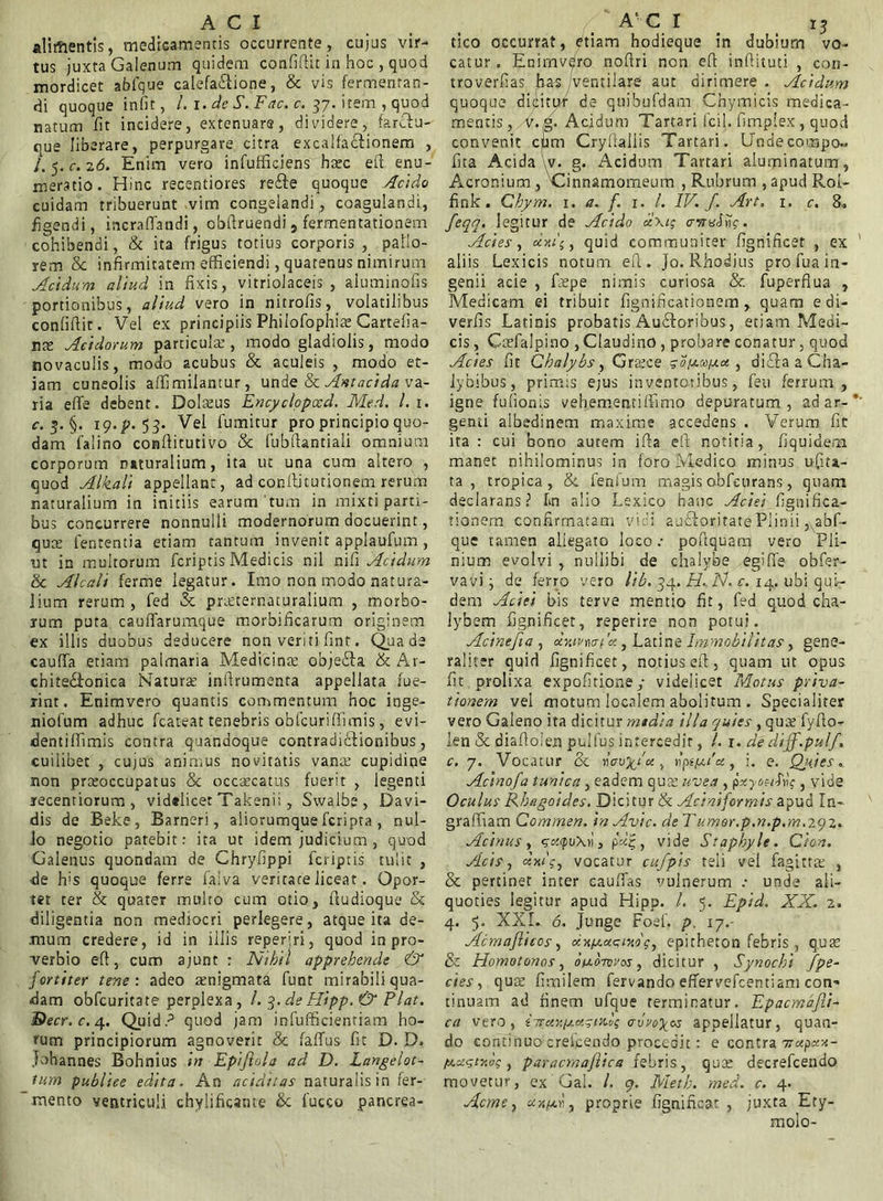 alimentis, medicamentis occurrente, cujus vir- tus juxta Galenum quidem confidit in hoc , quod mordicet afafque calefactione, & vis fermentan- di quoque infit, /. i. de S. Fac. c. 37. item , quod natum fit incidere, extenuare, dividere, farctu- oue liberare, perpurgare citra excalfactionem , /. 5. c. 26. Enim vero infufficiens haec efi enu- meratio. Hinc recentiores re£te quoque Acido cuidam tribuerunt vim congelandi, coagulandi, figendi, incraflandi, obfiruendi, fermentationem cohibendi, & ita frigus totius corporis, pallo- rem it infirmitatem efficiendi, quatenus nimirum Acidum aliud in fixis, vitriolaceis , aluminofis portionibus, aliud vero in nitrofis,_ volatilibus conlifiit. Vel ex principiis Phiiofophiae Cartefia- nae Acidorum particula’, modo gladiolis, modo novaculis, modo acubus & aculeis , modo et- iam cuneolis affimiiantur, unde & Antacida va- ria efie debent. Dolaeus Encyclopxd. Med. I. 1. c. 5. §. ig.p. 53. Vel fumitur pro principio quo- dam falino confiitutivo & fubfiantiali omnium corporum naturalium, ita ut una cum altero , quod Alkali appellant, ad conftitutionem rerum naturalium in initiis earum tum in mixti parti- bus concurrere nonnulli modernorum docuerint, quae fententia etiam tantum invenit applaufum , ut in multorum fcriptis Medicis nil nifi Acidum &t Alcali ferme legatur. Imo non modo natura- lium rerum , fed & praecernaturalium , morbo- rum puta cauflarumque morbificarum originem ex illis duobus deducere non veriti fint. Qua de caufia etiam palmaria Medicinae objeCta & Ar- chite&onica Natura: inftrumenra appellata fue- rint. Enimvero quantis commentum hoc inge- niolum adhuc fcateat tenebris obfcuriffimis, evi- dentiffimis contra quandoque contradictionibus, cuilibet , cujus animus novitatis vana? cupidine non praeoccupatus & occaecatus fuerit , legenti recentiorum , videlicet Takenii , Swalbe, Davi- dis de Beke, Barneri, aliorumque fcripta , nul- lo negotio patebit: ita ut idem judicium, quod Galenus quondam de Chryfippi fcriptis tulit , de his quoque ferre faiva veritate liceat. Opor- tet ter & quater multo cum otio, fludioque & diligentia non mediocri perlegere, atque ita de- mum credere, id in illis reperiri, quod in pro- verbio efi, cum ajunt : Nihil apprehende & fortiter tene: adeo aenigmata funt mirabili qua- dam obfcuritate perplexa , /. 3. de Flipp. & Piat. ®ecr. c. 4. Quid.p quod jam infufficientiam ho- rum principiorum agnoverit & fafifus fit D. D. johannes Bohnius in Epi/iola ad D. Langelot- tum publice edita. An additas naturalis in fer- mento ventriculi chylificante & fucco pancrea- tico occurrat, etiam hodieque in dubium vo- catur . Enimvdro nofiri non efi infiituti , con- troverfias has /ventilare aut dirimere . Acidum quoque dicitur de quibufdam Chymicis medica- mentis, v.g. Acidum Tartari fcil. fimplex , quod convenit cum Cryfialiis Tartari. Undecompo- fita Acida v. g. Acidum Tartari aluminatum, Acronium , 'Cinnamomeum , Rubrum , apud Roi- fink . Cbym. 1. a. f. 1. /. IV. f. Art, 1. c. 8« /eqq. legitur de Acido x\i; crrmA];. Acies, xyi\, quid communiter fignificet , ex aliis Lexicis notum efi. Jo. Rhodius pro fua in- genii acie , faepe nimis curiosa & fuperflua , Medicam ei tribuit fignificationem , quam e di- verfis Latinis probatis AuCtoribus, etiam Medi- cis , Gaefalpino , Claudino , probare conatur, quod Ades fit Chalybs, Graece acyccoixx , diffia a Cha- lybibus, primis ejus inventoribus, feu ferrum, igne fullonis vehementiffimo depuratum, ad ar- genti albedinem maxime accedens . Verum fit ita : cui bono autem ifta efi notitia, fiquidem manet nihilominus in foro Medico minus ufiu- ta , tropica, & fenlum magis obfeurans, quam declarans? Im alio Lexico hanc Aciei fignifica- tionem confirmatam vici auCtoritate Plinii , abf- que tamen aliegato loco .• poflquam) vero Pli- nium evolvi , nullibi de chalybe egifie obfer- vavi j de ferro vero lib. 34. EL N. c. 14. ubi qui- dem Aciei bis terve mentio fit, fed quod cha- lybem fignificet, reperire non potui. Acine/ia , cduvmi 'x, Latine Immobilitas, gene- raliter quid fignificet, notius efi, quam ut opus fit prolixa expolitione/ videlicet Motus priva- tionem vel motum localem abolitum . Specialiter vero Galeno ita dicitur media illa quies , quae fyfio- len & oiaftolen pulfus intercedit, /. 1. dediff.pul/, c. 7. Vocatur & , i/spila, i. e. Qj/tes. Acino/a tunica, eadem qua? uvea , p^M-fvk , vide Oculus Rbagoides. Dicitur & Adniformis apud In- graffiam Commen. in Avie, de Tumor.p.n.p.m.zgz. Acinus, <?o:<pu\>i, , vide Staphyle. Cion. Sicis, xyi\, vocatur cufpis teli vel fagttta; , & pertinet inter cauffas vulnerum .• unde ali- quoties legitur apud Hipp. /. 5. Epid. XX. 2. 4. 5. XXL 6. Junge Foef. p. 17.- Acmaflicos, xy.yca.aiAc, epitheton febris, quae & Homotonos, 0/j.otvvos , dicitur , Synochi /pe- des, quae fimilem fervando effervefcentiam con- tinuam ad finem ufque terminatur. Epacma/li- ca vero, iTrxy.y.x.ani./ appellatur, quan- do continuocreicendo procedit: e contra 7txpxx- /u.xgtya;, paracmaflica febris, qua: decrefcendo movetur, ex Gal. I. g. Meth. med. c. 4. Acme, xr.yd, proprie fignificat , juxta Ety- molo-