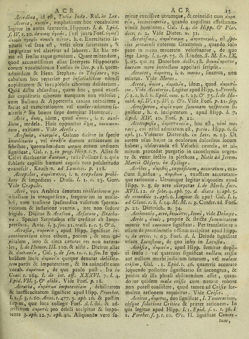 -:r. A C R Acordina, id eft , Tuti a Inda. Rui. in Lex. Acori a, xxcetx , emphaticum hoc vocabulum legitur in aurea fentenfia Hippocr. /. 6. Epid. f. IV. t. 20. xavmig vyc/d, ( vel juxta Foef. vytngj ur.oelw rpofiis xt>v.vt\ tiovqv. h. e. Exercitatio fa- nitatis vel fana efi: , vefci citra latietatem , % impigritas vel alacritas ad labores. Et hic ve- rus efi fenfus atque genuinus. Quare mirandum, quod accuratiflimus alias Interpres Hippocrati- corum vocabulorum Foefius in Oec. p. 18. quem- admodum & Henr. Stephsn. in Thefiauro, vp- cabulum hoc verterint per infiatiabtlem edendi cupiditatem & inexplebile ciborum defiderium. Quid di&u abfurdius, quam hoc , quod excef- fus cupiditatis ciborum nunquam non vitiofus , cum Bulimo & Appetentia canina coincidens , faciat ad exercitationem vel confervationem fa- nitatis ? Sic bonus faspe dormitat Homerus. Acos , xvog, idem, quod uxms , i. e. auxi- lium , medela. Huic opponitur , nocumen- tum,, exitium. Vide Acefts . Acofimia, dv.ocrix.ix, Galeno dicitur in fpecie inordinatio , vel urx%/x dierum criticorum in febribus, quemadmodum vo<r[x.og eorum ordinem fignificat, Gal. c. 3. in prog. Hipp. t. 7. Alias & Calvi dicebantur xnoa/x-oi, tefie Polluce /. 2. quia fublatis capillis humani capitis tota pulchritudo evanefcir. Keuchen. ad Samonic. p. 118. Acrepxlos, xvpxnrxXog, i. e. crapulam prohi- bens & impediens . Diofc. /. 1. c. 25. Gorr. Vide Crtcpale Acri, vox Arabica denotans titillationem ge- nitalium in utroque fexu, frequentius in mulie- bri , cum tenfione fpafmodica vaforum fperma- ticorum & inflatione ventris , nec non fudore frigido. Dicitur & Arafcon , Arfatum , Brachu- na . Species Satyriafeos effe creditur ab Inter- pretibus. Avie. /. 3.fen. 21. tracl. 1. c. 5. & 6. Acrafia, xvpxrix , apud Hipp. fignificat in- continentiam circa cibum, potum , & rem ge- nitalem , imo &. circa casteras res non natura- les, /. de Humor. III. 110. & alibi . Dicitur alias & xvoXxotx , Gal. 5. de fan. tu. c. 1. fin.In qui- bufdam locis xv.pxaia quoque denotat debilita- tem partis & impotentiam, & ita coincidit cum vocab. dvpxTux , de quo paulo pofi . Ira in Coae. t. 164. /. de int. aff. XXXVI. 7. /. 4. Epid. VII. 3. & alibi. Vide Foef. p. 18. Acratia, xvpdrnx impotentiam , debilitatem & inefficacitatcm fignificat apud Hipp. Prarrhet. I. i.f 3. t. 60. Anae. t. 477. 5. aph. 16. & paffim Lepus, quae loca collegit Foef. d. I. ibi. & ad- jectivum dr.pxri; pro debili accipitur & impo- tente 3. aph. 11,7. aph.epo, Aliquands vero fu- A C R 25 mitur exceffive utrumque, & coincidit cum dvpx 01’x , incontinentia, quando cupiditas affeftuum» vincit hominem. Gal. /.4. de Hipp. & Piat, decr. c. 2. Vide Dieter. n, 31. Acratifma, dvpxria/xx , clvpxrio-fxog, efi /pe- des jentaculi veterum Grsecorum , quando folo pane in mero macerato vefcebantur , de quo lege Lang. /• i.ep. 55. & Uinden. S. M. Ex. IX. §.65. qui* ex Dorotheo doSlr. 18. /?sxxx' vpxrrov, buceam mero intinElam appellari fcripfit. Aeratos, xv.pxrog, i. e. merus, fincerus, non mixtus. Vide Merus. Aerea, xvgsx , xvpxxlx, idem, quod «xparn- fix . Vide Acroteria. Legitur apud Hipp. hProrrb. fi. 2. t. 8. /. 1. Epid. com. 2. t. 23. & 75. /. de Hu- mid. uf. IV. 13. IV. 3. &c. Vide Foef. p. 21. fieq. Acrefperon, cdiptcnnpov fummam ve/peram fi- gnificat, h. e. incipientem , apud Hipp. I. 7. Ep\d. XIV. 10. Foef. p. 22. vlcretopofiia , dv.p'<\ro-navt’x , hoc efi , vini me- raci , cui nihil admixtum efi, potio. Hjpp .6.6. aph. 31. Videatur Dieterich. in latr. n. 13. Ut autem ufus hujus in oculorum doloribus locum habeat, obfervanda efi Velschii cautela, ut ni- mirum praecedat purgatio in cacochymia urgen- te & vena: feCtio in plethora , jSIotisad Jerem. Martii Obferv. in Sylioge. Acribes , dnpi^r;, exqui/itum , accuratum , exa- dum fignifica. , xxpi(i<Hx , exafbm accuratam- que rationem . Utrumque legitur aliquoties apud Hipp. v. g. de aere ufurpatur /. de Morb. facr. XVII. 12. de febr. 4. aph. 59. d diaeta x.aph. 5. de remediis 1. aph. G. Legitur & apud Gal. /. i, ad Glauc. c. 8. /. 14. M. M. c. 3. Confer, ad Foef. p. 22. Dieterich. n. 34. Acrimonia , acre, Seifxurrc, L&txv , vide Drimys. Acris , xvel; , proprie & ftriCfe fummitatem montis vel cacumen fignificat. Per translatione n etiam de prominentia ofidum accipitur apud Hipp. 1. de artic. t. 63. Foef. d. I. Deinde fignificat etiam Locuftam, de quo infra in Locujla. Acrifia, xvpiAx, apud Hipp. fumitur dupli- ci fenfu : ve! quatenus fignificat nullam criftrt aut nullum merbi judicium futurum , vel malam crifim, Gal. . 1. Epid.t. 46. quamvis accurate loquendo poflerior fignificatio fit incongrua, & potius ab illa phrafi abliinendum eflet , quan- doque quidem mala crifis cum naturas robore non potefi confiftere, quod tamen ad Crifis for- maiem rationem requiritur. Vide Crifis. Acritos ,xv.piro;, duo fignificat, I. Temerarium, abfique fiolutione Critica & przeter rationem. In qua legitur apud Hipp.' /. 1. Epid. fi. 1. t. 36. I r. Porrhet.fi. 3.1.10. &c. H. fignificat Concre->