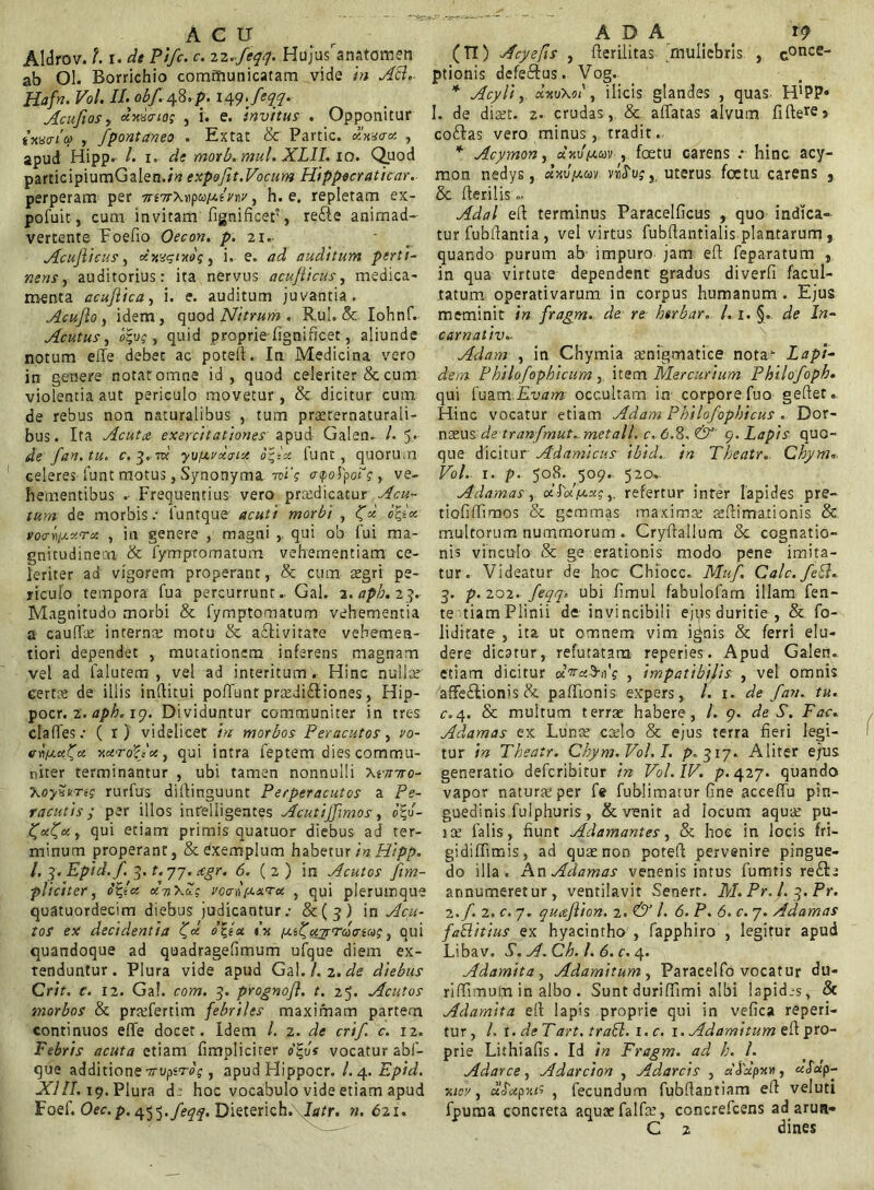 Aldrov. t. r. de Pifc. c. zz.feqq. Hujusranatomen ab 01. Borrichio communicatam vide in Abi.- Hafn. Vol. II. obf. 48. p. 14yjcqq. Acufiosy xxuo-ioi , i. e. invitus . Opponitur i-HWLo , fpontaneo . Extat & Partic. xxuo-x , apud Hipp. /. 1. de motb. mul.XLII. 10. Quod participiumGalen./tf expofit.Vocum Hippecraticar. perperam per TrtnrX-optoixIvw, h. e. repletam ex- pofuit, cum invitam fignificet, reCte animad- vertente Foefio Oecon. p. 21 Acufiicus, oimgixoi , i. e. ad auditum perti- nens , auditorius: ita nervus acufiicus, medica- menta ccuflica, i. e. auditum juvantia. Acu fio , idem , quod Nitrum . Rui. &. Iohnf. Acutus, , quid proprie-fignificet, aliunde notum effe debec ac poteft. In Medicina vero in genere notat omne id , quod celeriter & cum violentia aut periculo movetur , & dicitur cum de rebus non naturalibus , tum praetrernaturali- bus. Ita Acuta exercitationes apud Galen- /. 5* de fan.tu. c. 3.m' yvfxrxtrut ofix lunt , quorum celeres funt motus, Synonyma mi‘s etpoipo^g, ve- hementibus . Frequentius vero prredicatur Acu- tum de morbis.- iuntque acuti morbi , <f«! b%ix voa-^xxrx , in genere , magni , qui ob lui ma- gnitudinem & fympromatum vehementiam ce- leriter ad vigorem properant, & cum aegri pe- riculo tempora fua percurrunt. Gal. z.apb.23. Magnitudo morbi & fymptomatum vehementia a cauffoe interna motu & activitate vehemen- tiori dependet , mutationem inferens magnam vel ad falutem , vel ad interitum . Hinc nulla; certa; de illis inflitui poffunt pra;di£tiones, Hip- pocr. 2. aph. 19. Dividuntur communiter in tres claffes.- ( r) videlicet in morbos Peracutos, vo- cnfxx/x xxroZjXy qui intra feptem dies commu- niter terminantur , ubi tamen nonnulli \rmro- XoySWsj rurfus difiinguunt Perperacutos a Pe- racutis; per illos intelligentes Acutijfimos, ot,u- ^x(xy qui etiam primis quatuor diebus ad ter- minum properant, & exemplum habetur in Hipp. /. ^.Epid.f. 3. f. 77. xgr. 6. (2) in Acutos /im- pliciter , o%ta xtiXZ; vcanfiaru , qui plerumque quatuordecim diebus judicantur.- &(;?) in Acu- tos ex decidentia 'C* otia tu [xi^xyrrcocnas y oui quandoque ad quadragefimum ufque diem ex- tenduntur. Plura vide apud GPl. Lz.de diebus Crit. c. 12. Gal. com. 3. prognofl. t. 25. Acutos morbos & praffertim febriles maximam partem continuos effe docet. Idem /. 2. de crif. c. 12. Febris acuta etiam fimpliciter b%vs vocatur abf- que additione -mipirog, apud Hippocr. l.4.Epid. XIII. 19. Plura d: hoc vocabulo vide etiam apud Foef. Oec.p. 455./e^f. Dieterich. latr. n. 621. (TI) Acyefis , fterilitas muliebris , conce- ptionis defeCtus. Vog. * Acyli y u-kvXoi' , ilicis glandes , quas H’PP» I. de dm. 2. crudas, & affatas alvum fifterej coalas vero minus, tradit. * Acymon, axvfxuv , foetu carens .*■ hinc acy- mon nedys, «ku/amv. nfrvg y uterus foetu carens } & Herilis.. Adal eft terminus Paracelficus , quo indica- tur fubftantia , vel virtus fubftantialis plantarum , quando purum ab impuro jam eft feparatum , in qua virtute dependent gradus diverfi facul- tatum operativarum in corpus humanum . Ejus meminit in fragm. de re htrbar. 1.1. §. de In- carnativ~ Adam , in Chymia senigmatice nota- Lapi- dem Philofophicum , item Mercurium Philofoph. qui fuam Evam occultam in corpore fuo gefter» Hinc vocatur etiam Adam Philofophicus . Dor- noeus de tranfmut. metall. c. <5.8, &' 9. Lapis quo- que dicitur Adamicus ibid. in Theatr.. Chym«. Vol.- 1. p. 508. 509. 520. Adamas y dLolfxxg, refertur inter lapides pre- tiofiffimos & gemmas maxima; a;(limationis & multorum nummorum . Cryffallum & cognatio- nis vinculo & ge erationis modo pene imita- tur. Videatur de hoc Chiocc.. Muf. Cale. febd. 3. p. 202. feqq. ubi fimul fabulofam illam fen- te tiam Plinii de invincibili ejps duritie , & fo- lidirate , ita ut omnem vim i^nis & ferri elu- dere dicatur, refutatam reperies. Apud Galen. etiam dicitur pcV«3-oV , impatibilis , vel omnis affectionis & paffionis expers, /. 1. de f an. tu. c.4. & multum terrx habere, /. 9. de S. Fac. Adamas ex Lunce coelo & ejus terra fieri legi- tur in Theatr. Chym. Vol. I. p.jiy. Aliter ejus generatio deferibitur in Vol. IV. p. 427. quando vapor natura; per Te fubiimatur fine aceeffu pin- guedinis fulphuris , & venit ad locum aqua; pu- 1 ce falis, fiunt Adamantes, & hoc in locis fri- gidiffimis, ad qua; non poteft pervenire pingue- do illa . An Adamas venenis intus fumtis reCte annumeretur, ventilavit Senert. M. Pr. L 3. Pr. 2./. 2. c. 7. quafiion. 2. & /. 6. P. 6. c. 7. Adamas fa&itius ex hyacintho , fapphiro , legitur apud Libav. S. A. Ch. L 6. c. 4. Adamita y Adamitumy Paracelfo vocatur du- riffimum in albo . Sunt auriffimi albi lapid.-s, & Adamita e(t lapis proprie qui in vefica reperi- tur, /. i.deTart. tratt. i.c. 1. Adamitum efl pro- prie Liihiafis. Id in Fragm. ad h. L Adarce, Adarcion , Adarcis , «Japx h, uSu p- xicv y uoxpxti , fecundum fubfiantiam efi veluti fpuma concreta aquaefalfa;, concrefcens ad arun- C 2 «lines
