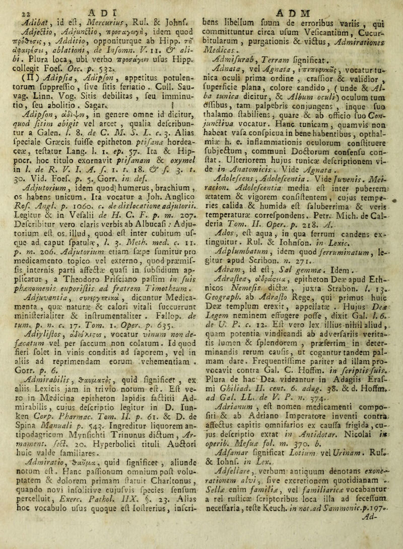 Adibat, id eft, Mercurius, Rui. & Johnf. Adjettio, AdjunftiO) 7ipo<rayayn, idem quod 7rp»d-to-<j,, Additio, opponiturque ab Hipp. tiT «ipa/ptVs/, ablationi, Infomn. V. ii. C5 a/i- £/. Plura loca, ubi verbo itpoo-ayuv ufus Hipp. collegit Foef. Oec. p. 532., (Ti)Adipfiai Adipfon, appetitus potulen- torum fuppreftio , five fitis feriatio . Culi. Sau- vag. Linn. Vog, Sitis debilitas , feu imminu- tio, feu abolitio. Sagar». { Adipfon, a’(f]f4»v, in genere omne id dicitur, fitim abigit vel arcet , qualia deferibun- tur a Galen. /. 8. C. AT. .£. X, c. 3. Alias fpeciale Grtecis fuiffe epitheton, ptifarne hordea- cea, teftatur Lang. 1. 1. ep. 57.. Ita & Hip- pocr. hoc titulo exornavit ptifanam & oxymel in /. de R. V. I. A. f. 1. t. 18. & f 3. t. 30. Vid. Foef. />. 5. Gorr. in de}. Adjutorium , idem quod; humerus, brachium , os habens unicum. Ita vocatur a Joh. Anglico Rof Angi. p. 1060. c. de dislocatione adjutorii. Legitur & in Vefalii de H. C. F. p. m. 207. Defcribitur vero claris verbis ab Albucafi .• Adju- torium eft os. illud, quod efl inter cubitum uf- q_ue ad caput fpatulae, !. 3. Meth. med. c. 11. p. m. 206. Adjutorium etiam fa:pe fumitur pro medicamento topico vel externo, quod preemif- Iis internis parti affetEa; quafi in fubfidium ap- plicatur , a Theodoro Prifciano paftim in fuis phaenomenis eup.oriflis ad fratrem Timotheum. Adjuvantia, ewspymxd , dicuntur Medica- menta , qua; naturte & calori vitali fuccurrunt minifterialiter & inftrumentaliter . Fallop, de tum. p. n. c. 17. Tom. 1. Oper. p. 635, Adiyliflos , 'Kigos , vocatur vinum r.on de- fricatum vel per faecum non colatum. Id quod fieri folet in vinis conditis ad faperem, vel in al-iis ad reprimendam eorum vehementiam . Gorr. p. 6. Admirabilis, Sruv/xuroc, quid fignificet , ex aliis Lexicis jam in trivio notum eft. Efl ve- re in Medicina epitheton lapidis faftitii Ad- mirabilis, cuius deferiptio legitur in D. Iun- ken Corp. Pharmac. Tom. 11. p, 61. & D. de Spina Manuali p. 543. Ingreditur liquorem an- tipodagricum Mynfichti Trinunus diftum , Ar- mament. fett. 20. Hyperbolici tituli Au&ori huic valde familiares. Admiratio, 3-afyist, quid fignificet, aliunde notum eft. Hanc paffionum omnium poft volu- ptatem & dolorem primam (latuit Charltonus, quando novi infolitive cujufvis fpecies fenfum percelluit, Exerc. Patkol. 1IX. §, 23. Alias hoc vocabulo ufus quoque eft Iollrerius, inferi- bens libellum fuum de erroribus variis , qui committuntur circa ufum Veficantium, Cucur- bitularum, purgationis &. vi&us, Admirationes Medicas Admifurab, Terram fignificat. Adnata, vel Agnata , t7rnrt<pvxSi , vocatur tu- nica oculi prima ordine , craffior & validior , iuperficie plana, colore candido, (unde & Al- ba tunica dicitur, & Album oculi) oculum tum tfftibus, tam palpebris conjungens , inque fuo thalamo ftabiliens, quare & ab officio fuo Con- jundliva vocatur. Hanc tunicam, quamvis non habeat vafa confpicua in bene habentibus, opthal- mite h. e. inflammationis oculorum conftituere fubje&um , communi Do&orum confenfu con- fiat. Ulteriorem hujus tunicas deferiptionem vi- de in Anatomicis. Vide Agnata. Adolefeens , Adolefcentia. Vide Juvenis. Mei- racion. Adolefcentia media eft inter puberem a:tatem & vigorem confidentem, cujus tempe- ries calida & humida eft faluberrima & veris temperatura: correfpondens. Petr. Mich. de Cal- deria Tom. II. Oper. p. 218. A. Ados, eft aqua , in qua ferrum candens ex- tinguitur. Rui. & Iohnfon. in Lexic. Adplumbatum , idem quod ferruminatum, le- gitur apud Scribon. n. 271. Adram, id eft, Sal gemmae. Idem. Adraflea, oiSpdguu, epitheton Dea; apud Eth- nicos Nemefis di&a: , juxta Strabon. I. 13. Geograph. ab Adrafto Rege, qui primus huic Dea: templum erexit, appellata: . Hujus Deae Legem neminem effugere pofte , dixit Gal. 1.6. de U. P. c. 12. EE vero lex illius nihil aliud, quam potentia vindicandi ab adverfariis verita- tis lumen & fplendorem , prasfertim in deter- minandis rerum caufis, ut cogantur tandem pal- mam dare. Frequentiffime pariter ad illam pro- vocavit contra Gal. C. Hoffm. in f criptis fuis. Plura de hac Dea videantur in Adagiis Eraf- mi G hili ad. II. cent. 6. adag. 38. & d. Hoffm» ad Gal. LL, de V. P. n. 374,. Adrianum , eft nomen medicamenti compo- fiti & ab Adriano Imperatore inventi contra affe&us capitis omnifarios ex caufTa frigida,cu- jus deferiptio exrat in Antidotar. Nicolai in operib. Mefuae fol. m. 370. b. Adfamar fignificat Lotium vei Urinam. RuL & Iohnf. in Lex. Adfeliare) verbum antiquum denotans exorie*~ rationem alvi, five excretionem quotidianam «. Sellae enim familia, vel familiarica vocabantur a rei ruftica: feriptoribus loca illa ad feceflum necefiaria, tefte Keuch. in not.ad Sammonic.p.u)7<>-
