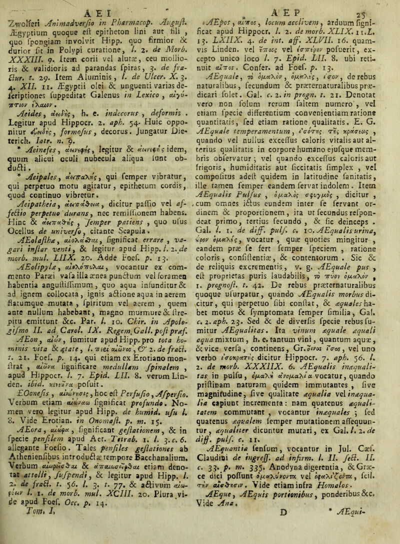 a e i ; Zwolfen Ammadverfio in Pharmacop. Augufl. iEgyptium quoque eft epitheton iini aut fili , quo fpongiam involvit Hipp. quo firmior & durior iit in Polypi curatione, /. z. de Mori?. XXXIII. 9. Item corii vel aluta;, ceu mollio- ris & validioris ad parandas fpiras, 3. de fta- ttur. t. 29. Item Aluminis, l. de Ulcer.X. 3. 4. XII. 11. Agyptii olei & unguenti varias de- fcriptiones fuppeditat Galenus tn Lexico , alyu- Ttnov tXcuov. Aeides, d aliis, b. e. indecorus , deformis . Legitur apud Hippocr. 2. aph. 54. Huic oppo* nitur dletS«V, formofus, decorus, jungatur Die» terich. 2»/r. ». 9. * Aeinefes, dnyafns, legitur & «WiftHidem, quum alicui oculi nubecula aliqua iunt ob- du&i. * Aeipales, «WaXwf, qui femper vibratur, qui perpetuo motu agitatur, epithe-tum cordis, quod continuo vibretur. Aeipatkeia, d&wdb&a, dicitur paffio vel 4/- feElio perpetuo 'durans, nec remiftionem habens. Hinc & d»7rxb-r!f , Jemper patiens , quo ulus Ocellus de univerfo, citante Scapula» AEolafiha, aloXdScu., fignificat errare , ^/zri injlar venti, & legitur apud Hipp. /. 2. <s?e morb. mul. LIIX. 20. Adde Foef. p. 13. AEolipyla, cue\o7Tv\cuy vocantur ex com- mento Parafi vafa ilia asnea punftum vel foramen habentia anguftiflimurn, quo aqua infunditur & ad ignem collocata, ignis a&ioneaqua in aerem fiarumque -mutata , fpiritum vel aerem , quem ante nullum habebant, magno murmure & ftre- pitu emittunt &c. Par. /. 10. Chir. in Apolo- gi fmo II. ad Carol. IX. Regem, Gall. poft praf. AEon, eufflV, fumitur apud Hipp. pro tota ho- minis vita & citate, /. wse/ aldvos \ & 2 .de fraci. t. 21. Foef. p. 14. qui etiam ex Erotiano mon- ftrat , cuavx lignificare medullam Jpinalem , apud Hippocr. I. 7. Epid. LII. 8. verum Lin- den. ibid. xinSvoc pofuit. EOonefis , cummeis, hoc eft Pcrfufio, Afperfio. Verbum etiam aldvxa fignificat profundo. No- men vero legitur apud Hipp. de humid. ufu /. 8. Vide Erotian. in Onomafi. p. m. 15. AEora, cudfx , fignificant gefiationem, & in fpecie penfilem apud Aet. Tttrab. 1. /. 3. c. 6. allegante Foefio. Tales penfiles geflationes ab Athenienfibus introducte tempore Bacchanalium. Verbum cuup&cS-cu & dacuuefipScu etiam deno- tat attolli, fv.fpendi, & legitur apud Hipp. /. 2. de fratt. t. 5 6. I. 3. t. 77. & a&ivum Aa>- l. 1. de morb. mul. XC1II. 20. Plura vi- de apud Foef, Oec. p. 14. Tom, J, i, A E P _ 25 # AEpos , cuttos , locum acclivem, arduum figni- ficat apud Hippocr. I. 2. de morb. XLIX. n.Z. 13. LXIIX. 4. i?jr. XLVII. 16. quam- vis Linden. vel «ror? vel /vw-qw pofuerit, ex- cepto unico loco /. 7. Ep/<d. LII. 8. ubi reti- nuit adires. Confer, ad Foef. p. 13. AEquale, 70 ofxxXov , o/xxXis, «Voi', de rebus naturalibus, fecundum & pmernaturalibusprae- dicari folet. Gal. c. 2. in progn. t. 21. Denotat vero non folum rerum faltem numero , vel eriam fpecie differentium convenientiam ratione quantitatis, fed etiam ratione qualitatis. E. G. AEquale temperamentum, Scorrs vns npecoeag , quando vel nullus exceffus caloris vitalis aut al- terius qualitatis in corpore humano ejufque mem- bris obfervatur ; vel quando excefius caloris aut frigoris, humiditatis aut decitatis fimplex , vel compcfirus adeff quidem in latitudine lanitatis, ille tamen femper eandem fervat indolem . Item AEqualis Pulfus , oycuXos o^iyfxos , dicitur , , cum omnes iftus eundem inter fe fervant or- dinem & proportionem, ita ut fecundus refpon- deat primo, rertius fecundo , & fic deinceps . Gal. L 1. de dijf. pulf. c. 10. AEqualis urina, ipov e(jcx\ts} vocatur , quas quoties mingitur , eandem prse fe fert femper fpeciem , ratione coloris, confidentiae, & contentorum . Sic & de reliquis excrementis, v. g. AEquale pus , eft proprietas puris laudabilis, to ttuov o/xuXov , 1. prognoft. t. 42. De rebus praeternaturalibus quoque uiurpatur, quando AEqualis morbus di- citur, qui perpetuo fibi conftat, & aequales ha- bet motus & fymptomata femper fimilia, Gal. c. 2. aph. 23. Sed & de diverfis fpecie rebus fu- mitur AEqualitas. Ita vinum aequale aquali aqua mixtum , h. e. tantum vini, quantum aqu^, &vice verfa, continens, Gr.?/w /Vw, vel uno verbo ivmpurds dicitur Hippocr. 7. aph. 56. /. 2. de morb. XXX1IX. 6. AEqualis inaquali- tas in pulfu, c/xccxi dva/xaxia. vocatur, quando priftinam naturam quidem immutantes , five magnifudine, five qualitate aqualia velinaqua- lia capiunt incrementa: nam quatenus aquali- tatem commutant , vocantur inaquales ; fed quatenus aqualem femper mutationem affequun- tur, aqualiter dicuntur mutari, ex Gal. /. 2. de dijf. pulf. c. ii. AEquantia fenfum, vocantur in Jul. Csef. Claudiai de ingreff. ad infirm. I. II. feli. II. c. 33. p. m. 335. Anodynadigerentia, &Gra> ce dici poffunt o/xxxiIvor-m vel oqetXiPorm, fcil. <rrtv cuc&wiv. Vide etiam infra Homalos. AEque, AEquis portionibus, ponderibus&c. Vide Ana, * A E qui- to