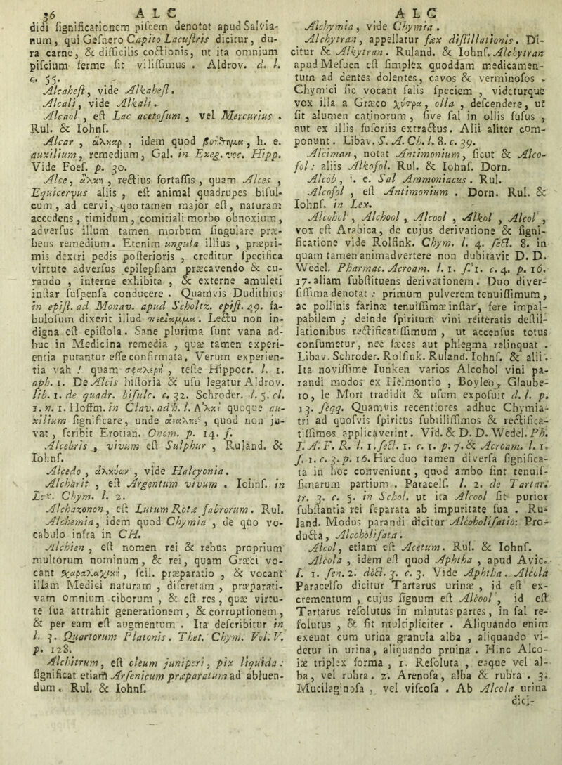 sj6 A L C didi fignificationem pifcem denotat apudSalvia- num, qui Gefnero Caf ito Lacuflris dicitur, du- ra carne, & difficilis codlionis, ut ita omnium pifcium ferme fit viliffimus . Aldrov. d. l. c. 55. - Alcaheft, vide Alkahefl. ileali, vide Alkali. Alcaol , ed Lac acetofum , veL Mercurius . Rui. & Iohnf. Alcar , aXx«p , idem quod , h. e. auxilium, remedium, Gal. in Exeg.vcc. Hipp. Vide Foef. p. 30. Alce, «Xjoi , re&ius fortaffis , quam Alces , Equiceryus aliis , ed animal quadrupes biful- cum , ad cervi, quo tamen major ed, naturam accedens, timidum , comitiali morbo obnoxium, adverfus illum tamen morbum lingulare prae- bens remedium. Etenim ungula illius , pr^epri- mis dexLri pedis poderioris , creditur fpecifica virtute adverfus epilepbam praecavendo & cu- rando , interne exhibita , & externe amuleti indar fufpenfa conducere . Quamvis Dudithius in epifi. ad Monav. apud Scholtz. eptft. 49. fa- bulofum dixerit illud 7ntix/xfxx. Leftu non in- digna ed epidola. Sane plurima funt vana ad- huc in Medicina remedia , quae tamen experi- entia putantur effe confirmata. Verum experien- tia vah / quam , tefle Hippocr. /. 1. (ipb.i. Ds Alcis hidoria & ufu legatur Aldrov. fib. x. de quadr. bifulc. c. 32. Schroder. /. 5. cl. j. n. 1. Hoffm. in Clav. adh. I. A’Xxf quoque au- xilium fignificare, unde , quod non ju- vat , feribit Erotian. Onom. p. 14. f. Alcebris , vivum ed Sulphur , Ruland, & Iohnf. Alcedo , &\wuv , vide Halcyoni a. Alchhrit , ed Argentum vivum . Iohnf. in Lex. Chym. /. 2. Alchazonon, ed Lutum Rota fabrorum . Rui. Alchemia, idem quod Chymia , cie quo vo- cabulo infra in CH. Jilchien , ed nomen rei & rebus proprium multorum nominum, & rei, quam Graeci vo- cant ^«paXa^rxii, fcil. praeparatio , & vocant illam Medisi naturam , diferetam , prarparati- vam omnium ciborum , & ed res, quae virtu- te fua attrahit generationem, & corruptionem , & per eam ed augmentum . Ita deferibitur in L 3. Quartorum Platonis. Thet, Chym. Vol.V, p. 12S. Alchitrum, ed oleum juniperi, pix liquida: fignificat etiaArfenicum prapatatum ad abluen- dum,. Rui, & Iohnf, AEG AI chymia , vide Chymia. Alchytran, appellatur fax dijlillationis. Di- citur & Alkytran. Ruland. & Iohnf. Alchytran apud Mefuen ed fimplex quoddam medicamen- tum ad dentes dolentes, cavos & verminofos * Chymici fic vocant falis fpeciem , videturque vox illa a Graeco ^,vVp«, olla , defeendere, ut fit alumen catinorum, five fal in ollis fufus , aut ex illis fu fori is extractus. Alii aliter com- ponunt . Libav. S. A. Ch. /. 8. c. 39. Alciman, notat Antimonium, ficut Sc Alco- fol: aliis Alkojol. Rui. Sc Iohnf. Dorm Alcob , i. e. Sal Ammoniacus . Rui. Alcofol , ed Antimonium . Dorn. Rui. Sc Iohnf. in Lex. Alcohol , Alchool , Alcool , Alkol , Alcol , vox ed Arabica, de cujus derivatione Sc figni- ficatione vide Roldnk. Chym. I. 4. feEl. 8. in quam tamen animadvertere non dubitavit D. D. Wedel, Pharmac. Acroam. l.i. f.'i. c. 4. p. 16. 17.aliam fubdituens derivationem. Duo diver- fiffima denotat .• primum pulverem tenuiffimum , ac pollinis farinae tenuiffimae indar, fere impal- pabilem j deinde fpiritum vini reiteratis dedil- lationibus redtificatiffimum , ut accenfus totus confirmetur, nec feces aut phlegma relinquat . Libav. Schroder. Rolfink. Ruland. Iohnf. & alii . Ita noviffime lunken varios Alcohol vini pa- randi modos ex Kelmontio , Boyleo, Glaube- ro, le Mort tradidit Sc ufum expofuit d.l. p. 13. feqq. Quamvis recentiores adhuc Chytnia- tri ad quofvis fpiritus fubtiliffimos & redtifica- tiffimes applicaverint. Vid. & D. D. Wedel. Ph. J.A.F. R. /. 1 .feci. 1. c. 1. p.j.Sc Acroam. I. 1. f. 1. c. 3. p. 16. Haec duo tamen diverfa fignifica- ta in hoc conveniunt , quod ambo lint tenuif- fimarum partium . Paracelf. /. 2. de Tartar. tr. 3. c. 5. in Schol. ut ira Alcool fit' purior fubltantia rei feparata ab impuritate fua . Ru- land. Modus parandi dicitur Alcoholifatid: Pro- dudla, Alcoholifata. Alcol, etiam ed Acetum. Rui. 8c Iohnf. Alcola , idem ed quod Aphtha , apud Avie. /. 1. fen.z. doSl. j. r. 3. Vide Aphtha. Alcola Paraceifo dicitur Tartarus urinae , id ed ex- crementum , cujus fignum ed Alcool , id ed Tartarus refolutus in minutas partes, in fal re- folutus , & fit multipliciter . Aliquando enim exeunt cum urina granula alba , aliquando vi- detur in urina, aliquando pruina . Hinc Alco- iae triplex forma , 1. Refoluta , eaque vel al- ba, vel rubra. 2. Arenofa, alba & rubra . 3. Mucilaginofa , vel vifeofa . Ab Alcola urina