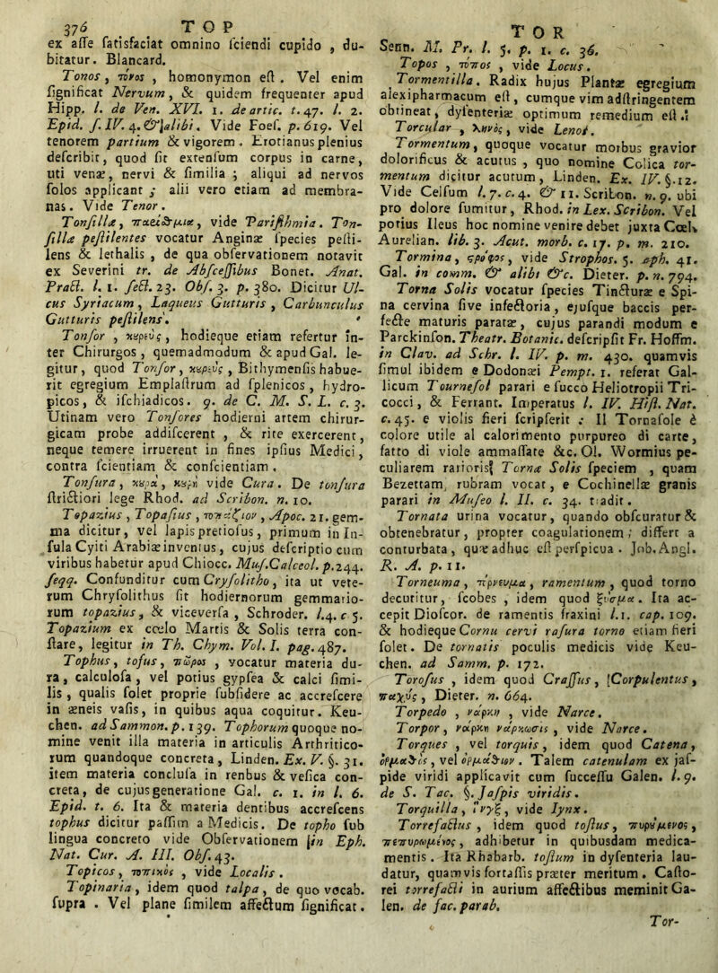 37<* . . T O P ex affe fatisfaclat omnino fciendi cupido , du- bitatur. Blancard. Tonos , liros , homonymon eft . Vel enim fignificat Nervum, & quidem frequenter apud Hipp. /. de Ven. XVL i. Ae artic. t. 47. /. 2. Epid. f.W. ci.&\alibi. Vide Foef. p.619. Vel tenorem partium & vigorem . Erotianus plenius defcribit, quod fit extenfum corpus in carne, uti vena?, nervi & fimilia ; aliqui ad nervos folos applicant ; alii vero etiam ad membra- nas. Vide Tenor. Tonftlla, , vide Varifihmia. T°n- jilla pejlilentes vocatur Anginas Ipecies pefii- lens & lethalis , de qua obfervationem notavit ex Severini tr. de Abfceffbus Bonet. Anat. PraEl. l.i. feEl.23. Obf. 3. p. 380. Dicitur Ul- cus Syriacum, Laqueus Gutturis , Carbunculus Gutturis pejlilens' Tonfor , nupto;, hodieque etiam refertur in- ter Chirurgos, quemadmodum &apudGal. le- gitur, quod Tonfor, naptv; , Bithymenfis habue- rit egregium Emplaftrum ad fplenicos , hydro- picos, & ifchiadicos. 9. de C. M. S. L. c. 3. Utinam vero Tonfores hodierni artem chirur- gicam probe addifcerent , & rite exercerent, neque temere irruerent in fines ipfius Medici, contra fidentiam & confidentiam . Tonfura, nu?d, xzf vide Cura. De tonjura ftri£tiori lege Rhod. ad Scribon. n. 10. T epastus , T opafius , mid^iov , Apoc. 21. gem- ma dicitur, vel lapis pretiofius, primum in In- fula Cyiti Arabiseinvcmus, cujus deficriptio cum viribus habetur apud Chiocc. Mu/.Calceol. p.244. feqq. Confunditur cum Cryfolitho, ita ut vete- rum Chryfolithus fit hodiernorum gemmario- rum topazius, & viceverfa , Schroder. /.4.^5. Topazium ex coslo Martis & Solis terra con- flare, legitur in Th. Chym. Vol.I. pag. 487. Tophus, tofus, 7tupos , yocatur materia du- ra , calculofia , vel potius gypfiea & calci fimi- lis , qualis folet proprie fiubfidere ac accreficere in aeneis vafis, in quibus aqua coquitur. Keu- chen. ad Sammon. p. 139. Tophorum quoque no- mine venit illa materia in articulis Arthritico- rum quandoque concreta, Linden. Ex. V. §. 31. item materia condufia in renbus & vefica con- creta, de cujus generatione Gal. c. 1. in l. 6. Epid. t. 6. Ita & materia dentibus accrefcens tophus dicitur paffun a Medicis. De topho fub lingua concreto vide Obfervationem |in Eph. Nat. Cur. A. III. Obf.43. Topi cos, -mtincif , vide Localis. Topinaria, idem quod talpa, de quo vocab. fupra . Vel plane fimilem affe&um fignificat. T O R Senn. M. Fr. I. 5. p. c. 36. Topos , nonos , vide Locus. Tormentilla. Radix hujus Plantae egregium aiexipharmacum elf, cumque vim adfiringentem obtineat, dyienteria? optimum remedium efi .1 Torcular t \nvi>;, vide Leno/. Tormentum, quoque vocatur morbus gravior dolorificus & acutus , quo nomine Colica tor- mentum dicitur acutum, Linden. Ex. IV. §. 12. Vide Cei fu m l.y.c. 4. & n. Scribon. w. 9. ubi pro dolore fumitur, Rhod. in Lex. Scribon. Vel porius Ileus hoc nomine venire debet juxta CceK Aurelian. lib. 3. Acut. morb. c. 1 y. p. m. 210. Tormina, spodos, vide Strophos.5. aph. 41. Gal. in comm. <& alibi &c. Dieter. p. n. 794. Torna Solis vocatur fpecies Tin&uras e Spi- na cervina five infeftoria, ejufque baccis per- fere maturis paratas, cujus parandi modum e Parckinfion. Theatr. Botanic. defcripfit Fr. Hoffm. in Clav. ad Schr. I. IV. p. m. 430. quamvis fimul ibidem e Dodonasi Fempt. 1. referat Gal- licum Toumefol parari e fiucco Heliotropii Tri- cocci, & Ferrant. Imperatus /. IV. Hifl. Nat. c. 45. e violis fieri fcripferit .• II Tornafole b cplore utile al calori mento purpureo di carte, fatto di vioie ammafTare &c. 01. Wormius pe- culiarem rarioris? Torna Solis fpeciem , quam Bezettam rubram vocat, e Cochinellas granis parari in Mufeo l. II. c. 34. radit. Tornata urina vocatur, quando obfcuratur& obtenebratur, propter coagulationem; differt a conturbata, qureadhuc efitperfpicua . Job.Angl. R. A. p. ii. Torneuma , nipnuixa , ramentum , quod torno decutitur, ficobes , idem quod %vc-p«. Ita ac- cepit Diofcor. de ramentis fraxini l.i. cap. 109. St hodieque Cornu cervi rafura torno etiam fieri folet. De tornatis poculis medicis vide Keu- chen. ad Samm. p. 172. Torofus , idem quod Craffus, [Corpulentus, , Dieter. n. 664. Torpedo , vdpnn , vide Narce. Torpor, volpx.x\ vdpy.uais , vide Narce. Torques , vel torquis, idem quod Catena, o(p.x$ls, vel opixx^iov . Talem catenulam ex jaf- pide viridi applicavit cum fuccefifu Galen. /.9. de S. T ac. §.Jafpis viridis. Torqui lia ,  , vide Iynx. Tbrrefalius , idem quod tofus, 7tvpy/j.tvo;, TrtTrvpwptio;, adhibetur in quibusdam medica- mentis . Ifa Rhabarb. toflum in dyfenteria lau- datur, quam vis fortaffis praster meritum. Cafio- rei torrefatti in aurium affe&ibus meminit Ga- len. de fac. par ab. Tor-