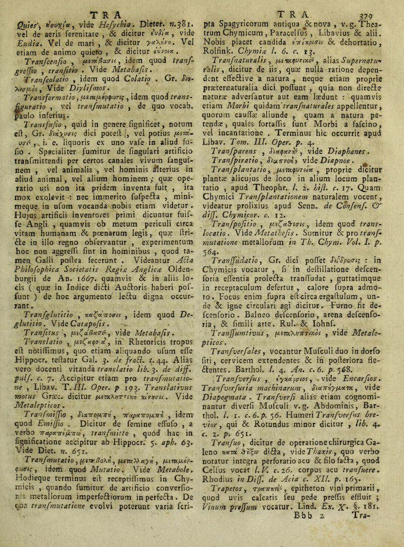 Quies') n’(rux‘Jce, vide Hefychia. Dieter. ».381. vel de aeris ferenitate , & dicitur eVhcx, vide Eudia. Vel de mari , & dicitur yu\«Vn. Vel etiam de animo quieto , & dicitur tovoix . Tranfcenfio , [/.e-rufiucrit, idem quod tranf- greffio , iranfitio . Vide Metabafis. Tranfcolatio , idem quod Colatio . Gr. hv- , Vide Diylifmos. Transformatio, p.inx,[Aej><purt; , idem quod trans- figuratio , vel tranfmutatio , de quo vocab. paulo inferiu§. Transfufio , quid in genere fignificet , notum elt, Gr. dici porelt /, vel potius u<r<«, i. e. liquoris ex uno vafe in aliud fu- fio . Specialiter fumitur de lingulari artificio tranfmittendi per certos canales vivum fangui- nem , vel animalis , vel hominis alterius in aliud animal, vel alium hominem; qua; ope- ratio uti non ita pridem inventa fuit , ita mox exolevit : nec immerito fufpe&a , mini- meque in ufum vocanda nobis etiam videtur . Hujus artificii inventores primi dicuntur fuif- fe Angli , quamvis ob metum periculi circa vitam humanam & poenarum legis, qua; dri- £le in illo regno obfervantur , experimentum hoc non aggredi fint in hominibus , quod ta- men Galli pofiea fecerunt . Videantur Atia Philofophica Societatis Regix Anglicce Olden- burgii de An. 1667. quamvis & in aliis lo- cis ( quae in Indice di£ti Auftoris haberi pof- funt ) de hoc argumento' leftu digna occur- rant . Tranfglutitio , xxifxdroeris , idem quod De- glutitio. Vids Catapofis. ^ Tranfitus , aSotufi, vide Metabafis. Translatio , [xttfxyo in Rhetoricis tropus eft notiffimus,. quo etiam aliquando ufum effe Hippocrt teltatur Gal. 3. de fraEl. t. 44. Alias v-ero docenti vitanda translatio lib. 3. de diff. pulf. c. 7. Accipitur etiam pro tranfmutatio- ne , Libav. T. III. Oper. p 193. Translativus motus Graec. dicitur ftivx.xuT-rixn Avnais.. Vide Metalepticos. Tranfmiffio , ^ixtropLtrv, nraptoro/x7t* , idem' quod Emiffio . Dicitur de femine effufo , a verbo ■napct.Triii.Tiw, tranfmitto , quod hac in fignificatione accipitur ab Hippocr. 5. aph. 63. Vide Diet. n. 651. Tranfmutatio) ptisr.8o\v) /j.imiWxyu , iu.imiJt.ep- , idem quod Mutatio . Vide Metabole. Hodieque terminus eft receptidimus in Chy- micis , quando fumitur de artificio converfio- r.is metallorum imperfe£tiorum in perfefta. De qua tranf mutatione evolvi poterunt varia fcri- pta Spagyricorum antiqua & nova , v.g. Thea- trum Chymicum , Paracelfus , Libavius & alii. Nobis placet candida tnluptais & dehortatio, Rolfink. Cbymice l. 6. c. 13. Tranfnaturalis , iui sutpunxos, alias Supernatum Palis, dicitur de iis, quae nulla ratione depen- dent effe£tive a natura , neque etiam proprie pmernaturalia dici poliunt , quia non dire£te naturae adverfantur aut eam laedunt : quamvis etiam Morbi quidam' tranf naturales appellentur, quorum caudae aliunde , quam a natura pe- tenda;, quales fortadis funt Morbi a fafcino, vel incantatione . Terminus hic occurrit apud Libav. Tom. III. Oper. p. 4. Tranfparens , Sixpxn1?, vide Diaphanes . Tranfpiratio , Sictirvo* 1 vide Diapnoe . Tranf plantatio, /utmpvTeix , proprie dicitur plantae alicujus de loco in alium locum plan- tatio , apud Theophr. I. 2. bifi. c. 17. Quam Chymici Tranf plantationem naturalem vocent, videatur prolixius apud Senn.. de Confenf. &' diff. Chy micor. c. 12. Tranfpofitio , p.t?fx$i<ris, idem quod trans- locatio. VideAletathefis. Sumitur & pro tranf- mutatione metallorum in Tb. Chym. Vol. I. p. 564* ... ... . Tranffudatio, Gr. dici podet Suppant; : in Chy micis vocatur , fi in deftillatione defcen- foria edentia prole&a trandudat , guttatimque in receptaculum defertur , calore fupra admo- to. Focus enim fupra eft circa ergaltulum, un- de & igne circulari agi dicitur.- Furno fit de- fcenforio . Balneo defcenforio, arena defcenfo- ria, & fimili arte . Rui. & Iohnf. Tranffumtivus, [uem.\H7t70<.os , vide Metale- pticos. Tranf 'ver/ales, vocantur Mufculi duo in dorfo fiti, cervicem extendenres & in pofteriora fle- ftentes. Barthol. /. 4. An. c. 6. p. 568. Tranfverfus , tyndyaios, vide Encarfios. Tranfverfuria machinarum , SixnryiJ.xvx., vide Diapegmata . Tranfverfi, alias etiam cognomi- nantur diverfi Mufculi v.g. Abdominis, Bar- thol. /. r. c. 6.p. 5 6. Humeri Tranfverfus bre- vior , qui & Rotundus minor dicitur , lib. 4^ C. 2. p. 651. Tranfuo, dicitur de operatione chirurgica Ga- leno wm $r\%iv di£ta, vide Thaxis, quo verbo notatur integra perforatio acu & filo fa£ta , quod CeTfus vocat l.V, c.26. corpus acu tranfuere. Rhodius in Diff. de Acia c. XII. p. 16y Trapetos, , epitheton vini primarii quod uvis calcatis feu pede predis effluit ; Vinum pretfum vocatur. Lind. Ex. X• Bbb z Tra-