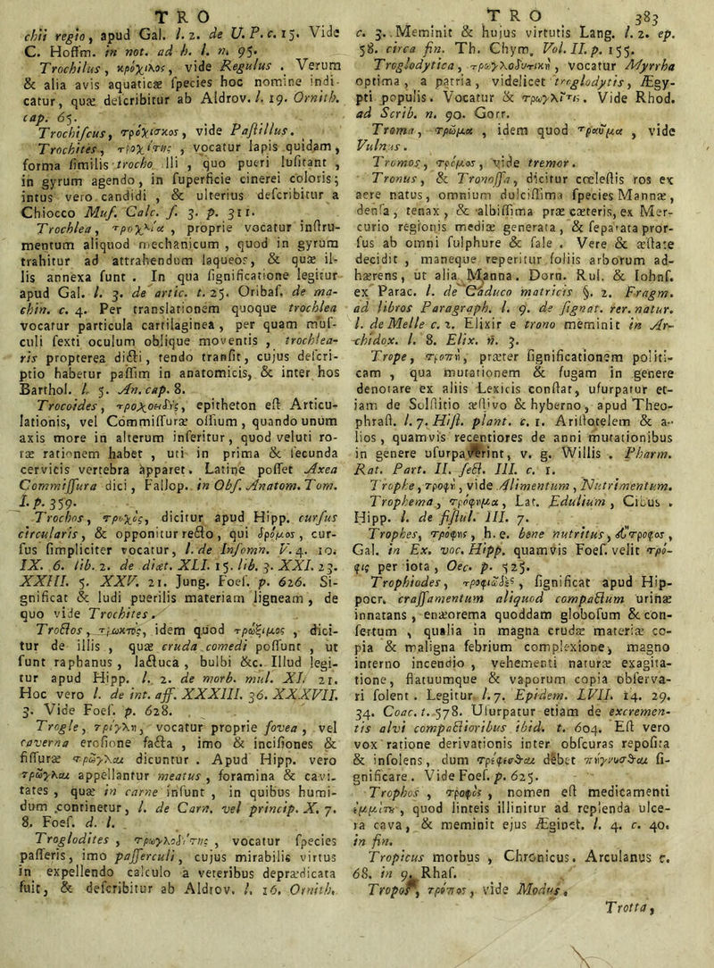 TRO chii regio, apud Gal. /. z. de U.P.c. 15» Vide C. Hoffm. in not. ad h. I. 95* Trochilus, y.po\t\oc, vide Regulus . Verum & alia avis aquaticae fpecies hoc nomine indi- catur, quae delcribitur ab Aldrov. /. 19. Ornttb. cap. 65. Trochifcus, ‘rpc^/o-jcw , vide Pafiillus. Trochites, TfofcfVtf? , vocatur lapis quidam, forma iimilis trocho Ili , quo pueri lufitant , in gyrum agendo, in fuperficie cinerei coloris; intus vero candidi , & ulterius defcribitur a Chiocco Mu/. Cale, f 3. p. 31 r. Trochlea, Tpoyxlu , proprie vocatur inflru- mentum aliquod mechanicum , quod in gyrum trahitur ad attrahendum laqueos, & quae il- lis annexa funt . In qua fignificatione legitur apud Gal. /. 3. de artic. t. 25« Oribaf. de /wa- e£w. c. 4. Per translationem quoque trochlea vocatur particula cartilaginea , per quam muf- culi fexti oculum oblique moventis , trochlea- ris propterea difli, tendo tranfit, cujus delcri- ptio habetur paiTitn in anatomicis, & inter hos Barthol. /. 5. An. cap. 8. Trocoides, -rpox_oa^xc,, epitheton ed Articu- lationis, vel Commilluras olftum , quando unum axis more in alterum inferitur, quod veluti ro- tas rationem habet , uti in prima & fecunda cervicis vertebra Apparet. Latme pollet Axea Commijfura dici, Fallop. in Obf. Anatom.Tom. /• P- 359- Trochos, dicitur apud Hipp. curfus circularis, & opponitur reflo , qui Jpop.os, cur- fus (impliciter vocatur, l. de Infcmn. V. 4. io* IX. 6. tib. 2. de dicet. XLI. 1 5. lib. 3. XXI. 23. XXIII. 5. XXV. 21. Jung. Foef. p. 626. Si- gnificat & ludi puerilis materiam ligneam, de quo vide Trochites. TroBos y^Tfjux75V, idem quod , dici- tur de illis , quas cruda comedi poliunt , ut funt raphanus , lafluca , bulbi &c. Illud legi- tur apud Hipp. I. 2. de morb. mul. XL 21. Hoc vero l. de int. aff. XXXIII. 36. XXXVII. 3. Vide Foef. p. <528. Trcgle, vocatur proprie fovea , vel caverna erefione fafta , imo & incifiones & fifluras <rp5$kcu dicuntur . Apud Hipp. vero rpu-yheu appellantur meatus , foramina & cavi- tates , quas in carne infunt , in quibus humi- dum .continetur, l. de Carn, vel princip. X. 7. 8. Foef. d. /. Troglodites , rpuy\il,'rn; , vocatur fpecies palleris, imo pajferculi, cujus mirabilis virtus in expellendo calculo a veteribus deprasdicata fuit, & defcribitur ab Aldrov. /. 1-5, Ornith, r , . TRO 383 c. 3. .Meminit & huius virtutis Lang. 1.2. ep. 58. circa fin. Tb. Chym„ Vol.II.p. 155. Troglodytica, Tp&>XcJW»c»t , Vocatur Myrrha optima, a patria, videlicet 'tmglodytis, Agy- pti populis. Vocatur & rpayxH,;. Vide Rhod. <?d Scrib. n. 90. Gorr. Trama, rpupLx , idem quod ^pxvpx , vide Vulnus. Tromosy rpcfxos, 'yide tremor. Tronus, & Tronoffciy dicitur eceledis ros ex aere natus, omnium duiciflima fpecies Mannas, denfa, tenax, & albififima pras exteris, ex Mer- curio regionis medias generata, & fepamta pror- fus ab omni fulphure & fale . Vere & asflate decidit , maneque reperitur foliis arborum ad- hasrens, ut alia M,anna. Dorn. Rui. & lohnf. ex Parac. /. de Caduco matricis §. 2. Fragm. ad libros Paragraph. I. 9. de fignat. rer. natur. I. de Meile c.%. Elixir e trono meminit in Ar- chidox. I. 8. Elix. n. 3. Trope, ffoTTYi, preeter fignificationem politi- cam , qua mutationem & fugam in genere denotare ex aliis Lexicis condar, ufurpatur et- iam de Solfiitio asili vo & hyberno, apud Theo- phrafi. l.y.Hifi. piant, c.i. Ariilotelem & a- Ii os , quamvis recentiores de anni mutationibus in genere ufurpavErint, v. g. Willis . Pharm. Rat. Part. II. feR. III. c. 1. Trophe, 7po<pr, vide Alimentum , Nutrimentum. Trophema, 'rpcxprpox, Lat. Edulium , Cibus . Hipp. /. de fijlul. III. 7. Trophes, r, h.e. bene nutritus, sCrpofos , Gal. H £*. voc. Hipp. quamvis Foef. velit f/d- (f<? per iota, 0et-. p. ^25. Trophiodes, rpaifiuP^, fignificat apud Hip- pocr„ crajfamentum aliquod compaBum urinae innatans, enasorema quoddam globofum & con- fertum , qualia in magna crudas materis co- pia & maligna febrium complexione-, magno interno incendio , vehementi naturas exagita- tione, flatuumque & vaporum copia obferva- ri folent . Legitur /.7. Epidem. LVII. 14. 29. 34. Coac.t. 578. Ulurpatur etiam de excremen- tis alvi compaBioribus ibid. t. 604. Efl vero vox ratione derivationis inter obfcuras repofira & infolens, dum trpl<pte§-cti debet nXyvoa^raj. fi- gnificare. Vide Foef. p. 625. Trophos , rpofoi , nomen efl medicamenti ippA-nc , quod linteis illinitur ad replenda ulce- ra cava, & meminit ejus Aginet. /. 4. c. 40« in fin. Tropicus morbus , Chronicus. Arculanus c. 68. in 9. Rhaf. T ropor^ TpoTiot, vide Modus« Trotta,
