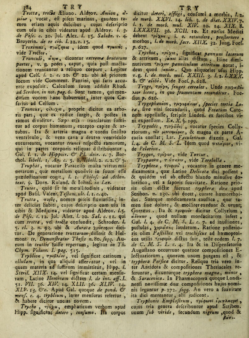 Trottay troEla ^Eliano. Aidrov. Amion, «*- /u<W , vocat, efl pileis marinus, gaudens ta- men etiam aquis dulcibus , cujus deferiptio cum ufu in cibis videatur apud Aidrov. /. 3. de Pifc. c. 20. Jul. Alex. i. 15. Salubr. c. 4. Bruyerin. de re cib. /. 22. c. 15. Troxim«s\ , idem quod rpttrii; , vide Troflos. Trunculi, «xp«, dicuntur extrema brutorum partes, v. g. pedes, caput, quia poft mana- tionem truncantur a reliquo corpore . Legitur apud Celf. /. 2. c. 20. & 22. ubi ad priorem locum vide Commenr. Pantini, qui fatis accu- rate expofuit. Calculum fuurn addidit Rhod. ad Scribon.in not. pag. 6. Sunt tamen, qui men- dofam vocem hanc habuerunt, inter quos Cae- farius ad Celfum . Truncus, gtXefcoj > proprie dicitur ea arbo- ris pars, quae ex radice furgit, & poftea in ramos dividitur. Saepe etia n translatum fumi- tur ad corpus humanum, excepto capite & ar- tubus. Ita & arteria magna e cordis finiflro ventriculo , & vena cava a dextro ventriculo excurrentes, vocantur trunci refpeftu ramorum, qui in partes corporis reliquas d Aribuuntur , Gal. I. t. de Hippocr. & Pl. decr. c. 7. Bar- thol. tibell. 1. An. c. 5. 8.^libell.2. c.2.&3. Truphat, vocatur Paracelfo multa virtus mi- neravum , quae metallum quodvis in fuum effe praedeflinatum cogit , l. 1. Philof. ad Athen. text. 9. Dorn. Ruland. & Iohnf. in Lex. Trutes, quid fit in me'allifodinis , videatur apud Bafil. Valent .Teftam.ult. I. i.c. 40. Trutta, Trupac, nomen pileis fluviatilis, in- ter delicias Habiti , cujus deferiptio cum ufu in cibis & Medicina, videatur apud Aidrov. /.5. de Pifc. c. 12. Jul. Alex. /. 20. Sal. c. 11. qui cum trotta , vel tro&a confundit, Schroder. L 5. cl. 3. n. 93. ubi & Aurata Xpvcrotypv; dici- tur. De generatione truttarum diflerit & Hel- mont. tr. Demonfiratur Thefis n. 'io. feqq. Au- rum in truttis fuifle repertum, legitur in Th. Chym. Velum. I. pag. 5x5. Tryblion , rpu/2\iov, vel fignificat catinum , ollulam, in qua aliquid affervatur , vel in quam materia ad fuffitum immittitur, Hipp. /. Steril. X1IX. 14. vel fignificat certam menfu- Tam , Latine Heminam diftam l. de int. aff.I. 51. VII. 36. XIV. 14. XLII. 36. XLIV. 14. XLl13. &c. Apud Gal. quoque de pond. & menf. c. 4. tryblium, inter menfuras refertur , habere dicitur uncias novem. Trycho , -rpv^co, emphaticum verbum apud Hipp. figtuficans detero , confumo. Ita corpus dicitur deteri, affligi, cqnfumi a morbis, l.r, de morb. XXVI. 24. lib. 3. de di at. XXIV. 7, /.1. de morb. mul. XlV. 10. ia. XIX. 8. LXXXVII. 36. XCII. 10. Et rurfus Medici debent Tpufcm f j. e. retundere, proflemere , morbos, l. de morb. facr. XIIX» 32. Jung, Foef. p. 6 27. Trychos, fignificat pannum lacerum & attritum, fatus alias di&um . Hinc dimi- nutivum 'rpuXuypanniculum attritum notat, i- dem quod fxttlov. Quo aliquoties ufus Hipp. v. g. /. de morb. mul. XXIII. 3. J. 2. LXXX. 8. & alibi. Vide Foef.p. 628. Tryge, rpvym, fruges cereales. Unde rpuyet/So- Kiov locus, in quo frumentum reconditur. Foe- fius p. 626. Trygephanion, rpty^anov, fpectes tertia Lo- ra, five vini fecundarii, quod Fecatum Cato- nem appellaffe, fcripfit Linden. ex faecibus vi- ni expreffum . Ex. X. §. 199. Trygodes , TpvyuSig' i vocatur fpecies Colly- riorum, -mv iu.orovy.ipuy, & magna ex parte A- cacia conflat; Lar. Faculentum dixeris , Gal. /.4. de C. M. S.'L. Idem quod 7n)\dpiov, vi- de Pelarion. Trygon, rpvyur, vide Turtur. Trypanon , r ottavov , vide Terebella. Tryphero , rpvipspd , vocantur in genere me- dicamenta , qua: Latine Delicata dici poflent , & quidem vel ab effeftu blando minufve do» lorifico, vel a faporis fuavitate. Ratione prio- ris olim di&ae fuerunt tryphera dua apud Scribon. n. 230. ubi docet, curare harmorrhoi- das. Suntque medicamenta cauflica , qua: ta- men fine dolore, & molliter exedunt & urunt; Gorraeus . Ita & rpiupepov dicitur Collyrium , ti.Ltir.Tov , quod nullam mordacitatem infert , Gal. /. 4. de C. M. S. L. c. 7. ad inufliones, pullulas, trpcoVwp laudatum. Ratione poilerio- ris olim Paflillus vel trochifcus ad hremoptoi- cos utilis Tpvqepiv di&us fuit, tefle eodem l. 7. de C. M. S. L. c. 4. Ita & in Difpenfatorio Auguflano occurrunt quatuor compofiiiones E- leftuaricrum , quorum unum purgans eft , & tryphera Perfica dicitur. Reliqua tria vero in- ter Antidota & compofiiiones Theriacales re- feruntur , dicunturque tryphera magna, minor , & Saracenica. In Pharmacopoea quoque Londi- nenfi noviffimse duae compofiiiones hujus nomi- nis leguntur p-iyi.feqg. h.n vero a fuavitate ita dici mereantur, alii judicent. Tryphonis Emplafirum , rpilq/uvos t (u.'n\KspoS , cujus tria genera deferibuntur apud Scriboft. unum fub viride , fecundum nigrum ,quod & jgdtri-