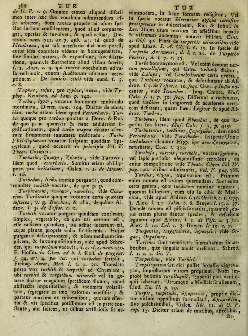 de U. P. c. 9. Omnino tamen aliquod difcri- men inter hxc duo vocabula admittendum ef- fe arbitror, dum tunica proprie ad ufum fpe- &at in hoc confidentem, quod aliud corpus te- gat, operiat & involvat, & quali vediat, Die- terich. num. 922. ex 7. aph. 45. id quod de Membrana, qua tali neceflario dici non poteft, cujus idea confidere videtur in homogeneitate, five fimilari natura, & expanfione, fi ve dilata- tione, quamvis Bartholino aliud vifum fuerit, l. i. Anat. c. 4. qui tunica vocabulum ad va- fa redrinxit, contra Auftorum ufitatam acce- ptionem . De -tunicis oculi vide eund. /. 3. <r. 8. Tuphus, tufv.s, pro typhos, ru<pos, vide Ty- phos . Keuchen. ad Sam. p. 140. Turba , oy\o$ , -vocatur hominum multitudo inordinata, Dieter. num. 294. Dicitur de rebus, ibid. turba etiam idem quod Perturbatio. Tur- ba quoque pro turban ponitur a Dorn. & Rui. •de quo p. a. quamvis & hanc addiderint fi- gnificationem, quod turba magna dicatur adro- rum firmamenti innumera multitudo . Turba Pbtlo/ophorum vocatur fcriptum quoddam Spa- gyricum , quod occurrit in principio Vol. V. Theat. Chymici. Turbatio, /apayri , /dpa^ts , vide Taraxis , idem quod t erturbatio . Sumitur etiam abHip- pocr. pro irritatione , Galen. c. <1. de Humor, t. 16. Tnrbedon, Arab. nomen purgantis , quod com- muniter turbith vocatur, de quo p. p. Turbinatum , xuva.ej.ov , muvoeiSlts, vide Cona- rion. Turbinata quoque vocantur certa quaedam te/lacea , v. g. Buccin.t, & alia , de quibus Al- drov. I. 3. de Tejlac. c. 1. Turbith vocatur purgans quoddam exoticum, fimplex, vegetabile, de quo uti certum ed , effe radicem quandam , ita adhuc incertum ed, cujus plantae proprie radix fit dicenda . 'Hujus purgantis defcriptionem , & ufum medicum fim- plicem, & in compofitionibus, vide apud Schro- der. qui turpethum vocavit, /. 4. cl.,4. num. 440. F. Hoffm. 'in Clav. ad h. I. Rolf. de purgant, f. 14. art. 4. per tot. qui turbedon fcripfit , Freitag. Auror. Med. I. 2. c. 30. Translata porro vox turbith oc turpethi ad Chym am , ubi turbith & turpethum minerale vel in ge- nere dicitur coagulum fpecificum fixum, quod abdraftis impuritatibus , & indomita volatili- 'tate, fegregatis in imo vaforum confidit , & paratur maxime ex mineralibus, quorum eden- tia & vis fpecifica potiffimum ed in parte con- late , aut faltem, ut ufibus artificiofis fit ac- T U R commodata, in hanc formata redigitur. Ve! in fpecie vocatur Mercurius abfque corrofivo pracipitatus in dulcedinem , Ru!. & Iohnf. hi Hujus ulum noxium in affeftibus hepatis & ^)C/rUm abdominis notavit Hildan. Cent. 4. Obf. 40. Plura de turpethis mineralibus vide apud Libav. f A. Ch. I. 6. 19. In fpecie de Turpetho Amtmontt, d. I. c. 21. de Turpetho Veneris, d. I. 7. c. 15. Turbo homonymon ed . Vel enim denotat ven- tum procellofum, qui Graec. dicitur vide Lalaps y vel Conchyliorum certa genera qua: Turbines vocantur, & defcribuntur ab Ab drov. I. y deTeJlac.c. ib./eqq. Graec. q opQoi vo- cantur , vide Strombos . Jung. Chiocc. Mu/. Cale. f. I. p. 30. feqq. Differunt a turbinatis, quod turbines in longiorem & acutiorem verti- cem deficiant, quam haec. Legitur & apud AI- drov. Turben. Turbotus, idem quod Rhombus , de quo fu- perius fua litera. Mu/. Cale. / 3, p. 41/. Turbulentus, turbidus, ^apety^Sm, idem quod Perturbatus. Vide Tarachodes . In fpecie Urinae turbulenta dicuntur Hipp. £pa avan^afaypt.lva , returbata:, Coae. t. 333. Turcho/a , turcois, turchois, vocatur {gemma, vel lapis pretiofus elegantiffime coeruleus , de cujus compofitione vide Theatr. Chym. Vol. IV. pag. 190. viribus admirandis, Vol. V. pag. 388. Turdus, xlyw, aequivocum ed . Primum enim nomen ed avium quarundam. Sunt enim certa genera , qua: turdorum nomine veniunt , quorum hidoriam , cum ufu in cibis & Medi- cina, vide apud Aldrov. /. i<5. Ornith, c. i./eqq. J. Alex. I. 13. Salm. c. 8. Bruyer./. 15.0. 37. Deinde nomen ed pifeis faxatilis, fquamofi , cu- jus etiam plures dantur fpecies , & deferiptae leguntur apud Aldrov. I. 1. de Pi/c. a 3. Ju 1. Alex. /. 14. Sal. c. 3. Bruyer. /.19. c. 7. T urgentia, turge/centia , Hpyacp.es: vide Or- gao , Orga/mns. Turiones funt teneritates fummitatum in -ar- boribus, quae fingulis annis crefcunt . Schrod. /. 1. c. 2. Ut. T. Turpethum, vide Turbith. Turpiloquium Gr. dici poffet fortaffis alxltiKo- yl*, improborum vitium proprium. Nam im- probi bulimia turpiloquii, imperiti pica vanilo- quii laborant. Utrumque a Medicis fit alienum , Lind. Ex. II. p. 29. Turpis, turpitudo, d\Hpjoaovn, proprie dici- tur vitium oppofitum formofitati, dip^upoeroV» , five pulchritudini, Galen. libr. 11. de U. P. cap. 13. Dicitur etiam de moribus, affeflibus, fer-