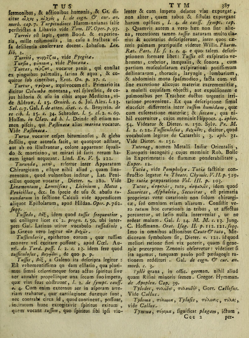 TUS Termonibus, & a&ionibus humanis, & Gr. di- citur dlxpt , calcii , /. de cogn. & cur. an. morb. cap. 7. Turpitudines Hartm-mnianas ialle perftri£tas a Libavio vide Tom. IV. Oper. p. qj. Turreis eft lapis, quem Bood. & experien- tia , mille teffimoniis , in cafu a fradtura of- fa defilientia confervare docent. Iohnfon. Lex. lib, 2. Turriti, -s-vpj^^u, vide Pyrgita. Turfio , fdxzAvu , vide Pbocxna. Turtas} vocarur panis , qui conflat ex pinguibus palmulis, farina & aqua , & co- quitur fub cineribus, Erot. On. p. 27. c. Turtur, *quivocum efl. Primario ita dicitur Columba montana , vei fylveflris, de cn- jus hifloria & ufu in cibis atque Medicina , vi- de Aldrov. I. 15. Omitb. c. 6. Jul. Alex./. 13. Sal. c. 7. Gal. /. de atten. dicet, c. 6. Bruyerin. de re cib. I. 15. c. 34. Schroder. I. 5. cl. 2. n. 69. Hoffm. in Clav. ad h. I. Deinde efl etiam no- men pifcis, qui Pajlinaca alias marina vocatur. Vide Pajlinaca. Turva vocatur cefpes bituminofus , & gleba foflilis, qua: acceofa facit, ut quotquot adflanr, aut ab eo illuftrantur, colore appareant fquali- do & morticino, ut mirari id fatis rerum ha- rum ignari nequeant. Lind. Ex. V. §. 122. Turunda, terni', refertur inter Apparatum Chirurgicum , eflque nihil aliud , quam lina- mentum , quod vulneribus inditur , Lat. Peni- cillus quoque vocatur , Dieter. n,. 280. Vide Linamentum, Lemnifcus , Licinium , Motos , Penicillus, &c. In fpecie de ufu & abufu tu- rundarum in fe&ione Calculi vide appendicem aliquot Epiflolarum, apud Hildan. Oper. p. 762. Jeqq. Tujfedo, Gnt, idem quod tujfis frequentior , oti colligere licet ex*2. progn. t. 50. ubi inter- pres Gal. Latinus utitur vocabulo tujfedinis , in .Grseco vero legitur mu Tufficularis, epitheton eorum , qua: rufiim movere vel excitare poffunt , apud Coei. Au- rei. de Tard. pajf. I. 2. c. 13. idem fere quod iujficulofus, pnyjSih , de quo p. p. Tujfis, , a Galeno ita deferipta legitur : Efl vehementiffima qu dam efflatio, qua pluri- mus fimul celerrimeque foras a£lus fpiritus live aer attrahit propellitque una fecum fuo impetu, qua: vias fuas obflruunt, /. 2. de fympt. caujf. e. 4. Cum enim externus aer in afperam arte- riam trahatur , qu* cartilagine* duraeque funt, nec contrahi circa id , quod continent, poffunt, .incitatum hunc excogitavit fpiritus exitum , quem' vocant tujfim, quo fpiritus libi ipfi vio- T Y M ( 387 lenter & cum impetu delatus vias expurgat , non aliter , quam tubos & fiflulas expurgant harum opifices , l. 4. de caujf. fympt. cap, 3. Quamvis autem a vero haec non fint alie- na, recentiores tamen tujfis naturam multo cla- rius & accuratius defcripferunt, inter quos cae- teris palmam praeripuiffe videtur Willis. Pharm. Rat. Part. II. f. 1. c. 4. e quo talem, deferi- ptionem formare libet: Tujfis efl exfpiratia ve- hemens , crebrior, inaequalis, & fonora , cum partium mufculofarum exfpirationi potiffimum deflinatarum, thoracis, laryngis, lumbarium,, & abdominis motu fpafmodico, fa£la cum vel fine excretione alicujus materi* excrementiti*, a molefli cujufdam obje&i, aut expulfionem e pulmonibus per Trache* duftus urgentis irri- tatione proveniens. Ex qua deferiptione. fimul elueefeit differentia inter tujfim. bumidam, quae cum exfereatione materi*; & ficcam, qua ni- hil excernitur, cujus meminit Hippocr. 4. aphor. 54. Videatur & Dieter. n. 150. Sylv. Pr. M. I. 1. c. 22. Tujficulofus , , dicitur , quod vocabulum legitur de Catarrhis , 3. aph. 31. Vide Dieter. n. 151. Tutenag, nomen Metalli Indi* Orientalis , Europsis incogniti; cujus meminit Rob. Boile in Experimentis de flammae, ponderabilitate , Exper- 12.- Tutia , vide Pompholyx. Tutice fa&iti* con- ftru&io legatur in Theatr. Chymic. V.II.p. 519»- D e tutice pr*paratione Vol. III. p. 103. Tutus, ct<r<poc\i)s, tuto, d<npaXac, idem quod Securitas , Afphaleia , Securitas , efl primaria proprietas ver* curationis non folum chirurgi- c*, fed omnium etiam aliarum. Confiflit ve- ro tutum hoc curationis in tribus , ut affe&us percuretur, ut i*fio nulla interveniat , ut ne redeat malum. Gal. I. 14. M. M. c. 13. Jung. C. Hoffmann. Orat. Ifag. II. p. 112. izi.feqq. Imo in omnibus a£lionibus Caute & tuto, Me- dicorum fymbolum fit, Dieter. n. 121-idquod meliori ratione fieri vix poterit, quam fi gene- rale pr*ceptum Zenonis obfervetur: videlicet fi ita agamus, tanquam paulo pofl p*dagogis ra- tionem reddituri .. Gal. de cogn. & cur. an. morb. c. 3. Tyllr grana , in offic. german. nihil aliud quam R i fi ni minoris femen. Gregor. Hymman. de Apoplex. Cap. 39. Tylodes, rvxdltf, ruXon^, Gorr. Callofus. Vide C alius. Tyloma , ruXa/ex , Tylofis, ruXaatg , riixag ,, vide Callus.. Tymma, rvfcfcct» fig ni fleat plagam, i6lura