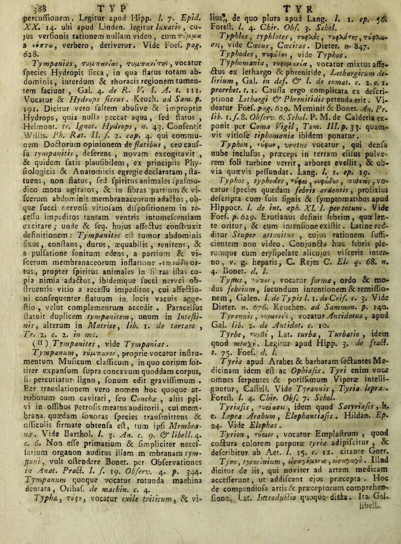 perculfionem. Legitur apud Hipp. /. 7. Epid. XX. 14. ubi apud Linden. legitur luxatio , cu- jus verfionis rationem nullam video , cum rluux a TtjfTu , verbero, derivetur. Vide Foef. pag. 62 8. Tympanias, Ti//j.7rctyioei, n-vpuixviori^, vocatur fpecies Hydropis ficca , in qua flatus rotam ab- dominis, interdum & thoracis regionem tumen- tem faciunt , Gal. 4. de R. V. I. A. t. 111. Vocatur & Hydrops ficcus. Keucb. ad Sam.p. 191. Dicitur vero (altem abufive & improprie Hydrops, quia nulla peccat- aqua, fed flatus , Helmonr. tr. Ignot. Hydrops, n. 43. Confentit Wrilis, Ph. Rat. II. f. 2. cap. 4. qui commu- nem Do&orum opinionem de flatibus , ceu cauf- fa tympanitis, deferens , novam excogitavit , & quidem fatis plaufibilem, ex principiis Phy- fiologicis St Anatomicis egregie declararam , fta- tuens, non flatus, fed fpiritus animales ipalrno- dicc motu agitaros, St in fibras partium & vi- fceru-m abdominis membranaceorum adafftos 5 ob- que fucci rervofi viriolam difpofitionem in re- pelfu iraptctiros tantam ventris intumefcentiam excitare,- unde St feq. hujus affe£fus eonftruxit definitionem.- Tympanites eft tumor abdominis fixus, conflans, durus, aequabilis , renitens, Sc a pulfatione fonitum edens, a- partium St v-i- fcerum membranaceorum inflatione tvcuvoiSu or- tus., propter fpiritus animales in fibras iflas co- pia nimia ada&os, ibidemque fucci nervei ob- flruentis vitio a recefFu impeditos, cui affe&io- tii confequenrer flatuum in locis vacuis agge- ftio , velut complementum accedit . Paracelfus flatuit duplicem tympanitem, unum in Intejli- »is, alterum in Matrice, lib. 1. de t artaro , Tr. 2,. c. z. in not. (n) Tympanites y vide Tympanias. Tympanum y rofj.mxvov, proprie vocatur inftru- mentum Mulleum claflieum , in quo corium for- titer expanfum fupra concavum quoddam corpus, 111 percutiatur. iigno, fonum edit graviffimum . Per translationem vero nomen hoc quoque at- «ijunum cum cavitati, feu Conchee , aliis pel- vi in offibus petrofis meatus auditorii, cui mem- brana qusedam loaoras fpecies tranfmittens St 0(ficulis firmate obtenfa efi, tum ipfi Membra- n.e. Vide Barthol. /. 3. An. c. 9. & libell. 4. c. 6. Non elfe primarium & /impliciter necef- iarium organon auditus illam m mbranara tym- pani y vult oflendere Boner. per Obfervationes in Anat. Praei. I. f. 19. Obferv. 4. p. 344. Tympanum quoque vocatur rotunda machina dentata, Oribaf. de mackin. c. 4. Typho., Tu'?*, vocamur exile triticum., k. vi- Iius1?, de quo plura apud Lang. I. 1. ep.- <,&. Foreft. /. 4. Chir. Obf 3. Schol. TyphloSy typhlotes, tu$~ao; , 'rvtpxHv;, Tv<p\«- crtiy vide Caecus, Ccecitas. Dieter. »• 847, TyphodeSy ro/pUm , vide Typhos. Typhomania, To^opxvlot, vocatur mixtus affe- &us ex lethargo & phrenitide, Lethargicum de- lirium , Gal. in def. & l. de comat, c. 2. c. 1» prorrhet. t. 1. Cauffa ergo complicata ex deicri- ptione Lethargi & Phrenitidis petenda erit. Vi- deatur Foef. pag. 629. Meminit St Boner. An. Pr. lib. t .f. 8. Obferv. 6. Schol. P. M. de Calderia ex- ponit per Coma Vigil, Tom. III.p. 33. quam- vis vitiofe tiphomania ibidem ponatur. Typhon y -rvfap, ventus vocatur , qui denfa nube inclufus, praeceps in terram eiilus pulve- rem foli turbine verrit, arbores evellit, & ob- via quasvis pelfundat. Lang. /. r. ep. 19. Typhos , typhodes, , ‘riyulns , tw?itoc , vo- catur Ipecies quatdam febris ardentis, prolixius deferipta cum fuis fignis St fymptomatibus apud Hippocr. /. de int. aph. XLL per totum. Vide Foef. p. 629. Erotianus definit febrim, quas len- te oritur, Sc cum imenfione exiflic. Latine red- ditur Stupor attonitus , cujus rationem fuffi- cientem non video. Conjun&a bcec febris ple- rumque cum eryfipelate alicujus vifceris intesv no, v. g. hepatis, C. Rejes C. Eli q. 62. n. 4. Boner. d. L Typus, tJt*of, vocatur forma, ordo & mo- dus febrium, fecundum intentionem & remiffio* nem, Galen. /, de Typis l. 1. de-Crif. c. 3* Vide Dieter. n. 676. Keuehen. ad Sammon. p. 140. Tyrannis, Tirpunfs, vocatu? Antidotus, a-pud GaL lib. %. de Antidot. c. 10. Tyrbe, Tvp/3n , Lar. turba y Turbatio , idetn quod TKfuxr. Legitur- apud Hipp. 3. de fraSf. t. 75. Foef. d. L Tyria apud Arabes & barbatam fe&antes Me- dicinam idem efi ac Ophiafts. Tyri enim voce omnes ferpentes & poriffimum Vipera: intelli- gantur, Gaftell. Vide Tyrannis , Tyria lepra Foreft. I. 4. Chir. Obf. 7. Schol. Tyriafis, ^veixeru , idem quod Satyriafis , flv e. Lepra Arabum, Elepbantiafts. Hildan. Ep. 24. Vi-de Elephas. Tyrion , 'tutior , vocatur Emplaftrum , quod co&ura colorem purpura: tyria adipifeitur , Se deforibitur ab Aet../. 1-5. c. 12. citante- Gorr. Tyro, tyrocirtium , «V*) bysvos , euruyuyv,. IUad dicitur de iis, qui noviter ad artem medicam acceflerunr, ut addifeant ejus prxeepta-. Hoc de compendiofa artis Sc praeceptorum comprehen- fiona;, tat. bnroduttio quoque- dida. Ira. Gal.. libell».