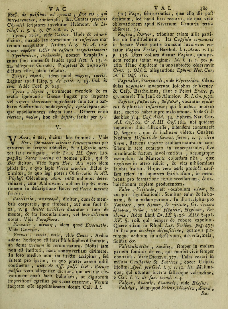 V A c libe!' de pulftbus ad tyrones , ftve eos , qui introducuntur , confcripfit , &c. Contra tyrocinii Cbymici fcriptores invehitur Helmont. de Li- thiaf. c. 5. n. 9. & c. 8. n. 9. Tyros, rv os, vide Cafeus. Unde & rufact dicitur, quando lac comedum in cafeofam ma- teriam coagulatur , Aridot. /. 3* di, A. 120* vocat Tupdi<rir ladtis in cafeum coagulationem • Tyrrbenicon , rbppnvixov , nomen Empladri , eujus funt immenfae laudes apud Aet. /. 15. c. 14. allegante Gorrara . Propterea & t< cliftum effe idem tedatur. Tyrfis, ropafi , idem quod ■jtopyos, turris . Legitur apud Hipp, 3. de artit. t, 2^. Gal. in som. Adde Foef. p. 029. Tyrus , thyrus , utrumque mendofe & ex crafia ignorantia Graecae linguae pro ferpente vel vipera theriacam ingrediente fumitur a bar- baris A uftoribus, unde tyriafis, tyria lepra quo- que appellationem adepta funt . Deberet enim therion y $neiov, hoc ed beflia, fcribi per ty. V. YAcca, ii /3ar, dicitur bos fcemina . Vide Bos . De vaccis citrinis Scheunemanni per errorem in fcripto addu&is, & aLibavio acri- ter fatis cadigacis , vide Tcm. III. Oper. Lib. pag.82. Vacca marina ed nomen pifcis , qui & Bos dicitur. Vide fupra Bos. An vero idem pifcis fit, e quo lapis Vacca marina di£ius e- ximitur,de quo legi poterit Obfervatio in Ati. Pbylof. Oldenburg. Ann. 1668. nolumus deter- minare , cum Aldrovand. nullam lapidis men- tionem in defcriptione Bovis vel Vacca murina fecerit . Vacillatio , Trccpctyopd, dic itur, cum de mem- bris corporeis, quae titubant, aut non funt fi- xa , v. g. dentes vacillare dicuntur : tum de mente, & ita inconllantiam, vel leve delirium notat. Vide Paraphora. Vacuatio , xtvaxri; , idem quod Evacuatio. Vide Ccsnofts. Vacuus , xmos, xtvi;, vide Cenos . Ardua adhuc hodieqoe ell inter PhiJofophosdifputatio , an detur vacuum in rerum natura. Nodri jam non ed indituti, hanc controverfiam dirimere. In foro medico non ita drifte accipitur , fed laltem pro fpatio, ia quo praeter aerem nihil continetur , dift, de diff. pvtlf. loco . Vacuus ■pulfus vero allegorice dicitur^ qui arteria: ele- vationem quafi facit bullo farti , ut digitorum imprefftoni egrelTus per vacua occurrat / Verum ineptam effe appellationem docuit Gal. d. i V A L 389 (n) Vaga, febris erratica , quz alio die pod decimum, fed haud fixo recurrit, de qua vide cbfervationem apud Riverium Centuria tertia obfervat. 32. Vagina, , tribuitur etiam aliis parti- bus ob fimilitudinem. Ita Capfula communis in hepate Venae portae truncum involvens vo- catur Vagirta Porta, Barthol. l.x.Anat. c. 14. p. 13*5. Uteri collum dicitur Vagina, quia pe- nem recipit infiar vaginae. Id. I. x. c. 30. p. 280. Hanc duplicem inunofubje&o obfervavil Gent. 3. Obf. 2. allegantibus Ephem. Nat. Cur. A. I. Obf. 11 o. Vaginalis , tXurpouNs, vide Elytroeides. Glan- dulas vaginales invenerunt Jofephus deVerney & Cafp. Bartholinus, ficut e Peieri Exerc. p. 97. notavit Th. Janf. de Almelov. R. I.On.p.^x, Vagitus , (tct/stxo-fjLog , /3a'(laxis, vocantur ejula- tus & ploratus infantum; qui fi adhuc in utero fiat, merito habetur pro malo omine. Vide Gul- denklee /. 4. Caf.Med. 34. Ephem. Nar. Cur. A.I. Obf. 62. & A. III. Obf. 164. ubi quidem augurium illud fallax effe , odendere conatused D. Segerus , quo & inclinare videtur Gualter. Nedham Difquif de format, fcetus, c. 3. circa finem , datuens vagitus caudam naturalem con- fidere in aere contento in conceptaculis, five membranis fcetum involventibus , adjungitque exemplum de Matrona: cujusdam filia , qua: vagitum in utero edidit , & vita nihilominus falubri fruitur. Hujus vero aeris produ£H cauf- fam refert in liquorem fpirituofum, in mem- brana pro formatione foetus neceffarium , & ex- halationum copiam producentem. Vales , Valetudo, ed \ocabulum (atoov, 8c anciphis flgnificationis . Sumitur enim & in bo- nam , & in malam partem . In illa accipitur pro Sanitate , pro Robore, & virtute,. Gr. oyuum ippup,cu, vythet , vide Hygieia, Hygiano, Er- rboma. Adde Lind. Ex. IX. §. t6. XIll.%.491* XV. §. xo8. qui femper de robore expoluir. Quaere etiam in Rhod.'Lex. Scribon. pag. In hac pro morbofa difpofitione; quamvis ple- rumque additura fit adje&ivum, adverfa,mala 5 finidra &c. Valetudinarius , rcouhg, femper in malam partem fumitur de eo, qui morbis vivit femper obnoxius. Vide Dieter. n. 577. Tales vocari in mlitia Cauffarios & Sonticos , docet Calpar. Hoffm. yfpol. proGal. /.3. r. 10. Ut. M.Iunt- que, qui utuntur incerta fallacique valetadine» e Gal. I. 5. de fan. tuend. c. 4. Valgus , p\ctt.<Toc , (ixaioao;, vide Blafus. Validus , Idem quod Valens, iopa>uiyos, sCnros s Ro.
