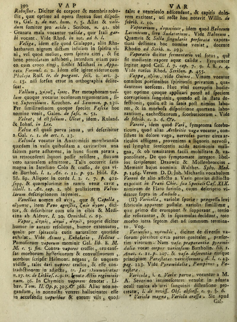 Robuflus. Dicitur de corpore & membris robu- flis, qua; optime ad opera firenua funt diipofi- ta, Gal. 2. de nat, hum. t. 5. Alias & vali- dum, fumitur pro acido . Scribon. n. 41. ubi Granata mala vocantur valida, qua; Itali gar- bi vocant.. Vide Rhod. in not. ad h. I. Valiga y idem elTe quod Gialappa, aliis Rha- barbarum nigrum di&am infulam in fpiritu vi- ni, vel quod melius, cum fpiritu citri, & fic bene percolatam adhiberi, interdum etiam pau- co cutn croco tingi, fcribit Michael in Appa- ratu For mu l. c. 2. Idem effe igitnr videturcum Phalaja Rolf. tr. de purgant. feFl. 2. art. 3. c. 15. nifi forfan error in orthographia delite- fcat. Vallum y %d[>a%y tpxog-. Per metaphoram val- lum quoque vocatur oculorum tegumentum , fi- ve. Supercilium. Keuchen. ad Sammon. p. 230. Per fimilitudinem quoque fpecies Fafciet hoc nomine venit, Galen. de fa/c. n. 52. Valrat, id el\ folium. Ulcat, idem. Ruland. Iohnf. in Lex. Valva efl quafi parva janua , uti defcribitur a Gal. c. 1. de art. t. 23. Valvula vocatur in Anatomicis membranula quaedam in vafis quibufdam a cavitatibus una faltem parte adhaerens, in hunc finem parata , ut retrocedenti liquori poflit refiflere , fluxum vero naturalem admittere. Talis occurrit fatis magna in Inteflino Colo & cralTo, de qua vi- de Barthol. I. 1. An. c. n. p. 92. Hild. Ep. 88. 89. Aliquoc in corde l. 2. c. 7. p. 402. feqq. & quamplurima; in ramis vena: cava: , libell. 1. An. cap. 2. ubi prolixiorem Valvu- larum defcriptionem invenies. Vanellus ooqien eft aVis, qua: & Capella . cuyoTTO?, irem Pavo agre]fisy^ucos uypncy dici- tur, & defcribitur cum ufu in cibis & Medi- cina ab AIdrov. /. 20. OrnithoL c. 63. Vapor y drptoi y « 77*11 , etrp.lt y proprie dicitur humor in auram refolutus, humor extenuatus, qualis per fpiracula cutis naturaliter quotidie exhalat. Vide. Atmos , Exhalatio , Halitus . Pumoforum vaporum meminit Gal. lib. 8. M. M. c. 5. fin. Contra vapores craflos, ceu cauf- fas morborum hyftericorurn & convulfivorum , acerbius fcripfit Helmont. negans , fe unquam vidifle tales dari vapores craflos, & effe con- tradi&ion^m in adjefto, tr. Jus Ouumviratus n. 17. tr. de Lithiaf. c. 9. tr. Ignota Abito regiminis rium. 36. In Chymieis vaporem' denotat . Li- bav. Tom. II. Op.p. 303.^ 368. Alias non ne- gandum , in nonnulhs veteres hallucinatos effe in accufabdis vaptribus Sc sorunr viis } quod tales e ventriculo adfcendant, & capitis dolo- rem^ excitent, uti refte hoc notavit Willis. de febrib. c. 10. Vaporarium , ctrpigbetoy , idem quod Balneum Laconicum y five Sudatorium. Vide Balneum . Quamvis 5c Sella fmgularis perforata vapora- tioni deflinata hoc nomine veniat , docente Rhodio ad Scrib. n. 193. Vaporatio dicitur fermentatio vel fotus , quf fit mediante vapore aqua; calidae . Frequenter legitur apud Celf. /. 7. cap. 7. 9. /. 8, e. 4. Vide rurfus Rhod. Scribon. p. 455. Vappa y o\ivn;, vide Oxines. Vinum vocatur omnibus portionibus fpirituofis privatum , qua- dantenus acefcens. Haec vini corruptio hodie- que optime quoque applicari poteft ad fpeciem corruptionis fanguinis, quando efl in flatu de- fe&ionis, qualia, efl in fanis pofl nimios labo- res, & in morbofa difpolitione quartana labo- rantium, cache&icorum, fcorbutjcorutn . Vide de febri b. c. 2. 6. &e. Vareniy idem quod Vari y fymptoma fcorbu- ticum , quod alias Arthritis vaga vocatur, con- flflens in dolore vago, nervofas partes circa ar- ticulos affligens, proveniens a liquoris nervofi, vel lympha ierefeentis acida acrimonia mali- gna, & ob tenuitatem facili mobilitate &, va- porofitate.. De quo fymptomate integros libel- los fcripferunt Drauwiz & Mollenbroccius . Meminit hujus nominis Walther,, Sylv. Med. p. 1464. Verum D. D. Joh- Michaelis vocabulum Vareni.de alio affe&u a Varis prorius diflin£Io expoluit in Praxi Chir. Jua Speciali Caf. XIX. nimirum de Flatu furiofo, cujus deferiptio vi- deatur fupra in Ambulo . (II) Varicella y variola;, fpuriae: pra?grefla levi febricula apparent pufluls variolis.' fimilhmae , quae primo die erumpunt & fuppuranr , tertio die reficcantur , & in fquamulas decidunt, roto morbo intra feptem dies ad. lummum termina- to. Vog. Varitofus, r.tpoouS»V , dicitur de diverfis va- forum plexibus circa partes genitales , praefer- tim virorum » Nam vaja praeparantia pyrami- dalia vocat corpus varicofum Battholin. lib. r. Anat. c. zi. p. 207. & vafa. deferentia ejulque principium Parajlatas variciformes, d. I. c. 23. pag, 223. V\de Pyramidalia y Pampinus y Pa- raji ata. Varicula, i. e. Varix parva,. vocantur a M. A. Severino intumefcenres venulae in adnata oculi tunica ab utri fanguinis diflenfione pro- creatae, l. de noviff. Obf. abfceff. c. 9. §. 6. * Variola magna y . Variola craffa . Sic apud Ga.t-