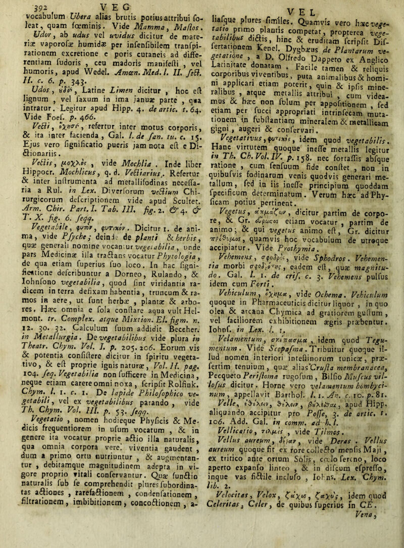 vocabulum Ubera alias brutis potius attribui fo- leat, quam fceminis. Vide Mamma, Mados. Udor, ab udus vel uvidus dicitur de mate- ria: vaporofx humidae per infenfibilem tranfpi- rationem excretione e poris cutaneis ad diffe- rentiam fudoris , ceu madoris manifefti , vel humoris, apud Wedel. Amoen. Med.l. II. f;B. H’tc’ 6‘ P- 343’ Udos, , Latine Limen dicitur , hoc eft lignum , vel laxum in ima januae parte , qaa intratur. Legitur apud Hipp. 4. de artic. t. 64. Vide Foef. p. 466. Ve8i, refertur inter motus corporis, & ita inter facienda, Gal. I. de fan. tu. c. 15. Ejus vero fignificatio pueris jam nota eft e Di- £1 ionariis. Vellis y pox\os , vide Mochlia . Inde liber Hippocr. Mochlicus, q. d. VeEliariuss. Refertur & inter inftrumenta ad metallifodinas necefla- ria a Rui. in Lex. Di veriorum veSlium Chi- rurgicorum defcriptionem vide apud Scultet. Arm. Chir. Part.I. T ab. III. fig.2. & a. & T. X. fig.^ 6. feqq. Vegetabile, <f,unr, furtxoy. Dicitur r. de ani- ma, vide Pfyche ; deinL de pianti Stherbis, qus generau nomine vocamur vegetabilia , unde pars Medicina? illa tra&ans vocatur Phytologia , de qua etiam fuperius luo loco. In hac figni- fievtione defcribuntur a Dorneo, Rulando \ & Iohnfono vegetabilia, quod fint viridantia ra- dicem in terra defixam habentia , truncum & ra- mos in aere, ut funt herba: , planta: & arbo- res. Ha?c omnia e fola conflare aqua vult Hel- mont. tr. Complex, atque Mixtion. EI. figm. n. 12. 30. 32. Calculum fuum addidit Beceher. in Metallurgia. De vegetabilibus vide plura in Theatr. Chym. Vol. I. p. 205.206. Eorum vis & potentia confidere dicitur in fpiritu vegeta- tivo, & eft proprie ignis naturae, Vol.ll. pag. 104. Jeq. Vegetabilia non fufficere in Medicina , neque etiam carereomni noxa , fcripfit Rolfink. Chym. I. 1. c. 1. De lapide Philofophico ve- getabili , vel ex vegetabilibus parando , vide Th. Chym. Vol. HI. p. <3 3. feqq. Vegetatio , nomen hodieque Phyfieis & Me- dicis frequentiorem in ufum vocatum , & in genere ita vocatur proprie aftio illa naturalis, qua omnia corpora vere, viventia gaudent , dum a primo ortu nutriuntur , & augmentan- tur , debitamque magnitudinem adepta in vi- gore proprio vitali confervantur. Qua: fun£io naturalis fub fe comprehendit plures fubordina- tas asiones , rarefa&ionem , condenfationem , filtrationem , imbibitionem , conco&ionem , a- V E L Iiafque plures-fimiles. Quamvis vero hscvege- rarro pnmo plantis competat, propterea vege- tabilibus di&is, hinc & eruditam fcripfit Dif- fertaubnem Kenel. Dygbxus de Plantarum ve- getandae a D. Olfredo Dappeto ex Anglico Latinitate donatam . Facile tamen & reliquis corporibus viventibus, puta animalibus & homi- ni applicari etiam poterit, quin & ipfis mine- ralibus , atque metallis attribui , cum videa- mos St bxc non folum per appofitibnem , fed etiam per fucci appropriati intrinfecam muta- tionem in fubftantiam mineralem & metallicam gigni, augeri & confervari. Vegetativus iQutixis , idem quod vegetabilis. Hanc virtutem quoque ineffe metallis legitur tn Th. Ch.Vol.IV. p. 158. nec fortaftis abfque ratione , cum fenfuum fide conftet , non in quibufvis fodinarum venis quodvis generari me- tallum , fed in iis ineffe principium quoddam fpecificum determinatum. Verum ha:c ad Phy- ficam potius pertinent. Vegetus, ocyi^a^uy, dicitur partim de corpo- re, St Gr. <*Lp&j£Toj etiam vocatur , partim de animo; & qui vegetus animo eft, Gr. dicitur ttpAuiaos , quamvis hoc vocabulum de utroque accipiatur. Vide Prothymia. Vehemens, cipojpc?, vide Sphodros . Vehemen- tia morbi c, eadem eft, qua: magnitu- do. Gal. I. i. de crif. c. 3. Vehemens pulfus idem cum Forti. Vehiculum , , vide Ochema. Vehiculum quoque in Pharmaceuticis dicitur liquor , in quo olea Sc arcana Chymica ad gratiorem guflum , vel faciliorem exhibitionem argris praebentur. Iohnf. in Lex. /. j. Velamentum, cyati«072« , idem quod Tegu- mentum. Vide Scepafma . Tribuitur quoque il- lud nomen interiori inteftinorum tunica:, prx- fertim tenuium , qua: zUzFCrufla membranacea, Pecqueto Perijloma rugofum , Bilfio Mufcus vil- lo fus dicitur. Horne vero velamentum bombyci- num , appellavit Barrbol. l.i.Ah. c. 10. p. 81. Velle, iStXoiVy j pvxtiscu , apud Hipp. aliquando accipitur pro Pojfe, 3. de artic. t. 106. Add. Gal. in comm. edr-fxl. Vellicatio, tiX/jlIs , vide Tilmos. Vellus aureum, £t}<x?, vide Deras . Vellus aureum quoque fit ex rorecolle&o menfisMaji , ex tritico ante ortum Solis, calofereno, loco aperto expanfo linteo , & in difcum efpreffo, inque vas fi&ile inclufo , Iohns. Lex. Chym. lib. 2. Velocitas, Velox, idem quod Celeritas, Cbeler, de quibus fuperius fn CE. Vena,