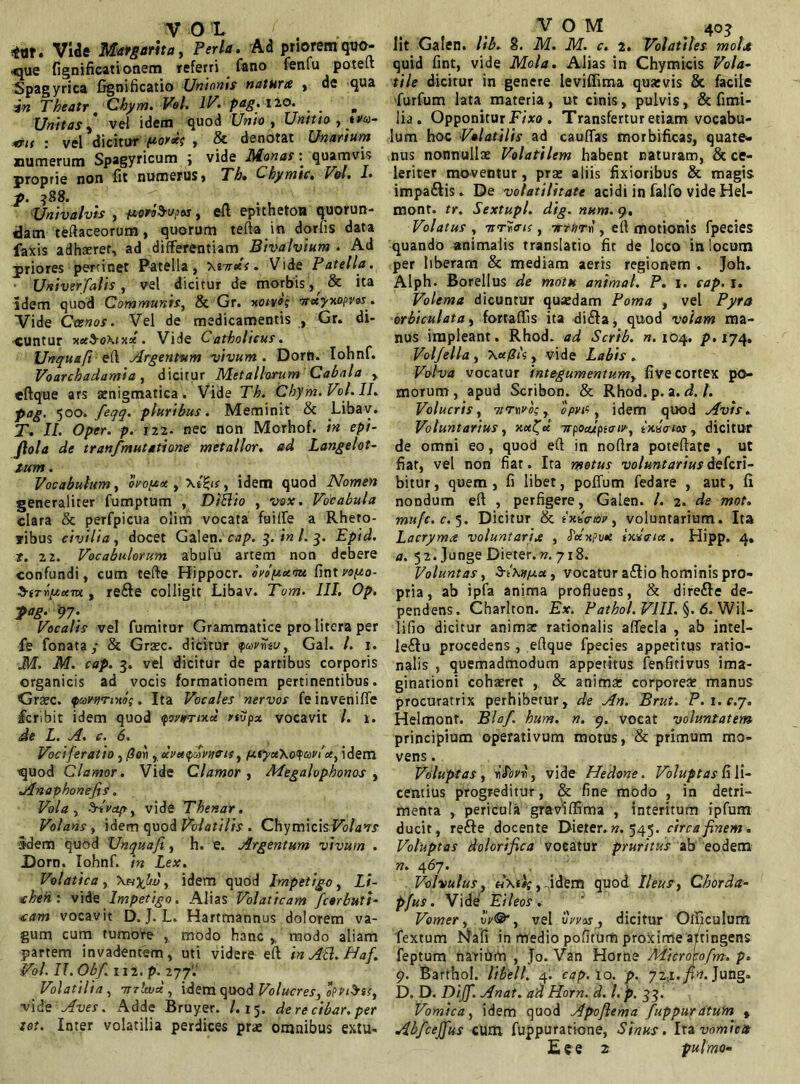 V 0 L ( **t. VUe Margarita, Perla. Ad priorem quo- «que fignificationem referri fano fenfu poteLt Spagyrica frgnificatio Unionis natura , de qua in Theatr Chym. Vel. IV. pag. Ilo. „ Unitas ,* vel idem quod Unio , Unitio , ya- <rl( : vel dicitur (uor*? , & denotat Unarium numerum Spagyricum ; vide Monas: quamvis proprie non iit numerus > Th• Lbywtc* Vol• p. ?88. Univalvis , +iori$-v?xs, eft epitheton quorun- dam teftaceorum, quorum terta in dorfis data faxis adhaeret, ad differentiam Bivalvium . Ad priores pertinet Patella, \iTrdt. Vide Patella. Univer falis, vel dicitur de morbis, & ita idem quod Communis, & Gr. xotvo; irayxopvos. Vide Ceenos. Vel de medicamentis , Gr. di- cuntur xx$o\ixx. Vide Catholicus. Unquafi ert Argentum vivum . Dorft. Iohnf. Voarchadamia , dicitur Metallorum Cabala , eftque ars aenigmatica. Vide Th. Chym.Vot.IL pag. 500. feqq. pluribus. Meminit & Libav. T. II. Oper. p. 122- nec non Morhof. in epi- flola de tranfmutatione metallor. ad Langelot- tum. Vocabulum, ovop* , \t£ts, idem quod Nomen generaliter fumptum , Diflio , vox. Vocabula clara & perfpicua olim vocata fuilfe a Rheto- ribus civilia , docet Galen.cap. 3. in L 3. Epid. t. 22. Vocabulorum abufu artem non debere confundi, cum terte Hippocr. evomam fint vop,o- S-iTriftum , re£te colligit Libav. Tom. III. Op. ■pag. 97. Vocalis vel fumitur Grammatice pro utera per fe fonata ,* & Grsec. dicitur favoeu, Gal. I. 1. M. M. cap. 3. vel dicitur de partibus corporis organicis ad vocis formationem pertinentibus. Grate. pav-Hrnio;. Ita Vocales nervos feinveniffe icribit idem quod <povarixcl nvpx vocavit /. 1. de L. A. c. 6. Vociferatio , fioii, uvettpaivnffis, fxtyceXoyuvi''et, idem ■quod Clamor. Vide Clamor, Megalophonos , Anaphonejis. Vola, §fvdp, vide Thenar. Volans, idem quod Volatilis . Chymicisl^/av.r idem quod Unquafi, h. e. Argentum vivum . Dorn. Iohnf. in Lex. Volatica, \nyltv, idem quod Impetigo, Li- chen: vide Impetigo. Alias Volaticam fcorbutt- <cam vocavit D. J. L. Hartmannus dolorem va- gum cum tumore , modo hanc ,, modo aliam partem invadentem, uti videre ert in Ati. Haf. Vol. 17. Obf iiz. p. 277'. Volatilia, -jrrlwcc, idem quod Volucres, oPv&tt, •vide Aves. Adde Bruyer. /.15. de re cibar, per tot. Inter volatilia perdices prae omnibus extu- V O IVI 403 lit Galen. lib. 8. M. M. c. 2. Volatiles mola quid fint, vide Mola. Alias in Chymicis Vola- tile dicitur in genere leviffima quaevis & facile furfum lata materia, ut cinis, pulvis& fimi- lia. Opponitur Fixo . Transfertur etiam vocabu- lum hoc Volatilis ad caurtas morbifkas, quate- nus nonnullae Volatilem habent naturam, & ce- leriter movemur, prae aliis fixioribus & magis impa&is. De volatilitate acidi in falfo vide Hel- mont. tr. Sextupl. dig. num. 9, Volatus , Trrvms, orrurf, ert motionis fpeeies quando animalis translatio fit de loco in locum per liberam & mediam aeris regionem . Joh. Alph. Borellus de motu animal. P. 1. cap. 1. Volema dicuntur quaedam Poma , vel Pyra orbiculata, fortaffis ita di£ta, quod volam ma- nus impleant. Rhod. ad Scrib. «.104. p. 174. Vol/ella , , vide Labis . Volva vocatur integumentum, five cortex po- morum, apud Scribon. & Rhod. p. a. d. I. Volucris, Tirwvo; r opvfi , idem quod Avis. Voluntarius, xufu irpoApioiv, tnncrm, dicitur de omni eo, quod ert in nortra poteftate , ut fiat, vel non fiat. Ita motus voluntarius deferi- bitur, quem, fi libet, poffum fedare , aut, fi nondum ert , perfigere, Galen. I. 2. de mot. mufe. c.5. Dicitur & ixdoiov, voluntarium. Ita Lacryma voluntaria , Jcexpwe indaix. Hipp. 4» a. 52. Junge Dieter.w. 718. Voluntas, SYxvjua, vocatur a£tio hominis pro- pria, ab ipfa anima profluens, & direfte de- pendens, Charlton. Ex. Pathol. VIII. §. <5, Wil- lifio dicitur animae rationalis affecla , ab intel- le&u procedens , ertque fpeeies appetitus ratio- nalis , quemadmodum appetitus fenfitivus ima- ginationi cohaeret , & anima: corporea: manus procuratrix perhibetur, de An. Brut. P.i.c.j. Helmont. Blaf. hum. n. 9. vocat voluntatem principium operativum motus, & primum mo- vens . Voluptas , flovrt, vide Hedone. Voluptas fi li- centius progreditur, & fine modo , in detri- menta , pericula graViffima , interitum ipfum ducit, refte docente Dieter. n. 545. circa finem. Voluptas dolorifica vocatur pruritus ab eodem n. 467. Volvulus, d\i}{, idem quod Ileus, Chorda- pfus. Vide Eileos. Vomer, vV®*, vel vwas, dicitur Olficulum fextum Nafi in medio pofitum proxime attingens feptum narium , Jo. Van Horne Micro\ofm. p. 9. Barthoi. libell. 4. cap. 10. p. ■ji-x.pn. Jung. D. D. Dijf. An at. ad Horn. d. I. 'p. 33. Vomica, idem quod Apoflema fuppuratum , Abfcejfus cum fuppuratione, Sinus. Ira vomica E«e 2 pulmo-