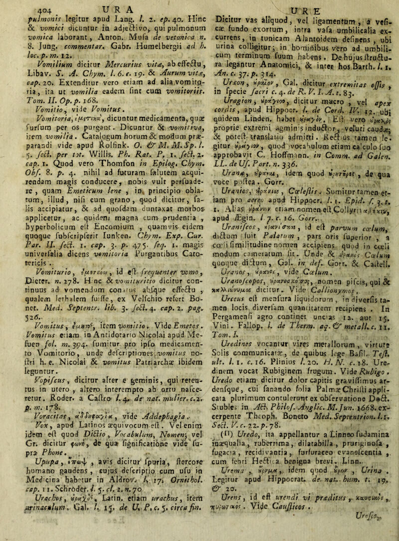 pulmonis legitur apud Lang. 4 2. tp. 40. Hinc & vomici dicuntur in adje&ivo, qui pulmonum vomica laborant, Anton. Mufa de vetonica n. 8. Jung. commentar. Gabr. Humelbergii ad h. loc. p. m. ii. Vomilium dicitur Mercurius vita, ab effe£fu, Libav. S. A. Ckym. 1.6. e. 19. & Aurum vita, cap. 20. Extenditur vero etiam ad alia vomito- ria , ita ut vomilia eadem fine cum vomitoriis. Tom. II. Op.p. id8. Vomitio, vide Vomitus. Vomitoria, iyirwx, dicuntur medicamenta, quae furfum per os purgant. Dicuntur & vomitiva, item vomilia. Catalogum horum & modum prae- parandi vide apud &olfink. O. <& M. M.Sp. I. 5. fett. per ttt. Willis. Ph. Rat. P, i.fett.i. cap. 1. Quod vero Thomfon in Epilog. Ckym* Obf. 8. p. 4. nihil ad futuram falutera acqui- rendam magis conducere, nobis vult perfuade- re , quam Emeticum lene , in principio obla- tum, illud, nili cum grano, quod dicitur, fa- lis accipiatur, & ad quofdam duntaxat morbos- applicetur, ac quidem magna cum prudentia , hyperbolicum el-t Encomium , quamvis- eidem quoque fubfcripferit Iunken, Cbym. Exp. Cur. Par. II. felll. 1. cap. 3. p. 475. feq. 1. magis univerfalia dicens vomitoria Purgantibus Cato- tericis . Vomiturio, epitritiita, id eff frequenter vomo, Dieter. ».278. Hnc & vomit ter itio dicitur con- tinuus ad vomendum conatus atifque effedtu , qualem lerhalem fuilTe, ex Velfchio refert Bo- net. Med. Septentr. lib. 3. feci. 4. cap. 1. pag. 526.- Vomitus, tytrn><’, item vomitio. VideEmetos. Vomitus etiam in Antidotario Nicolai apud Me- fuen fol. m. 394. fumitur pro ipfo medicamen- to Vomitorio , unde deferipriones, vomitus no- ftri h. e. Nicolai & vomitus Patriarchae ibidem leguntur. Vopifcus, dicitur alter e geminis, qui reten- tus in utero , altero interempto ab ortu nafce- retur. Roder. a Caftro* l. 4- de' nat. mulier, c.i. p. m. 178. Voracitas, d^hifotytu , vide Addephagia „• Vox, apud Latinos aequi vocum eft . Vel enim idem eft quod DiElio , Vocabulum, Nomen; vel Gr. dicitur fwvii, de qua fignificatione vide fu- pra Phone. , .■ Upupa, iVa-v}, , avis dicitur' fpuria, fiercor-e humano gaudens , cujus deferiptio cum ufu in Medicina habetur in AldrovV 4 174 Crnithol. cap. 11. SchrUder. 4 5. cl. 2. n. 70 Uracbos, , Larin. etiam urachus, itertt urinacHtlum, Gal. 4. 15, de U, P,c. 5. circa fin. Dicitur vas aliquod, vel ligamentum , a vell- em fundo exortum, intra vafa umbilicalia ex- currens, in tunicam Alantoidem delinens, ubi urina colligitur; in hominibus vero ad umbili- cum terminum fuum habens • De hujus ftru£lu- ra legantur Anatomici, & inter hos Barth. 4 1. An. c. 3J.p. 314. Uraon, npcuov , Gal, dicitur extremitas offis in fpecie Jacri c. 4. de R. V. I. \A. t. 83. Uragion, xpxyioo, dicitur mucro , vel apex cordis, apud Hippocr. 4 de Cord. IV. i2. ubi quidem Linden. habet vfxyov. Eli vero proprie extremi agminis indu&or,, veluti cauda;; & poteft-translatio admitti. Reft us tamen le- gitur vpdyiov, quod-vocabulum etiam calculo fuo approbavit C. Hoffmann. in Comm. ad Galen. LL. de Uf. Part. n. 336. Urana, Hpxvaz, idem quod tlpvrvpts , de qua voce poliea . Gorr. Urunios, ejpxviM , Coele/iis. Sumitur tamen et- iam pro aereo apud Hippocr. 4 1. Epid. f 3./. 1. Akas: ypaviov etiam nomen eft.Collyrii*,j apud jEgin. I 7. c. 16. Gorr. Urantfcos, «jWo-xm , id elt parvum coelum, di£tum luit Palatum , pars oris fuperior , a ca’!i fimilitudine nomen accipiens quod in coeli modum cameratum Iit . Unde & dpxucs Culum quoque ditium, Gal. in def. Gorr. & Cailell. Uranos, ipxroi, vide Coelum. Uranojcopos, HpxvooxoTro;, nomen pifeis, qui & xxMiccnifxos dicitur. Vide Callionymos Urceus ell menfura liquidorum , in diverfis ta- men locis diverfam quantitatem recipiens . In Pergamenfi agro continet uncus n. aut 15. Vini. Fajlop. 4 de Tberm. aq.& metall.c. n. Tom. L Uredines vocantur vires metallorum , virtute Solis communicatae, de quibus Lge Bzfi\. TeJ}. ult. l.i. c,\6. Plinius I.20. H.N. c. 18. Ure<- dinem vocat Rubiginem frugum . Vide Rubigo . Uredo etiam dicitur dolor capitis gravilfimus ar- denfque, cui fanando folia Palma; Chrilli appli- cata plurimum contulerunt ex obfervatione De&. Stubles ;n Ati. Philo/. Avglic. M. Jun. 166%. ex- cerpente Thcoph. Boneto Med. Septentrion. l.u Sebi. V. c.-22. p. 78. (n) Uredo, ita appellantur a Linneo fu-damina inaequalia, ruberrima, dilarabilla , pruriginofa , fugacia, recidi vantia, furfuraceo evanefeentia , cum febri He6fV a. benigna brevi. Linn. Uremu ,. Hpvy.ecidem quod npw , Urina . Legitur apud Hippocrat. de. nat., hum. t. 19. & 10. Urens, id eft urendi vi praditits , 7(v;a7'xif, Vide C'aujlicos . xavgixor Ur*SsT