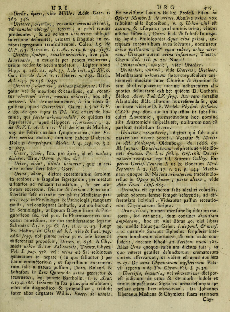 u R 1 < Urefis, Bpw/<, vide MiBio. Adde Coae. t. 263. 348. ... 'Ureteres, ovpnrvpe;, vocantur meatus urinant, vel canales oblongi , teretes , a pelvi renum prodeuntes , & ad veficam urinariam obliqui infertione definentes, urinam a fanguine in re- nibus fegrega tam tranfmittentes. Galen. /.5. cie U.P.c. 5. Batholin. L i.An. c. 19. p. 94.. feq9. Urethra , xpvSpct , canalis urinarius, five fijlu- la urinaria, in mafculis per penem excurrens, urinae reddenda accommodatus , Legitur apud Hi?p. 4- aph.tii. aph, 57. I. de init, aff. XV. 6. Gal. /.1. rfe £. y/. r. 1. Dieter. ». 634. Barth. </. /. c.34. />.2 38. /%. Ureticus , oCwtikos , urinam promovens . Ufur- patur ve! de meatibus & canalibus, qui vocan- tur 9'JpaTiHOt' JT0-01, meatus urinarii, hoc ell, ureteres. Vel de medicamentis, & ita idem fi- gnificat, quod Diureticus, Galen. l.^.deS.F. c.20. de quo iupra in DI. Vel etiam de ho- mine, qui facile urinam reddit, & quidem in fuperlativo, apud Hippocr. ovpnrixaiKwS , 4. R.V.I. A. t. ni. Vel denique de Morbis, v.g. de Febre quadam fymptomatica, quae Fe- bris uretica dicitur, comitem habens Diabeten, Dolamus Encycloptsd. Medie. I. 4. cap. io. §.1. 2. feqq. Urens, ot/psuV, Ion. pro epfuV, id efl mulus, y/xicyoi. Erot. Onom. p. 80. Uri as, eue/a5 , fiflula urinaria , quat in cer- vice veficat fieri folet . Gorr. Urina, oti/w, dicitur excrementum ferofum in renibus, a fanguine fegregatum, permeatus urinarios ad veficam translatum , tk per ure- thram excretum. Dicitur & Lotium. Ejus con- fideratio fefe extendit per plures Medicinae par- tes, v.g. in Phyfiologia & Pathologia , tanquam eauifa , vel confequens fanitatis, aut morborum . In Semiologia, ut lignum Diagnofiicon & Pro- gnoilicon fec. vel p. n. In Pharmaceuticis tan- quam remedium, de qua confideratione legatur Schroder. /. 1. <7.35. & t.5. cl. 1. n. 23. Ju-nge Fr, Hoffm. in Clev.ad h.l. vide & Foei.pag. 468. feqq. ubi plures urina p. n. fefe habentis differentias propofuit, Dieter. n. 636. A Chy- micis urina dicitur Sal erueris, Theatr. Chym. Vol. I. pag. 578. vel: urina ell Sal refolutum generatum in hepate ( in quo falluntur ) per fuum emunftoriun , ut fuperfluum excremen- tum falis a tiatnra pulfum , Dorn. Ruland. & Iohnfon. in Lex. Quomodo urina generetur 8t fecernatur, legi poterit Bartholin. /. 1. Anat. e.\7.p.i86. Urinam in fua principia refolotam , cum ofu diagnofiico & prognofiico , tradidit inter alios eleganter Willis. Exerc. de urinis, URO 405 _ Et noviffime Lauren. Bellini Profeff. Pifan. in Operis Membr.I. de urinis. Abufive urinat vox tribuitur aliis liquoribus , v. g. Urina vini ell acetum, & ufurpatur pro hominis urina, vinum affidue bibentis, Dorn. Rui. & Iohnf. In nego- tio lapidis Philofophici Aqua alba prima, an- tequam corpus album in ea folvatur, nominatur urina puellarum ; & aqua rubea, urina viro- rum. Utraque autem urtna infantum, Theatr*' Chym. Vol. III. p. 22. Nugae! Urinaculum, , vide Urachus. Urinarius , , vide Ureteres , Uretieos. Membranam urinariam foetus ccrpufculum am- bientem mediam inter Chorion & Amnion fi- tam fibrillis placentae uterinae adhaerentem ali- quoties delineatam exhibet quidem D. Gothofa Bidloo Anat. Tab.LV. feqq. An vero fortaffis Alantoides di£ta aliorum huc referenda fit, quo inclinare videtur D. P. Wedel. Phyftol. Reform. CXVL pag. doo. aut an luperflua fit fubtilitas cultri Anatomici , quemadmodum hoc nomini: aliis Anatomicis fufpe&a eft, nofbarum non ell partium arbitrium facere. Urinator, xekuft/itmvs, dicitur qui fub aquis- natare aut vivere poteft . Vocatur & Merfor in AB. Philofoph. Oldenburg- 4n. i<5<58. 69. M.Januar. De urinatorum refpiratione vide Bo- neti 4natom. Pr. 1.2. feB. 2. Obf.168. Deuri- naturia campnna lege Cl. Sturmii Colleg. E** perim.Curiof Tentam. I. ut & Bonetum Med. Septentr. I. 2. /eBi 17. c. n. p. 444. Machi- nam quoque & Navem urinatoriam tradidit Bo- rellus in Opere poflhumo , parte altera , vide ABa Erud Lipf.683. Urimfus ell epitheton falis alcalici volatilis , urinae odorem ferme femper referentis, ad dif- ferentiam Lixiviofi . Videantur paffim recentio- rum Chymieorum feripta. Urna , opvu, nomen menfurat liquidorum ma- joris , fed variantis, dum continet dimidiam amphoram, hoc ell vini libras 40. olei libras 3<$. mellis libras 54. Galen. l.depond. & menf c. 2. quamvis Soranus Ephefius fcripfierit inte- gram Amphoram continere, & cum cado con- fuderit, docente Rhod. ad Scribon. nam. 105. Alias Urna quoque vafeulum di&um fuit , vn quo veteres gentiles defun&orum crematorum cineres affervarunt, ut videre ell apud eundem n. 37. De urna Chymieorum myjlerinrum Pata- vii reperta vide Th. Chym. Vol. I. p.29. Urocrifia, »’poxz&iut vel ou oxtcrr.eaor dicipot- eft judicium de urina & de morbi indole ex urinat inlpe&iose. Signa ex urina defumpta ap- pellare etiam licet oupoxeznxtx . Ita Johannes Rhenanas Medicus &Chymicus fuam rationem
