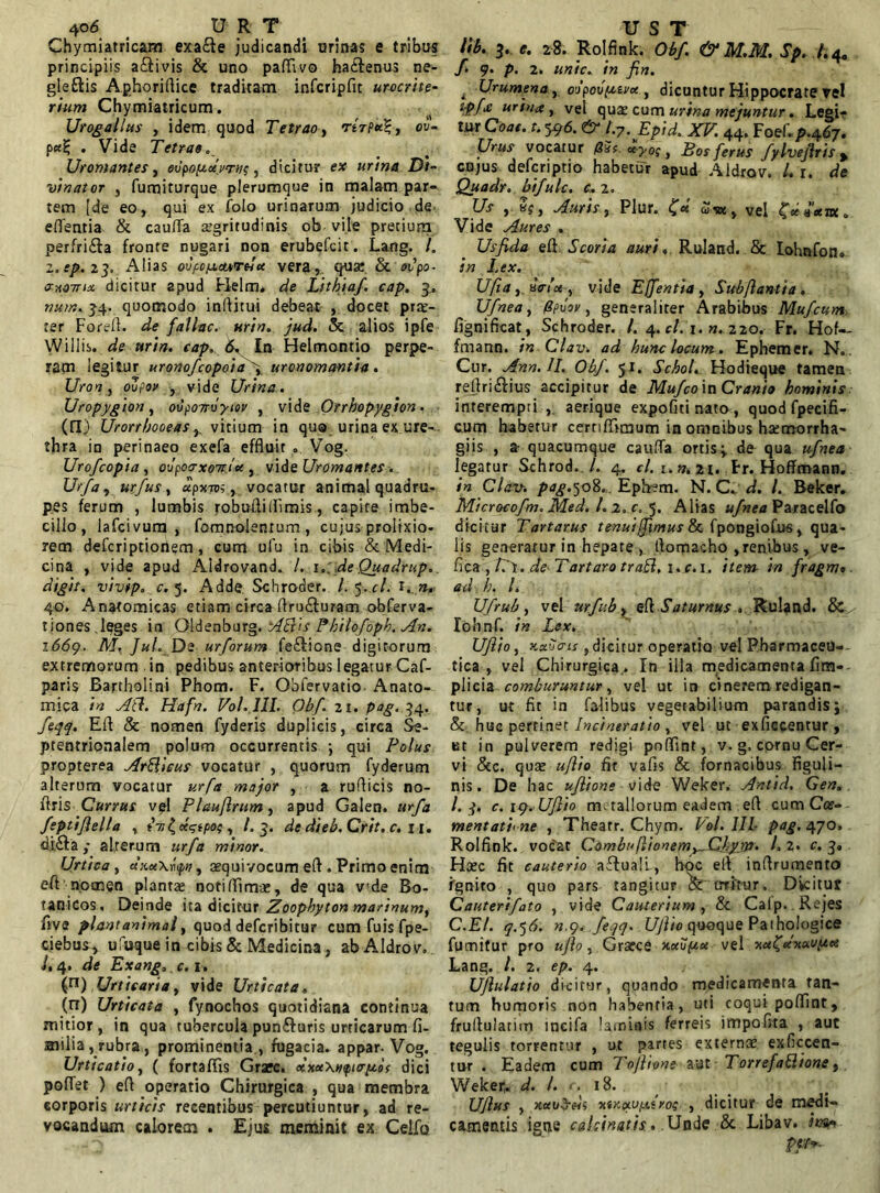 4o<5 _ U R T Chymiatricam exa£te judicandi urinas e tribus principiis a&ivis & uno paffivo ha&enus ne- gleftis Aphoriflice traditam infcripfit urocrite- rium Chymiatricum. Urogallus , idem quod Tetrao, rtrptc%, eu- p. Vide Tetras, Uromantes, oopopdvrnp, dicirur e* urina Di- vinator , fumiturque plerumque in malam par» tem [de eo, qui ex folo urinarum judicio de efientia & caufla aegritudinis ob vile pretium perfri£ia fronte nugari non erubefcit. Lang. /. z.ep.23, Alias ovfo/AcuTHtc vera, qua: & <n>’po- axoitia dicitur apud Flelm. de Lithiaf. cap. 3.. »«?», 34. quomodo inflitui debeat , docet prae- ter Forefl. de fallac. urin. jud. & alios ipfe Willis. de urin. cap, 6, In Helmontio perpe- ram legitur uronofcopoia 4 uronomantia. Uron, oZfov , vide Urina., Uropygion, oupoTroyiov , vide Orrhopygion• (fi.) Urorrbooeas vicium in quo urina ex ure- thra in perinaeo exefa effluit Vog. Uro/copia , ovpoo-xoTttx , vide Uromantes. Urfa, urfus, «pxto, , vocatur animal quadru- pes ferum , lumbis robufli(fimis, capite imbe- cillo, lafcivum , fomnolenrum, cujus prolixio- rem defcriptioriem, cum ufu in cibis & Medi- cina , vide apud Aldrovand. /. r.; de Quadrup, digit, vivip, c. 5. Adde, Schroder. /. 5.r/. 40. Anatomicas etiam circa Aru£turam obferva- tiones,leges in Oldenburg. Pkilofoph. An. 1669. M, Jul. De urforum fe£tione digitorum extremorum in pedibus anterioribus legatur Caf- paris Bartholini Phom. F. Ohfervatio Anato- mica in Ati. Hafn. Vol. III, Obf..21. pog. 34. feqq. Efl & nomen fyderis duplicis, circa Se- ptentrionalem polum occurrentis ; qui Polus propterea ArSlicus vocatur , quorum fyderum alterum vocatur urfa major , a ruflicis no- flris Currus vpl Plauflrum, apud Gaien. urfa feptijlella , in £ , /.3. de dieb.Crit. c. 11. d.i,6Va; alterum urfa minor. Urtica , «xuXrtyn, aequivocum eft . Primo enim eft nomen plantae notiflimae, de qua v!de Bo- tanicos. Deinde ita dicitur Zoophyton marinum, live piant animal, quod defcribitur cum fuis fpe- ciebus, ufuque in cibis & Medicina, abAldrov. i, 4. de Exartg, c. 1. (n) Urticaria, vide Urticata, (n) Urticata , fynochos quotidiana continua mitior, in qua tubercula pun&uris urticarum fi- milia , rubra, prominentia , fugacia, appar. Vog. Urticatio, ( fortaffis Graec. clxuXnftap.i( dici polTet ) efl operatio Chirurgica , qua membra corporis urticis recentibus percutiuntur, ad re- vocandum calorem . Ejus meminit ex Celfo U S T lib. 3. e. 28. Rolfink. Obf & M.M. Sp. /.4o f 9. p. 2. unie, in fin. t Urumena,oopovptivc*, dicuntur Flippocrate vel ipfx urina, vel quae cum urina mejuntur. Legi- tur Coae.t. 596. & b-Epid. XV. 44. Foef.p.467. Urus vocatur uyoq, Bos ferus fylvejlris y cujus deferiptio habetur apud Aldrov. /. r. de Quadr. bifulc. c. 2. Us , «f, Auris, Plur. £«' <*■«> vel Vide Aures . Usfida efl Scoria auri, Ruland. Sc lohnfon» in Lex. Ufia y uirict , vide Efentia , Sub flanti a . Ufnea, fipvsv, generaliter Arabibus Mufcum fignificat, Schroder. /. 4. c/. 1. n. 220. Fr. Hof— fmann. in Clav. ad hunc locum, Ephemer. N.. Cur. AnnAI. Obf. 51. Schol. Hodieque tamen reftri£lius accipitur de Mufco ia Cranio hominis interempti , aerique expofitinato, quodfpecifi- cum habetur cernfllmum in omnibus hatmorrha- giis , a- quacumque cauffa ortis; de qua ufnea legatur Schrod. /. 4. <7. r.».2i. Fr. Hoffmann. in Clav. pdg.50%,. Epfcm. N. C. d. I. Belcer. Microcofm. Med. I. z. c. 5. Alias ufnea Paracelfo dicitur Tartarus tenui,fimus & fpongiofus, qua- lis generatur in hepate , flomacho ,renibus , ve- flea ,/Tr. de-Tartaro traSl, i.c.i, item in fragm« ad. h, l, Ufrub, vel urfub.y efl SaturnusRuland. & lohnf. in Lex. Uflio, kxuo-is ,dicitur operatio vel Pharmaceu- tica , vel Chirurgica^ In illa medicamenta fim»- piicia comburuntur, vel ut in cinerem redigan- tur, ut fit in falibus vegetabilium parandis; &. huc pertinet Incineratio , vel ut exficcentur , et in pulverem redigi poflint, v. g, cornu Cer- vi &c. qua: ujlio fit vafis & fornacibus Figuli— nis. De hac uflione vide Weker. Antid. Gen. I.3. c.iq. Uftio metallorum eadem efl cum Cce- mentati< ne , Thearr. Chym. Vol. III pag. 470. Rolfink. vocat Combuflionem^Chym. L 2. c. 3» Hcec fit cauterio aftuali., hoc efl inflrumento fgnito , quo pars tangitur ^ erritur. Dicitur Cauterifato , vide Cauterium, & Caip. Rejes C.El. q.^6. n.9. feqq. Uflio qooque Pathologice fumifur pro uflo, Grarce Kcdipu vel Lang. /. 2. ep. 4. Uflulatio dicitur, quando medicamenta tan- tum humoris non habentia, uti coqui poflint, fruflularitn incila laminis ferreis impolita , aut tegulis torrentur , ut partes externae exficcen- tur . Eadem cum To/lione aut Torrefa&ione, Weker. d. /. r. 18. ujlus , xauSds xtKpiupiiros , dicitur de medi- camentis igne cakinatis.. Unde & Libav. im* pat*