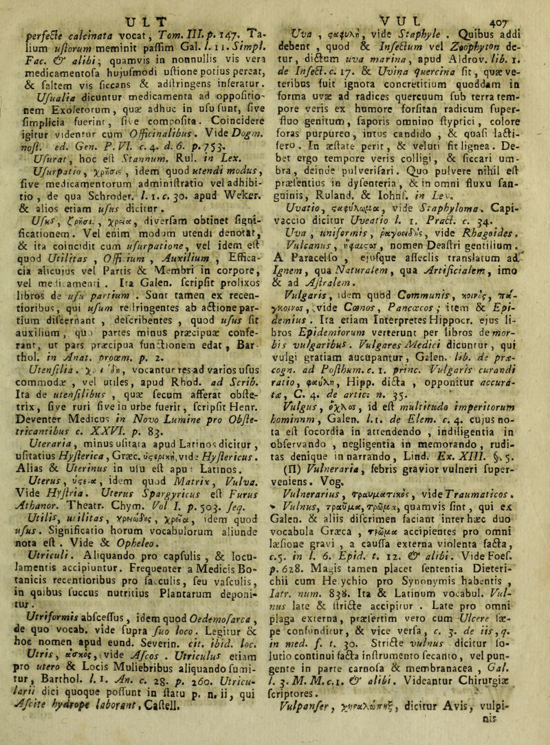 perfeBe calcmata vocat, Tom. T1L p> 147. Ta- Uva , ?eafv\«, vide Staphyle . Quibus addi lium ufiorum meminit paflim Gal. /. 11. Simpl. debent , quod & Infeftum vel Zwphyton de- Fac. & alibi-, quamvis in nonnullis vis vera tur, di£tam uva marina, apud Aldrov. lib. 1. medicamentofa hujufmodi uftione potius pereat, de Infeft.c. 17. & Uvina quercina fit, quaeve- & faltem vis ficcans & adltringens inferatur, teribus fuit ignota concretitium quoddam in Ufualia dicuntur medicamenta ad oppofitio' forma uvas ad radices quercuum fub terra tem- nem Exoletorum, quas adhuc in ufu funt, five pore veris ex humore forfitan radicum fuper- fimplicia fuerint, five comoofita. Coincidere fluo genitum, faporis omnino ftyprici , colore igitur videnrur cum Officinalibus. Vid s Dogm. foras purpureo, intus candido , & quafi la£fi- nojl. ed. Gen. P .VI. c. 4. d. 6. p. 753- fero. In affate perit, & veluti fit lignea . De- Ufurat, hoc eft Stannum. Rui. in Lex. bet ergo tempore veris colligi, & fiecari um- U/urpatio, 7pvitr<s , idem quod utendi modus, bra, deinde pulverifari. Quo pulvere nihil eft five medicamentorum adminiffratia vel adhibi- protentius in dyfenteria, & in omni fluxu fan- tio , de qua Schroder. /.\.c. 30. apud Weker. & alios etiam ufus dicitur . Ufus, tfpran., diverfam obtinet figni- ficationem. Vel enim modum utendi denotat, & ita coincidit cum ufurpatione, vel idem eft quod Utilitas , Offi ium , Auxilium , Effica- cia alicujus vel Partis & Membri in corpore, vel medicamenti . Ira Galen. fcripfit prolixos libros de ufu partium . Sunt tamen ex recen- tioribus, qui ufum redringentes ab atElionepar- tium dilcernant , defcribentes , quod ufus fit auxilium , qu partes minus procipuo confe- rant, ut pars procipua funibonera edat , Bar- thol. in An at. procem, p. 2. Utenfilia. , vocantur res ad varios ufus commodo , vel utiles, apud Rhod. ad Scrib. Ita de utenfilibus , quse fecum afferat obfte,- trix, five ruri five in urbe fuerit, fcripfit Henr. Deventer Medicus in Novo Lumine pro Obfle- tricantibus c. XXVI. p. 83. Uteraria, minus ufuata apud Latinos dicitur , ufitatius Hyfierica , Grasc. d?£/>un,vide Hyflericus. Alias & Uterinus in ulu eft apu t Latinos. Uterus, ogt.ee, idem quod Matrix, Vulva. Vide Hyjlria. Uterus Spargyricus eft Furus Athanor. Theatr. Chym. Vol I. p. 503. feq. Utili*, utilitas, ypnu$x\g , idem quod ufus. Significatio horum vocabulorum aliunde nota eft . Vide & Opheleo. Utriculi. Aliquando pro capfulis , & locu- lamentis accipiuntur. Frequenter a Medicis Bo- tanicis recentioribus pro fa.culis, feu vafculis, in quibus fuccus nutritius Plantarum deponi- tur . Utriformis abfceffus, idem quod Oedtmofarca , de quo vocab. vide fupra fuo loco. Legitur oc hoc nomen apud eund. Severin. cit. ibid. loc. Utris, *<rxoff, vide Afcos . Utriculus etiam pro utero & Locis Muliebribus aliquando fumi- tur, Barthol. /. I. An. c. 2§. p, 160. Utricu- larii dici quoque poRunt in flatu p. n. ii, qui Afcite hydrope laborant, Cafteli. guinis, Ruland. & Iohnf. in Lee. Uvatio , gcefv\u^oe, vide Staphyloma. Capi- vaccio dicitur Uveatio l. 1. Pratt. c. 34. Uva, uniformis , peeyoulrk, vide Khagoides . Vulcanus , r<f,cugoj , nomen Deaftri gentilium . A Paraceffo , ejnfque afleclis translatum adi Ignem, qua Naturalem, qua Artificialem, imo & ad Afiralem. Vulgaris, idem quod Communis, wivlg, tree- yKofvos, fvide Ccanos, Panccccos ; item & Epi- demius . Ita etiam Interpretes Hippocr. ejus li- bros Epidemiorum verterunt per libros de mor- bis vulgaribus. Vulgares Medici dicuntur , qui vulgi gratiam aucupantur, Galen. lib. de prx- cogn. ad Pofihum.c. 1. prine. Vulgaris curandi ratio, <ptxu\n, Hipp. ditfta , opponitur accura- tae, C. 4. de artic: n. 35. Vulgus, o%\as, id eft multitudo imperitorum hominnm, Galen. l.u de Elem. c. 4. cujus no- ta eft focordia in attendendo , indiligentia in obfervando , negligentia in memorando , rudi- tas denique in narrando, Lind. Ex. XIII. §.5. (II) Vulneraria, febris gravior vulneri fuper- veniens. Vog, Vulnerarius, p-paupturtnos, vide Traumaticos, •* Vulnus, 7pct\jpLu, rpupix, quam vis fint, qui ex Galen. & aliis diferimen faciant inrer haec duo vocabula Graeca , rfuipt.ee accipientes pro omni latfioae gravi , a caufla externa violenta fatfta, c.5. in l. 6. Epid. t. 12. & alibi. VideFoef. p. 628. Magis tamen placet fententia Dieteri- chii cum He ychio pro Synonymis habentis , latr. nu.m. 838. Ita & Latinum vocabul. Vul- nus late & llrifte accipirur . Late pro omni plaga exierna, prabertim vero cum -Ulcere lae- pe confunditur, & vice verfa , c. 3. de iis,q. in med. f. t. 30. Stritfte vulnus dicitur lo- lutio continui fa&a inftrumento fecanto , vel pun- gente in parte carnofa & membranacea , Gal. I. 3. M. M.c.i. & alibi. Videantur Chirurgiae feriptores. Vulpanfer, ^fineXatrit^, dicitur Avis, vulpi-