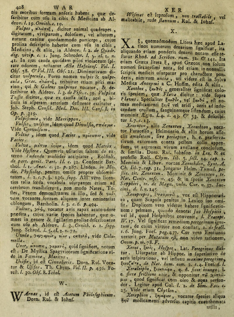 nis moribus formam anferis habens , qua: de- bibitur cum ufu in cibis & Medicina ab AI- drovi 7. 19. Ormtb. c. 19. Vulpes, «buaVtig, dicitur animal quadrupes , digitatum, viviparum , dolofum, vei afiutum, natura: canina: quodammodo particeps , cujus prolixa defcriptio habetur cum ufu in cibis , Medicina, & aliis, in AIdrov. /. 2. de Quadr. dig. vivip. c. 1. Jung. Schroder. /. f/. x. n. 41. In ejus cauda quofdam pilos violaceum fpi- rare odorem, reflantur Atta Hafnienf. Vol. I. Obf. 58. & Vol. III. Obf.11. Diminutivum di- citur vulpecula. Porro nomen vulpis & vulpe- cula, Grac. tribuitur etiam pifci ma- rino, qui & Galeus vulpinus vocatur, & de- fcribitur ab AIdrov. I. 3. de Pifc. c. 39. Vulpina Tufis dicitur, quae ex cauflfa falfa , acri , bi- liofa in afperam arteriam defluente excitatur , Joh. Steph. Confil. Med. Dec. III. Conf.I. in Op. p. 319 . Vulpifmia, vide Marrippon. Vulfio, vulfum , idem quod Divulfo, audciiu . Vide Convulfum. Vultus , idem quod Facies , Tiplca?rov, vide Facies. Vulva, ftnVyoee vgfct, idem quod Matrix . Vide Hyflera. Quamvis ufitatius faltem de ex- terno ludendo muliebri accipiatur , Rolfink. de part. genit. Tart. II. c. 32. Confentit Bar- thol. /. 1. Anat. c. 32. p. 287. Linden. in Me- die. Phyfolog. penitus omifit propter obfeceni- tatem , l. 2. c. 7. §. 136. feqq. Aiff vero licen- tius talia foeda vocabula ulutpantes etiam ad cerebrum tranftuierunt, non modo Nates, Te- ftes, Penem demonftrantes in illo, fed & vul- vam vocantes foveam aliquam inter eminentias oblongam, Bartholin. I. 3. c.6. p. 494. luitur , vocatur avis rapax acuto odore prsedita , cujus varia: fpecies habentur, qua: 0- mnes in genere & figillatim prolixe deferibuntur cum ufu ab AIdrov. I. 3. Ornith. c. 1. feqq. Jung. Schrod. I, 5. cl.i.n. 71.. Uvula , yap-jctpidv , xlua , <;cc<fv\ri, vide Colu- mella . Uxor, uxoiru, yapurl, quid fignificet, notum efl . De Myflica Spagyricorum flgnificationa vi- de in Fosmina , Maritus . Uzifir, id eft Cinnabaris. Dom. Rui. Voca- tur & Uffttr. Th. Chym. Vol. II. p, 436. Fo- refl. /. 30. Obf 8. Schol. w. Amas , id eft Acetum Phildothieum. Dorn. Rui. & Iohnf. X E R eftleprofurn, non trattabile . vel malieabiie, rude fannum . Rui. & Iohnf. X. X5 , quemadmodum Litera hzc apud La- A tinos numerum denarium fignificat, ita aliquando etiam ponderis denarii notam effete- ltatur Rhod. ad Scribon. num. 32, & l/. t jta etiam Gratca litera £, apud Gratcos non folum numeri fexagefimi nota, fed etiam in nonnullis feriptis medicis ufurpatur pro chara£lete pon- deris, nimirum uncia, uti videre eft in Syiva Medica Anonymi a C. Hoffm. edita & aliis. . Xanthos , f, generaliter fignificat colo- ris lpeciem, quet Flava dicitur : vide fupra Flavus. Specialiter %cu>y0v, vel' , eft no- men medicamenti %i/P3 vel aridi , aeris ad indu- cendam crudam , fanguinemque fiftendum , cujus meminit iEgin. /.4. c. 43. & 53. & deferibi- tur l.j.c. 13. Xenexton , aliis Zenexton, Xenechton , voca- tur Paracelfo , Helmontio & aliis horum afte- clis amuletum, five periapton, h. e. prseferva- tivum externum contra peftem collo appen- fum, ut argenteas vivum avellana: conclufum, & fimiiia. Dorn. Rui. lohnfon. in Lex. & ex profeffo Rolf. Chym. lib. 5. fett. 14. cap. 2. Meminit & Libav. vocans Xenechdon, Synt.A. Ch. lib.7.cap. 31. Jungatur Helm. Tumui, pe- flis. tit. Zenexton. Meminit & Zenexton, tr. Nat. Contr. ntfe. n. 45. & in fpecie Xenexton Sapphiri, tr. de Magn. vuln. Cur. n. 37. Suc- cini, d. l.n. 145. Xensprepcs, Uvo7ipwf , vox eft Hippocrati- ca , quam Scapula penitus in Lexico fuo omi- fit. Duplicem vero videtur habere fignificatio- nem.- primam, quando denotat Jus Hofpitii , vel id, quod Hoipitibus convenit, /. Pracepi. IV. 17. Vel fignificat remedium peregrinum igno- tum , de cujus virtute non conflat, 1. defratt. t.6. Jung. Foef. />49.437. Cur vero Erotianus verterit per Mutatum tfi, non video rationem, Onom. p. m. 78. F. Xenos , fyvo;, Uofpes , Lat. Peregrinus dici- tur . . Ulurpatur ab Hippoc. in fuperlativo de aeris infpiratione, vel influxu maxime peregrino., ^ivolfte^r , de Nat. kum. com. 2. t. 4. F oel.ud. /. Xeraleipho, %rp»:\dq.ce , q. d. fcce inungo', i. e. ftcca friliione utar, 8r opponitur vi» 'yyrhi- pui , quod fignificat com oleo & aqoa perfun- dor. Legitur apud Gal. /. 2. de Sim. Fac. c. 25. Vide etiam Chytlon . Xeraphion , fypccqicr, vocatur fpecies aliqua medicamenti' ^dverfus capitis exanthemata utilis,