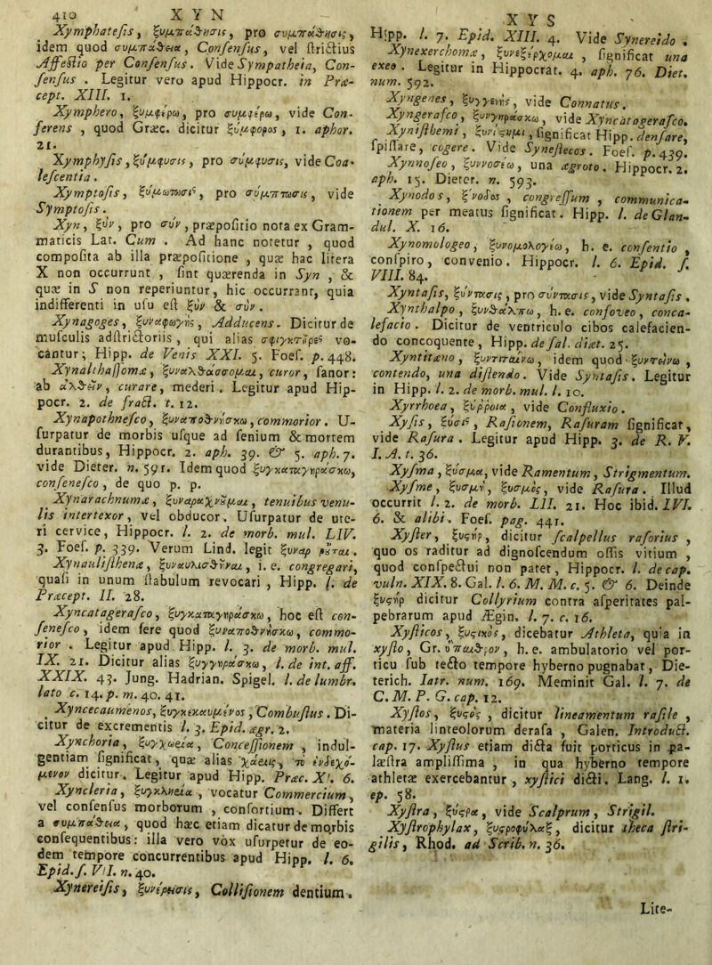 Xymphatefs, ^u/xvxSno-ic, pro aviaTtuSuc^, idem quod ouixTraSux , Confenfus, vel ftridius Affe&io per Confenfus. Vid e Sympatbeia, Con- fenfus . Legitur vero apud Hippocr. in Pra- cept. XIII. i. Xympbero, pro cu/afpa, vide C<?«- ferens , quod Grtec. dicitur %vp<pop<x.j , i. aphor. 21. Xympbyfs ,%u(2<fu<rts, pro <rvpifvo-is, vide Coa» lefcentia. Xymptofis, typuitoafi, pro ru/jt.Tr-mffis, vide Symptofts. Xyn, goV, pro «ruV, praepofitio nota ex Gram- maticis Lar. C«w . Ad hanc notetur , quod compofita ab illa prjepofitione , quas hac litera X non occurrunt , fint quaerenda in J>» , & qua? in i’ non reperiuntur, hic occurrant, quia indifferenti in ufu efl £uV & <ruV. Xynagoges, gwaripajois, Adducens. Dicitur de mufculis adffriotoriis , qui alias cnp<j/xr.7pes vo- cantur; Hipp. (3?e XXL 5. Foef. />.448. Xynalthafjoma , tyrax^-uctro/aa/., curor, fanor: ab dxS^y, curare, mederi. Legitur apud Hip- pocr. 2. <3fe fraft. t. 12. Xynapothnefco, tyvxTtoS-yrcrxu, commorior. U- furpatur de morbis ufque ad fenium & mortem durantibus, Hippocr. 2. aph. 39. eir 5. */>£. 7. vide Dieter. ??. 59r* Idem quod iji/T-xaoK^npo/cxfy, confenefco, de quo p. p. Xynarachnumx , ^uyapxy^ySptcu , tenuibus venu- lis intertexor, vel obducor. Ufurpatur de ute- ri cervice, Hippocr. /. 2. wor£. w«/. LIF. 3. Foef. p. 959. Verum Lind. legit tyvap fXcu. Xynaulfjthenx, ^ovxoKia^yycu , i. e. congregari, quafi in unum flabulum revocari , Hipp. /. Pracept. II. 28. Xyncatagerafco, tyyxumyripxcrxa, hoc efl cen- fenefco, idem fere quod ^cyxao^yraxu, commo- rior . Legitur apud Hipp. /. 3. de morb. mul. IX. 21. Dicitur alias fyyyrpxaxa, l. de tnt.aff. XXIX. 45. Jung. Hadrian. Spigel. l.delumbn lato c. 14. p. m. 40. 41. Xyncecaumenos, Zvyxtxxvfjiivas , Combufus . Di- citur de excrementis l. 3. Epid. agr. 2. Xynchoria, fyyyaeex, ConceJJionem , indul- gentiam fignificat, qua; alias y_utup-, tq ivfoyo- pctrov diciturLegitur apud Hipp. Prae. X!. 6. Xyncleria, ^vyxXntia , vocatur Commercium , vel confenfus morborum , confortium . Differt a vv/anu^Hct, quod htec etiam dicatur de mo.rbis confequentibus: illa vero vox ufurpetur de eo- dem tempore concurrentibus apud Hipn. I. 6. Epid.f. Vll. n. 40. PP Xynereifis, \ov{pudis, Collifionem dentium» X Y S Htpp. I. 7 Epid.XIII. 4. Vide Sfner ei do . Xynexerchoma, ^wt^ipy^of/.cu , fignificat una exeo . Legitur in Hippocrat. 4. aph. 76. Diet. num. 592. Xyngenes , %vyytm? vide Connatus, Xyngerafco, |^>#p«Vxa> vide Xyncatagerafco. Xyntjlhemt, $vr, ?vp< , fignificat Hipp. d en far e, lpiflare, cogere. Vide Synefiecos. Foef. p. 459. Xynnofeo , %w»oria, una agroto. Hippocr. 2. aph. 15. Dieter. n. 593. . Xynodos, %voSos , congrejfum , communica- tionem per meatus fignificat. Hipp. /. deGlan- dul. X. 16. Xynomologeo, tyvopcoXoylcd, h. e. confentio , confpiro, convenio. Hippocr. /. 6. Epid. f. VIII. 84. - • J Xyntafis, ‘Z.ovmcu; , pro cruymots, vide Syntafs . Xyntbalpo , ^vv^xXtcu, h. e. confoveo, conca- lefacio . Dicitur de ventriculo cibos calefacien- do concoquente , Hipp. de fal. dicet. 25. Xyntitano , ^ucrireura , idem quod i'uvrdvu , contendo, una dijlendo. Vide Syntafs. Legitur in Hipp. /. 2. de morb. mul. I. 10. Xyrrhoea, loppotx, vide Confiuxio. Xyfis, Zuatf, Rafonem, Rafuram fignificat, vide Rafura . Legitur apud Hipp. 3. de R. V. I. A. t. 3<5. Xyfma , ^va/ax, vide Ramentum, Strigmentum. Xyfme, %v<T(ay , %yapt,lq, vide Rafura. Illud occurrit l. 2. de morb. L1I. 21. Hoc ibid. IVI. 6. & alibi. Foef. pag. 44r. Xyfler, fvgbp, dicitur fcalpellus raforius , quo os raditur ad dignofeendum offis vitium , quod confpe&ui non patet, Hippocr. /. decap. vuln. XIX. 8. Gal. /. 6. M. M. c. 5. & 6. Deinde i-s^rip dicitur Collyrium contra afperirates pal- pebrarum apud ^Egin. I. 7. c. 16. Xyflicos ^ %i)<;r>tos, dicebarur Athleta, quia in xyfio, Gr. u 7reu$[oy , h. e. ambulatorio vel por- ticu fub tefto tempore hyberno pugnabat, Die- teridi. Iatr. num. 169, Meminit Gal. I. 7. de C.M. P. G. cap. 12. Xyftos, %vgo'$ , dicitur lineamentum rafle , materia linteolorum derafa , Galen. IntroduB. cap. 17. Xyflus etiam dida fuit porticus in pa- laeftra ampliffima , in qua hyberno tempore athleta: exercebantur , xyfiici di&i . Lang. I. 1. *P- 5* . , Xyfra , %o<;px , vide Scalprum , Strigil. Xyflrophylax, %L>cpoipv\x%, dicitur theca fri- gi lis, Rhod. ad Scrib.n.36. Lite-